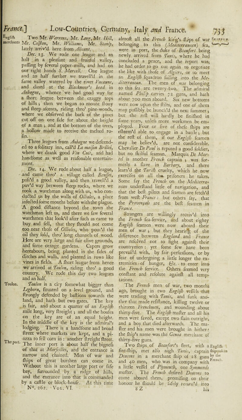 nglilh Two Mr. Warrens, Mr. Long, Mr. Hill, merchants Mr. Coljlon, Mr. Williams, Mr. Stanly, lately arriv’d here from Meant. Dec. 13. We rode one league and an half in a pleafant and fruitful valley, pa fling by feveral paper-mills, and had on our right hands S. Marcell. One league and an half further we traveled in the fame valley watered by the river Vucaune, and dined at the Blackmoor’s head in Aubagne, whence we had good way for a fhort league between the craggy tops of hills •, then we began to mount ftony and fteep afcents, riding thro5 pine-woods, where we obferved the bark of the pines cut off on one fide for about the height of a man •, and at the bottom of the trees, a hollow made to receive the melted ro- fin. Three leagues from Aubagne we defend¬ ed to a folitary inn, call’d La maijon Brulee, where we drank good Vin Cuit, arid had handfome as well as reafonable entertain¬ ment. Dec. 14. We rode about half a league, ' and came thro’ a village called Baufjet, pafs’d a good valley, and then traveil’d a pav’d way between fteep rocks, where we took a watchman along with us, who con¬ ducted us by the walls of Ollioles, a place infeCted iome months before with the plague. A good diftance beyond the town the watchman left us, and there we law feveral watchmen that look’d after fuch as came to buy and fell, that they fhould not come too near thofe of Ollioles, who pout’d the oil they fold, thro’ long channels of wood. Here are very large and fair olive grounds, and fome orange gardens. Capers grow hereabouts, being planted in the fides of ditches and walls, and planted in rows like vines in fields. A fhort league from hence we arrived at Toulon, riding thro’ a good country. We rode this day two leagues and an half. Toulon. Toulon is a city fomewhat bigger than Leghorn, fituated on a level ground, and ftrongly defended by baftions towards the land, and hath but two gates. The key is fair, and about a quarter of an Englijh mile long, very ftreight ; and all the houfes on the key are of an equal height. In the middle of the key is the admiral’s lodging. There is a handfome and broad ftreet where markets are kept, and a pi- azza to fell corn in : another ftreight ftreet. spoit. 'jp{,c jnner p0rt |s about half the bignefs of that at Marfeilles, and the entrance is narrow and chained. Men of war and fhips of great burthen can come in. Without this is another large port or fife bay, furrounded by a ridge of hills, and the entrance into that is commanded by a caftle or block-houfe. At this time NQ. 262. Vol. VI. almoft all the French king’s flips of war Skipfon, belonging to this (Mediterranean) fea, / were in port, the duke of Beaufort being newly arrived from Tunis, where he had concluded a peace, and the report was* he had order to go out again to negotiate the like with thoie of Algiers, or to meet an Englijh fquadron filing into the Me¬ diterranean. T. he men of war belonging to this fea are twenty-two. The admiral named Philip carries 72 guns, and hath about 700 men aboard. Six new bottoms were now upon the ftilts, and one of them may poffibly be launch’d the next fummer ; but the reft will hardly be finifhed in fome years, unlefs more workmen be em¬ ployed. four or five of thefe fhips are efteem’d able to engage in a battle; but the reft of them, if our Englijh feamen may be believ’d, are not confiderable. Chevalier DePaul is reputed a good foldier, but no fkilful feaman. Marquis De Mar¬ tel is another French captain ; was for¬ merly a Have in Barbary, and there learn’d the Turifh cruelty, which he now exercifes on all th* prifoners he takes* Some fiy the French on the Mediterra¬ nean underftand little of navigation, and that the beft pilots and feamen are fetch’d from weft France: but others fay, that the Provencals are the beft feamen in France. Strangers are willingly receiv’d into the French fea-fervice, and about eighty Englijh feamen were now aboard their men of war ; but they hearing of the difference between England and France are refolved not to fight againft their countrymen : yet fome few have been prevail’d with, by fair perfuafions, or by fear of undergoing a little longer the ex¬ tremities-of hunger, . to enter into the French fervice. Others feemed very conftant and refolute againft all temp¬ tations. The French men of war, two months ago, brought in two Englijh veffels that were trading with Tunis, and funk ano¬ ther that made refiftance, killing twelve or thirteen Frenchmen, and wounding about thirty-five. The Englijh mafter and all his men were laved, except two (lain outright; and a boy that died afterwards. The ma¬ fter and his men were brought in hither.* the (hip’s name was the Genoa merchant of thirty-five guns. Two fhips of Beaufort’s fleet, with a Englifli fire-fhip, met alfo nigh Tunis, captain fiiips taken Deacons in a merchant fhip of 28 gunsbythe and 40 men, who was in company withFrench‘ a little veffel of Plymouth, one Symmcnds mafter. The French defired Deacons to come aboard them, promifing on their honour he fhould be lafely return’d into 8 Z his