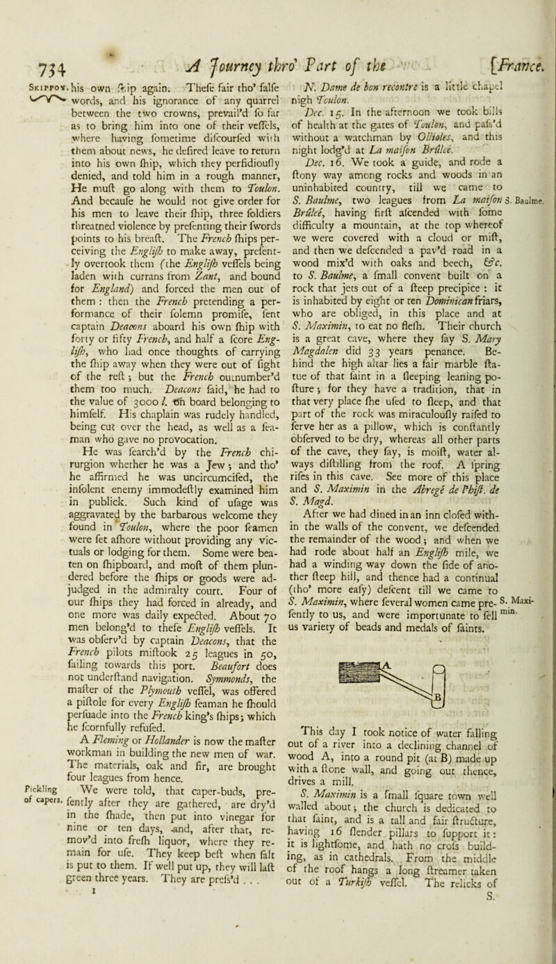 SiciFFov.his own d.ip again. Thefe fair tho’falfe words, and his ignorance of any quarrel between the two crowns, prevail’d fo far where having fometime difcourfed with them about news, he defired leave to return into his own (hip, which they perfidioufly denied, and told him in a rough manner, He mud go along with them to Toulon. And becaufe he would not give order for his men to leave their (hip, three foldiers threatned violence by prefenting their fwords points to his bread. The French (hips per¬ ceiving the Englifh to make away, present¬ ly overtook them fthe Englijh veffels being laden with currans from Zant, and bound for England) and forced the men out of them : then the French pretending a per¬ formance of their folemn promife, fent captain Deacons aboard his own (hip with forty or fifty French, and half a fcore Eng- lijh, who had once thoughts of carrying the (hip away when they were out of fight of the red ; but the French outnumber’d them too much. Deacons faid, he had to the value of 3000 /. fin board belonging to himfelf. His chaplain was rudely handled, being cut over the head, as well as a fea- man who gave no provocation. He was fearch’d by the French chi- rurgion whether he was a Jew •, and tho’ he affirmed he was uncircumcifed, the infolent enemy immodedly examined him in publick. Such kind of ufage was aggravated by the barbarous welcome they found in Toulon, where the poor feamen were fet affiore without providing any vic¬ tuals or lodging for them. Some were bea¬ ten on (hipboard, and mod of them plun¬ dered before the (hips or goods were ad¬ judged in the admiralty court. Four of our (hips they had forced in already, and one more was daily expected. About 70 men belong’d to thefe Englijh veffels. It was obferv’d by captain Deacons, that the French pilots midook 25 leagues in 50, failing towards this port. Beaufort does not underdand navigation. Symmonds, the mader of the Plymouth veffel, was offered a pidole for every Englijh feaman he (hould perluade into the French king’s (hips; which he fcornfully refufed. A Fleming or Hollander is now the mader workman in building the new men of war. I he materials, oak and fir, are brought four leagues from hence. Fielding We were told, that caper-buds, pre- of capers. fently after they are gathered, are dry’d in the (hade, then put into vinegar for nine or ten days, .and, after that, re¬ mov’d into freffi liquor, where they re¬ main for ufe. They keep bed when fait is put to them. If well put up, they will lad green three years. They are prels’d . . . N. Dame de bon reconire is a little chapel nigh Toulon. Dec. 15. In the afternoon we took bills without a watchman by Ollioles, and this night lodg’d at La maifon Brulee. Dec. 16. We took a guide, and rode a dony way among rocks and woods in an uninhabited country, till we came to S. Baulme, two leagues from La maifon s. Baulme. Brulee, having fird afeended with fome difficulty a mountain, at the top whereof we were covered with a cloud or mid, and then we defeended a pav’d road in a wood mix’d with oaks and beech, &c. to S. Baulme, a fmall convent built on a rock that jets out of a deep precipice : it is inhabited by eight or ten Dominican friars, who are obliged, in this place and at S. Maximin, to eat no flefh. Their church is a great cave, where they fay S. Mary Magdalen did 33 years penance. Be¬ hind the high altar lies a fair marble da- tue of that faint in a (leeping leaning po- dure for they have a tradition, that in that very place (he ufed to deep, and that part of the rock was miraculoufly raifed to ferve her as a pillow, which is condantly obferved to be dry, whereas all other parts of the cave, they fay, is moid, water al¬ ways diddling from the roof. A fpring rifes in this cave. See more of this place and S. Maximin in the Abrege de Fhijl. de S. Magd. After we had dined in an inn clofed with¬ in the walls of the convent, we defeended the remainder of the wood ; and when we had rode about half an Englifh mile, we had a winding way down the fide of ano¬ ther deep hiil, and thence had a continual (tho’ more eafy) delcent till we came to S. Maximin, where feveral women came pre- S. Maxi- fently to us, and were importunate to fell mu1' us variety of beads and medals of faints. out of a river into a declining channel of wood A, into a round pit (at B) made up with a done wall, and going out thence, drives a mill. S. Maximin is a fmall (quare town well walled about; the church is dedicated to that faint, and is a tall and fair drufture, having 16 (lender pillars to fupport it: it is lightfome, and hath no crofs build¬ ing, as in cathedrals. From the middle of the roof hangs a long dreamer taken out of a Turkijh veffel. The relicks of S.