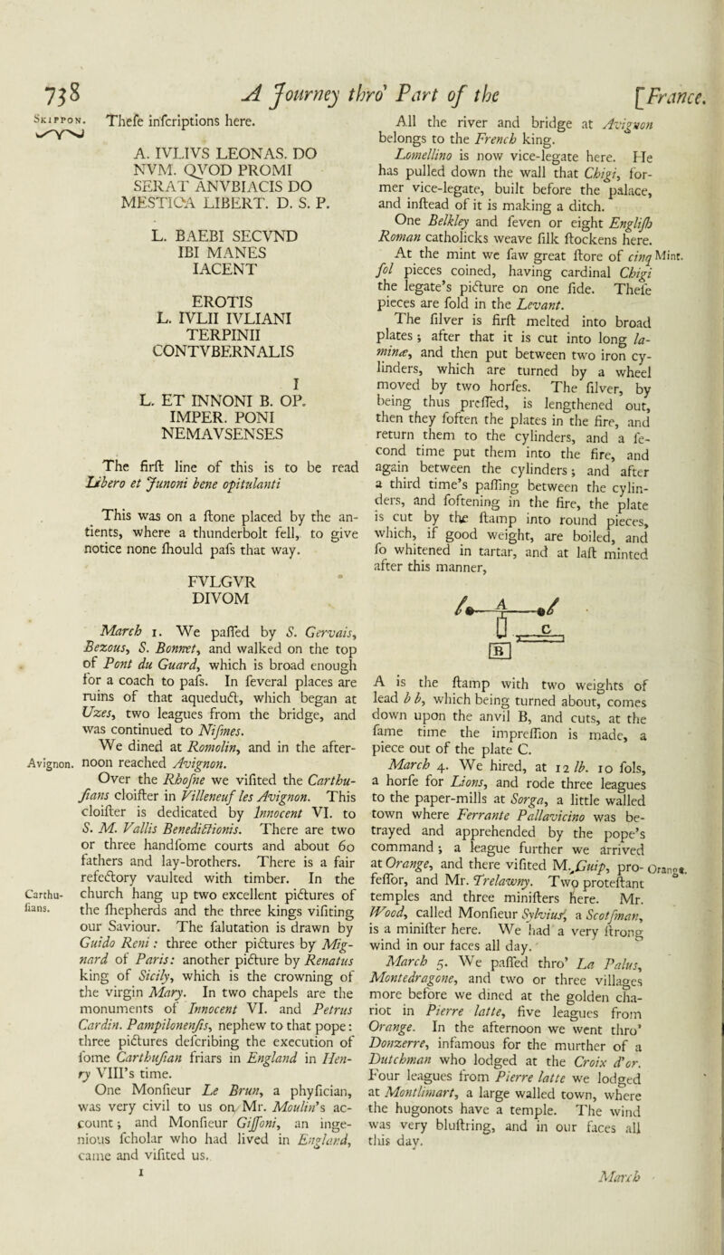 Skirpon. Thefe infcrlptlons here. A. IVLIVS LEONAS. DO NVM. QVOD PROMI SERAT ANVBIACIS DO MESTIOA LIBERT. D. S. P. L. BAEBI SECVND IBI MANES IACENT EROTIS L. IVLII IVLIANI TERPINII CONTVBERNALIS I L. ET INNONI B. OP„ IMPER. PONI NEMAVSENSES The firft line of this is to be read Libero et Junoni bene optulanti This was on a ftone placed by the an- tients, where a thunderbolt fell, to give notice none Ihould pafs that way. FVLGVR DIVOM March i. We pafled by S. Gervais, Bezous, S. Bonnet, and walked on the top of Pent du Guard, which is broad enough for a coach to pafs. In feveral places are ruins of that aquedufl, which began at Uzes, two leagues from the bridge, and was continued to Nifmes. We dined at Romolin, and in the after- Avignon. noon reached Avignon. Over the Rhofne we vifited the Carthu- fians cloifter in Villeneuf les Avignon. This cloifter is dedicated by Innocent VI. to S. M. Vallis Benedittionis. There are two or three handfome courts and about 60 fathers and lay-brothers. There is a fair refedtory vaulted with timber. In the Carthu- church hang up two excellent pictures of fans. the Ihepherds and the three kings vifiting our Saviour. The falutation is drawn by Guido Reni: three other pidtures by Mig- nard of Paris: another pidture by Renatus king of Sicilyy which is the crowning of the virgin Mary. In two chapels are the monuments of Innocent VI. and Petrus Cardin. Pampilonenfis, nephew to that pope: three pidtures deferibing the execution of fome Carthufian friars in England in Hen¬ ry VIII’s time. One Monfieur Le Brun, a phyfician, was very civil to us on, Mr. Moulin's ac¬ count ; and Monfieur Gijfoni, an inge¬ nious fcholar who had lived in England, came and vifited us. All the river and bridge at Avignon belongs to the French king. Lomellino is now vice-legate here. Me has pulled down the wall that Chigiy for¬ mer vice-legate, built before the palace, and inftead of it is making a ditch. One Belkley and feven or eight Englijlo Roman catholicks weave filk ftockens here. At the mint we faw great ftore of cinq Mint. fol pieces coined, having cardinal Chigi the legate’s pidture on one fide. Thefe pieces are fold in the Levant. The filver is firft melted into broad plates; after that it is cut into long la- minrty and then put between two iron cy¬ linders, which are turned by a wheel moved by two horfes. The filver, by being thus prefled, is lengthened out, then they foften the plates in the fire, and return them to the cylinders, and a le- cond time put them into the fire, and again between the cylinders; and after a third time’s palling between the cylin¬ ders, and foftening in the fire, the plate is cut by the ftamp into round pieces, which, if good weight, are boiled, and fo whitened in tartar, and at laft minted after this manner, 4-4—./ ■ iCL B A is the ftamp with two weights of lead b by which being turned about, comes down upon the anvil B, and cuts, at the fame time the impreflion is made, a piece out of the plate C. March 4. We hired, at 12 lb. 10 fols, a horfe for Lions, and rode three leagues to the paper-mills at Sorga, a little walled town where Ferrante Pallavicino was be¬ trayed and apprehended by the pope’s command •, a league further we arrived at Orangey and there vifited M..,Cuip, pro- OranS«. feflor, and Mr. Lrelawny. Two proteftant temples and three minifters here. Mr. JVicdy called Monfieur Sylvius1,i a Scotfman, is a minifter here. We had a very ftrong wind in our faces all day. March 5. We pafled thro’ La Palus, Monte dragone, and two or three villages more before we dined at the golden cha¬ riot in Pierre latte, five leagues from Orange. In the afternoon we went thro’ Donzerre, infamous for the murther of a Dutchman who lodged at the Croix d’er. Four leagues from Pierre latte we lodged at Montlmart, a large walled town, where the hugonots have a temple. The wind was very bluftring, and in our faces all this day. 4 1 Manh