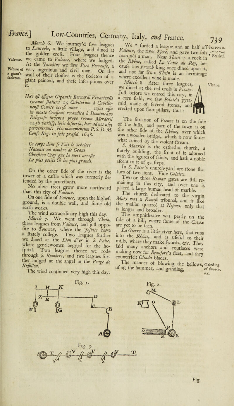 yf/ivz'tz xxr ~ *_ 5 i ^ , _ March 6. We journey’d five leagues to Laureole, a little village, and dined at the golden crofs. Four leagues thence Valence, we came to Valence, where we lodged. At the Jacobins we Taw Pere Perreufe, a Pidture of very ingenious and civil man. On the LC.5 wal1 °f their cIoifter is the fkeleton of a giant painted, and thefe infcriptions over it. 739 H*c ejl effigies Gigantis Bernardi Vivarienfis tyranni Jlatura 15 Cubitorurn a Cabello- nenfi Comite occiji anno .... cujus offia in monte Cruffieoli recondita a Dominicano Religiofo indent a prope rivum Merderii 1456 variifiq-, locis difiperfia, h<ec ad nos ufq; pervenerunt. Hoc monumentum P. S. D. M. Conf Reg. in fede prafid. 1648. . ' forded a league and an half offSKippow. Valence, the river Tfiere, and gave two fols marques a man. Near Tkein is a rock in * the Rhone, called La Table du Roy, be- cau e this French king once dined upon it* and not far from Thein is an hermitage where excellent wine is made. March 8. After three leagues* we dined at the red crofs in Vienne. Juft before we entred this city, in a corn field, we faw Pilate's pyra¬ mid made of feveral ftones, and erected upon four pillars, thus : Vien inc. Ce corps dont fe Voit le Schelete Nacquit au nombre de Geans Chrejlien Croy gue la mort arrejle Le plus petits & les plus grands. On the other fide of the river is the tower of a caftle which was formerly de¬ fended by the proteftants. No olive trees grow more northward than this city of Valence. On one fide of Valence, upon the higheft ground, is a double wall, and lome old earth-works. The wind extraordinary high this day. March 7. We went through Thein, three leagues from Valence, and juft oppo- fite to Tour non, where the Jefuits have a ftately college. Two leagues further we dined at the Lion d'or in S. Valie, vvhere gentlewomen begged for the ho- fpital. Two leagues thence we rode through S. Rombert, and two leagues fur¬ ther lodged at the angel in the Peage de Roffillon. 6 The wind continued very high this day. The fituation of Vienne is on the fide °, t e hills, and part of the tovvn is on the other fide of the Rhone, over which was a wooden bridge, which is now fome- tthat ruined by the violent ftream. S. Maurice is the cathedral church, a ftately building, the front of it adorned with the figures of faints, and hath a noble afcent to it o! 32 fteps. In S Peter's church-yard are ftone fta- tues ol two lions. Vide Golnitz. Two or three Roman gates are ftill re¬ maining in this city, and over one is placed a large human head of marble. I he church dedicated to the virgin Mary was a Romijh tribunal, and is like the maifon quarree' at Nifines, only that is longer and broader. The amphitheatre was partly on the fide of a hill, where fome of the Cave* are yet to be feen. . La <?ierr* is a little river here, that runs mto the Rhone, and is ufeful to their mills, where they make fwords, &c. They aid many anchors and coutlaces were making now for Beaufort's fleet, and they counterfeit Olinda blades. The manner of blowing the bellows. Grinding uling the hammer, and grinding, of fworc'». &c. Fig- 3- Fig.