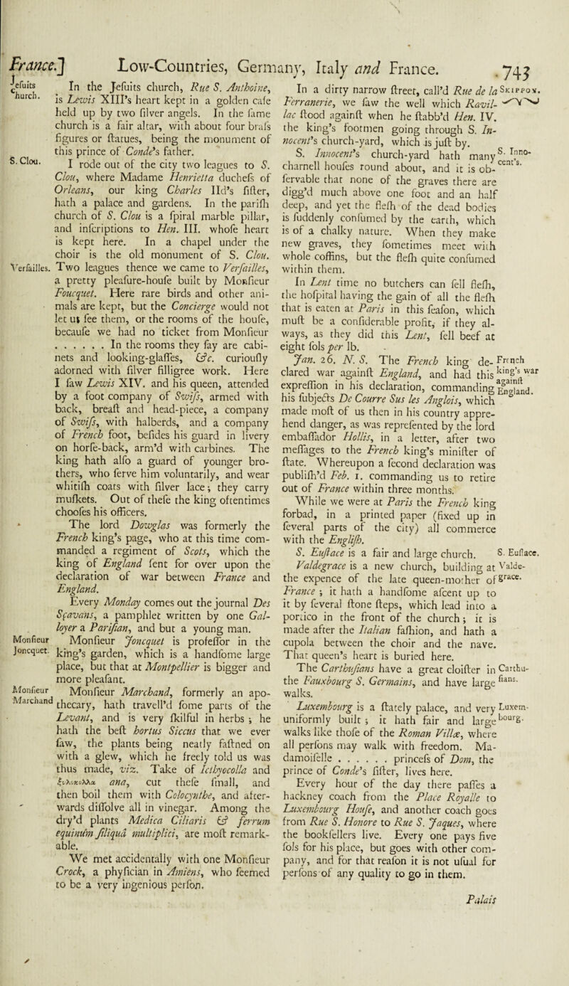 a^n► n T . T _ . . 1 1 T1 n A 7 • v * ■ efuits Church. S. Clou. In the Jefuits church, Rue S. Anthoine, is Lewis XIII’s heart kept in a golden cafe held up by two filver angels. In the fame church is a fair altar, with about four brals figures or ftatues, being the monument of this prince of Conde's father. I rode out of the city two leagues to S. Clou, where Madame Henrietta duchefs of Orleans, our king Charles lid’s lifter, hath a palace and gardens. In the parifh church of S. Clou is a fpiral marble pillar, and infcriptions to Hen. III. whofe heart is kept here. In a chapel under the choir is the old monument of S. Clou. Verfailles. Two leagues thence we came to Verfailles, a pretty pleafure-houfe built by Monfieur Foucquet. Here rare birds and other ani¬ mals are kept, but the Concierge would not let ut fee them, or the rooms of the houfe, becaufe we had no ticket from Monfieur .In the rooms they fay are cabi¬ nets and looking-glafTes, iAc. curioufly adorned with filver filligree work. Here I faw Lewis XIV. and his queen, attended by a foot company of Swifs, armed with back, breafl and head-piece, a company of Swifs, with halberds, and a company of French foot, befides his guard in livery on horfe-back, arm’d with carbines. The king hath alfo a guard of younger bro¬ thers, who ferve him voluntarily, and wear whitifh coats with filver lace; they carry mufke-ts. Out of thefe the king oftentimes choofes his officers. The lord Dowglas was formerly the French king’s page, who at this time com¬ manded a regiment of Scots, which the king of England fent for over upon the declaration of war between France and England. Every Monday comes out the journal Des Sfavans, a pamphlet written by one Gal- loyer a Par if an, and but a young man. Monfieur Joncquet is profelTor in the king’s garden, which is a handfome large place, but that at Montpellier is bigger and more pleafant. Monfieur Marchand, formerly an apo- Marchand tjiecary} jiaCh travell’d fome parts of the Levant, and is very fkilful in herbs *, he hath the belt hortus Siccus that we ever faw, the plants being neatly faftned on with a glew, which he freely told us was thus made, viz. Take of Icthyocolla and $v\>jk<jXkx ana, cut thefe final], and then boil them with Colocynthe, and afcer- wards diffolve all in vinegar. Among the dry’d plants Me die a Ci liar is & ferrum equinum ftliqud multiplici. are molt remark¬ able. We met accidentally with one Monfieur Crock, a phyfician in Amiens, who feemed to be a very ingenious perfon. Monfieur Joncquet. Monfieur In a dirty narrow ftreet, call’d Rue de /^Skippox. Ferranerie, we faw the well which Ravil- lac flood again ft when he ftabb’d Hen. IV. the king’s footmen going through S. In¬ nocent's church-yard, which as juft by. S. Innocent's church-yard hath manyS’ T,nno' charnell houfes round about, and it is ob-CCntS‘ fervable that none of the graves there are digg’d much above one foot and an half deep, and yet the fiefh of the dead bodies is fuddenly confumed by the earth, which is of a chalky nature. When they make new graves, they fotnetimes meet with whole coffins, but the flefh quite confumed within them. In Lent time no butchers can fell flefh, the hofpiral having the gain of all the flefh that is eaten at Paris in this feafon, which muft be a confiderable profit, if they al¬ ways, as they did this Lent, fell beef at eight fols per lb. fan. 26. jV. S. The French king de- Fnnch dared war againft England, and had this kin8’s war expreffion in his declaration, commanding^]‘nd, his fubjeds De Courre Sus les Anglois, which ° made moft of us then in his country appre¬ hend danger, as was reprefented by the lord embafiador Hollis, in a letter, after two meflages to the French king’s minifter of ftate. Whereupon a fecond declaration was publifh’d Feb. i. commanding us to retire out of France within three months. While we were at Paris the French king forbad, in a printed paper (fixed up in feveral parts of the city) all commerce with the Englifj. S. Enlace is a fair and large church. S. Eufiace, Valdegrace is a new church, building at Valde- the expence of the late queen-morher of§race- France ; it hath a handfome afeent up to it by feveral ftone fteps, which lead into a portico in the front of the church; it is made after the Italian fafhion, and hath a cupola between the choir and the nave. That queen’s heart is buried here. The Carthufans have a great cloifter in Cauhu- the Fauxbourg S. Germains, and have large fian5‘ walks. Luxembourg is a ftately palace, and very buxem- uniformly built ; it hath fair and large bour£- walks like thofe of the Roman Villae, where all perfons may walk with freedom. Ma- damoifelle.princefs of Dom, the prince of Conde's fifter, lives here. Every hour of the day there pafies a hackney coach from the Place Royalle to Luxembourg Houfe, and another coach goes from Rue S. Honore to Rue S. Jaques, where the bookfellers live. Every one pays five fols for his place, but goes with other com¬ pany, and for that realon it is not ufual for perfons of any quality to go in them. Palais