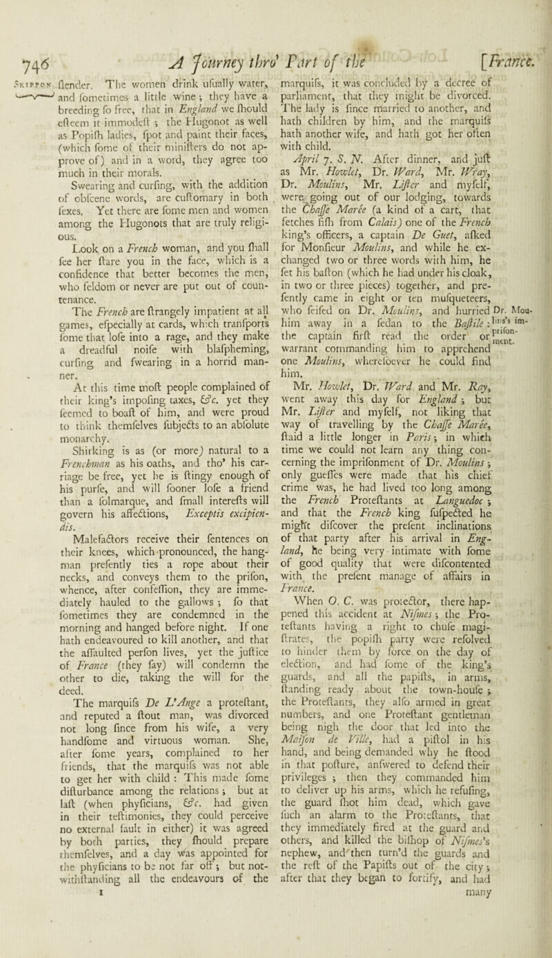 w A Journey thro Furt of the [France. 5kippov. (lender. The women drink ufually water, ---' and fomctimes a little wine •, they have a breeding fo free, that in England we fliould efteem it immoded •, the Hugonot as well as Popi!h ladies, fpot and paint their faces, (which fome of their miniders do not ap¬ prove of) and in a word, they agree too much in their morals. Swearing and curling, with the addition of obfcene words, are cudomary in both fexes. Yet there are fome men and women among the Hugonots that are truly religi¬ ous. Look on a French woman, and you fhall fee her dare you in the face, which is a confidence that better becomes the men, who feldom or never are put out of coun¬ tenance. The French are drangely impatient at all games, efpecially at cards, which tranfports fome that lofe into a rage, and they make a dreadful noife with blafpheming, curling and fwearing in a horrid man¬ ner. At this time mod people complained of their king’s impofing taxes, &c. yet they feemed to boad of him, and were proud to think themfelves fubjefts to an abfolute monarchy. Shirking is as (or morej natural to a Frenchman as his oaths, and tho* his car¬ riage be free, yet he is dingy enough of his purfe, and will fooner lofe a friend than a folmarque, and fmall intereds will govern his affections, Exceptis excipien- dis. MalefaClors receive their fentences on their knees, which pronounced, the hang¬ man prefently ties a rope about their necks, and conveys them to the prifon, whence, after confeffion, they are imme¬ diately hauled to the gallows •, fo that fometimes they are condemned in the morning and hanged before night. If one hath endeavoured to kill another, and that the affaulted perfon lives, yet the judice of France (they fay) will condemn the other to die, taking the will for the deed. The marquifs De UAnge a protedant, and reputed a dout man, was divorced not long fince from his wife, a very handfome and virtuous woman. She, after fome years, complained to her friends, that the marquifs was not able to get her with child : This made fome didurbance among the relations i but at lad (when phyficians, &c. had given in their tedimonies, they could perceive no external fault in either) it was agreed by both parties, they fhould prepare themfelves, and a day was appointed for the phyficians to be not far off; but not- withdanding all the endeavours of the i marquifs, it was concluded by a decree of parliament, that they might be divorced. The lady is fince married to another, and hath children by him, and the marquifs hath another wife, and hath got her often with child. April 7. S. N. After dinner, and jud as Mr. How lei. Dr. Ward, Mr. Wray, Dr. Moulins, Mr. Lifter and myfelf, were going out of our lodging, towards the Chafte Maree (a kind of a cart, that fetches fiffi from Calais) one of the French king’s officers, a captain De Guet, afked for Monfieur Moulins, and while he ex¬ changed two or three words with him, he fet his badon (which he had under his cloak, in two or three pieces) together, and pre¬ fently came in eight or ten mufqueteers, who feifed on Dr. Moulins, and hurried Dr. Mou- him away in a fedan to the Baftile :^in.s s im* the captain fird read the order or^*°£n' warrant commanding him to apprehend one Moulins, whereloever he could find him. Mr. Howlet, Dr. Ward and Mr. Ray, went away this day for England -, but Mr. Lifter and myfelf, not liking that way of travelling by the Chafte Maree, daid a little longer in Paris-, in which time we could not learn any thing con¬ cerning the imprifonment of Dr. Moulins -, only gueffes were made that his chief crime was, he had lived too long among the French Protedants at Languedoc and that the French king fufpeeffed he might difeover the prefent inclinations of that party after his arrival in Eng¬ land, he being very intimate with fome of good quality that were difeontented with the prefent manage of affairs in France. When O. C. was protestor, there hap¬ pened this accident at Nifmes-, the Pro¬ tedants having a right to chufe magi- drates, the popifh party were refolved to hinder them by force on the day of election, and had fome of the king’s guards, and all the papids, in arms, danding ready about the town-houfe ; the Protedants, they alfo armed in great numbers, and one Protedant gentleman being nigh the door that led into the Maifton de Ville, had a pidol in his hand, and being demanded why he dood in that podure, anfwered to defend their privileges ; then they commanded him to deliver up his arms, which he refufing, the guard fhot him dead, which gave luch an alarm to the Protedants, that they immediately fired at the guard and others, and killed the bilhop of Niftmes’s nephew, and then turn’d the guards and the red of the Papids out of the city •, after that they began to fortify, and had many