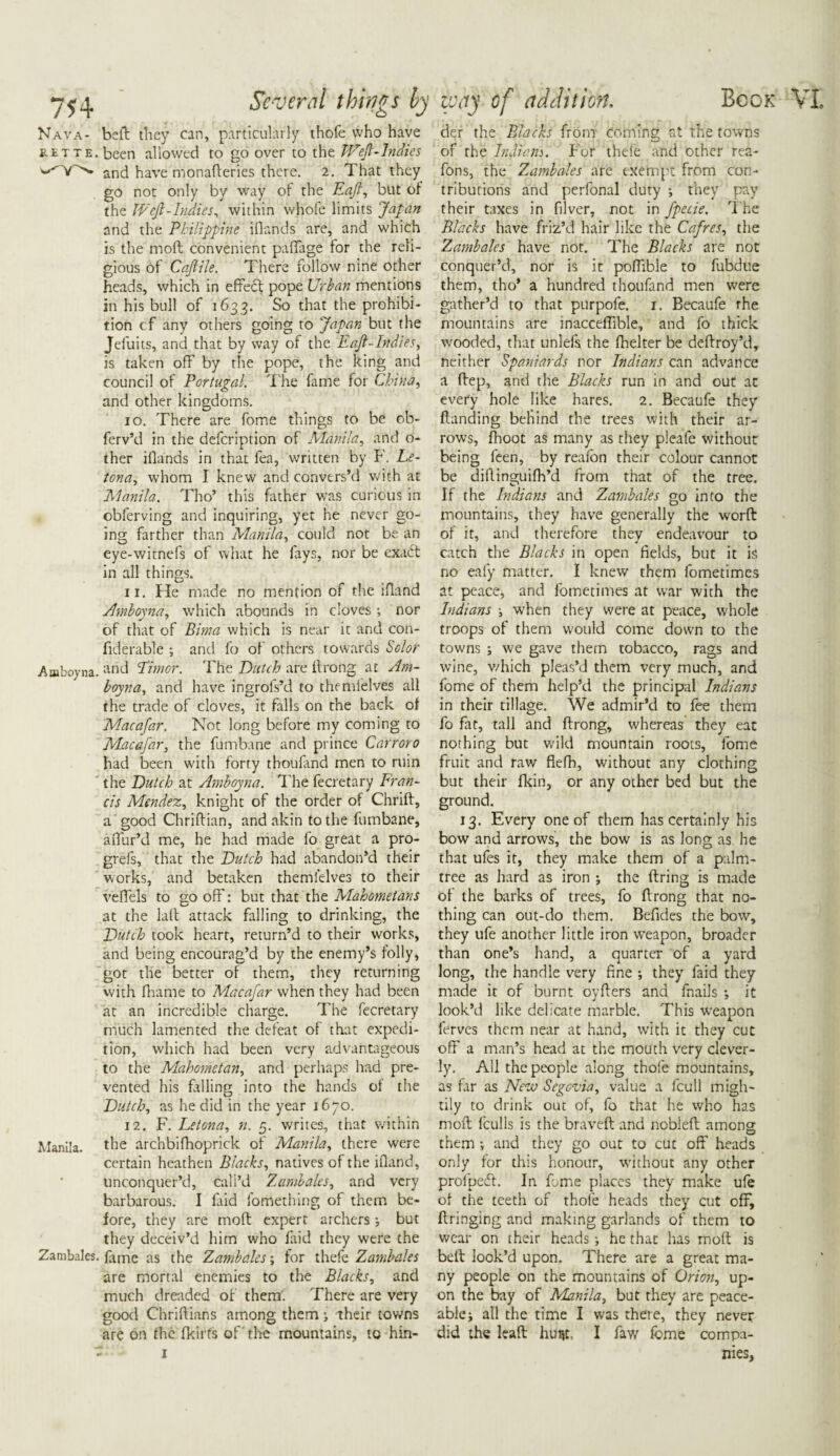 Nava- belt they can, particularly thofe who have ret te. been allowed to go over to the Weft-Indies and have monafteries there. 2. That they go not only by way of the Eaft, but of the Weft-Indies, within whofe limits Japan and the Philippine iflands are, and which is the moft convenient paffage for the reli¬ gious of Caftile. There follow nine other heads, which in effedf pope Urban mentions in his bull of 1633. So that the prohibi¬ tion cf any others going to 'Japan but the Jefuits, and that by way of the Eaft-Indies, is taken off by the pope, the king and council of Portugal. The fame for China, and other kingdoms. 10. There are fome things to be ob- ferv’d in the defcription of Manila, and o- ther iflands in that lea, written by F. Le- tona, whom I knew and convers’d with at Manila. Tho’ this father was curious in obferving and inquiring, yet he never go¬ ing farther than Manila, could not be an eye-witnefs of what he fays, nor be exatff in all things. 11. He made no mention of the ifland Amboyna, which abounds in cloves ; nor of that of Bima which is near it and con- fiderable ; and fo of others towards Sc lor Amboyna. and Timor. The Dutch are flrong at Am¬ boyna, and have ingrofs’d to themfelves all the trade of cloves, it falls on the back of Macafar. Not long before my coming to Macafar, the fumbane and prince Carrot0 had been with forty thoufand men to ruin the Dutch at Amboyna. The fecretary Fran¬ cis Mendez, knight of the order of Chrift, a good Chriftian, and akin to the fumbane, affur’d me, he had made fo great a pro- grefs, that the Dutch had abandon’d their works, and betaken themfelves to their veffels to go off: but that the Mahometans at the la(t attack falling to drinking, the Dutch took heart, return’d to their works, and being encourag’d by the enemy’s folly, got the better of them, they returning with fliame to Macafar when they had been at an incredible charge. The fecretary much lamented the defeat of that expedi¬ tion, which had been very advantageous to the Mahometan, and perhaps had pre¬ vented his falling into the hands of the Dutch, as he did in the year 1670. 12. F. Letona, n. 5. writes, that within Manila. the archbifhoprick of Manila, there were certain heathen Blacks, natives of the ifland, unconquer’d, call’d Zambales, and very barbarous. I laid fomething of them be¬ fore, they are mod expert archers; but they deceiv’d him who faid they were the Zambales. fame as the Zambales; for thefe Zambales are mortal enemies to the Blacks, and much dreaded of them. There are very good Chridians among them > their towns are on the fkirfs of the mountains, to hin- der the Blacks from coming at the towns of the Indians. For thefe and other rea- fons, the Zambales are exempt from con¬ tributions and perfonal duty •, they pay their taxes in filver, not in fpecie. The Blacks have fri'z’d hair like the Cafres, the Zambales have not. The Blacks are not conquer’d, nor is it poffible to fubdue them, tho* a hundred thoufand men were gather’d to that purpofe. 1. Becaufe the mountains are inacceffible, and fo thick wooded, that unlels the fhelter be dedroy’d, neither Spaniards nor Indians can advance a dep, and the Blacks run in and out at every hole like hares. 2. Becaufe they Handing behind the trees with their ar¬ rows, fhoot as many as they pleafe without being leen, by reafon their colour cannot be didinguifh’d from that of the tree. If the Indians and Zambales go into the mountains, they have generally the word of it, and therefore they endeavour to catch the Blacks in open fields, but it is no eafy matter. I knew them fometimes at peace, and fometimes at war with the Indians when they were at peace, whole troops of them would come down to the towns ; we gave them tobacco, rags and wine, which pleas’d them very much, and fome of them help’d the principal Indians in their tillage. We admir’d to fee them fo fat, tall and drong, whereas they eat nothing but wild mountain roots, fome fruit and raw defh, without any clothing but their fkin, or any other bed but the ground. 13. Every one of them has certainly his bow and arrows, the bow is as long as he that ufes it, they make them of a palm- tree as hard as iron ; the dring is made of the barks of trees, fo drong that no¬ thing can out-do them, Befides the bow, they ufe another little iron weapon, broader than one’s hand, a quarter of a yard long, the handle very fine ; they faid they made it of burnt oyders and fnails *, it look’d like delicate marble. This weapon ferves them near at hand, with it they cut off a man’s head at the mouth very clever¬ ly. All the people along thofe mountains, as far as New Segovia, value a fcull migh¬ tily to drink out of, fo that he who has moft Iculls is the braveft and nobleft among them ; and they go out to cut off heads only for this honour, without any other profpeiff. In fome places they make ufe of the teeth of thofe heads they cut off, ftringing and making garlands of them to wear on their heads; he that has moft is belt look’d upon. There are a great ma¬ ny people on the mountains of Orion, up¬ on the bay of Manila, but they are peace¬ able ; all the time I was there, they never did the leaft hunt, I faw fome compa¬ nies.