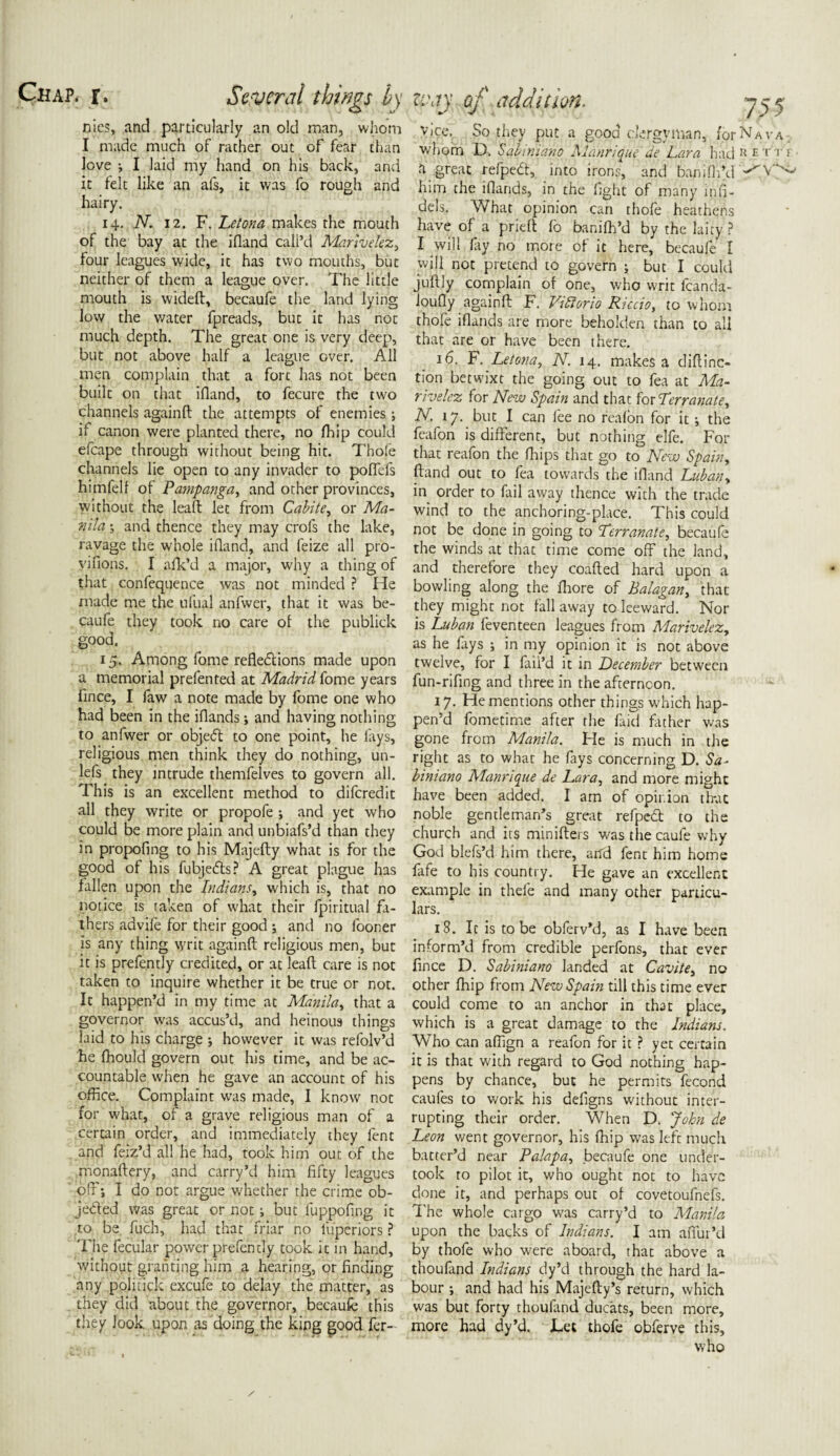 nies, and particularly an old man, whom I made much of rather out of fear than Jove •, I laid my hand on his back, and it felt lilve an afs, it was fo rough and hairy. 14. N. 12. F. Letona makes the mouth of the bay at the ifland call’d Martvelez, four leagues wide, it has two mouths, but neither of them a league over. The little mouth is wideft, becaufe the land lying low the water fpreads, but it has not much depth. The great one is very deep, but not above half a league over. All men complain that a fort has not been built on that ifland, to fecure the two channels againft the attempts of enemies; if canon were planted there, no fhip could efcape through without being hit. Thole channels lie open to any invader to polfefs himfelf of Pampanga, and other provinces, without the lead: let from Cabite, or Ma¬ nila s and thence they may crofs the lake, ravage the whole ifland, and feize all pro- viflons. I afk’d a major, why a thing of that confequence was not minded ? He made me the ufual anfwer, that it was be¬ caufe they took no care of the publick good. 15. Among fome reflections made upon a memorial prefented at Madrid fome years flnee, I faw a note made by fome one who had been in the iflands and having nothing to anfwer or object to one point, he lays, religious men think they do nothing, un- lefs they intrude themfelves to govern all. This is an excellent method to diferedit all they write or propofe ; and yet who could be more plain and unbiafs’d than they in propofing to his Majefty what is for the good of his fubjeCts? A great plague has fallen upon the Indians, which is, that no notice is taken of what their fpiritual fa¬ thers advife for their good j and no looner is any thing writ againft religious men, but it is prefently credited, or at leaft care is not taken to inquire whether it be true or not. It happen’d in my time at Manila, that a governor was accus’d, and heinous things laid to his charge \ however it was refolv’d lie fhould govern out his time, and be ac¬ countable when he gave an account of his office. Complaint was made, I know not for what, of a grave religious man of a certain order, and immediately they fent and feiz’d all he had, took him out of the monaftery, and carry’d him fifty leagues ofr; I do not argue w'hether the crime ob¬ jected was great or not; but luppofing it to be fuch, had that friar no luperiors ? 'Fhe fecular power prefently took it in hand, without granting him a hearing, or finding any politick excufe to delay the matter, as they did about fhe governor, becaufe this they look upon as doing the king good fer- Vice. So they put a good clergyman, for Nava. whom D. Sabiniano Manrique de Lara had RETT1 h great refpeCt, into irons, and banifh’d him the iflands, in the fight of many infi¬ dels. What opinion can thofe heathens have of a prieft fo banifh’d by the laity ? I will fry no more of it here, becaufe I will not pretend to govern ; but I could juftly complain of one, who writ fcancla- loufly againft F. Viftorio Riccio, to whom thofe iflands are more beholden than to all that are or have been there. 16. F. Letona, N. 14. makes a diftinc- tion betwixt the going out to fea at Ma- rivelez for New Spain and that for Lerranate, N. 17. but I can fee no reafon for it; the fcafon is different, but nothing elfe. For that reafon the fliips that go to New Spain, ftand out to fea towards the ifland hub an, in order to fail away thence with the trade wind to the anchoring-place. This could not be done in going to Lderranate, becaufe the winds at that time come off the land, and therefore they coafted hard upon a bowling along the fhore of Balagan, that they might not fall away to leeward. Nor is Luban feventeen leagues from Marivelezy as he fays ; in my opinion it is not above twelve, for I fail’d it in December between fun-rifing and three in the afternoon. 17. He mentions other things which hap¬ pen’d fometime after the faid father was gone from Manila. He is much in the right as to what he fays concerning D. Sa¬ biniano Manrique de Lara, and more might have been added. I am of opinion that noble gentleman’s great refpeCt to the church and its minifters wasthecaufe why God blefs’d him there, an'd fent him home fafe to his country. He gave an excellent example in thefe and many other particu¬ lars. 18. It is to be obferv’d, as I have been inform’d from credible perfons, that ever fince D. Sabiniano landed at Cavite, no other fhip from New Spain till this time ever could come to an anchor in that place, which is a great damage to the Indians, Who can afiign a reafon for it ? yet certain it is that with regard to God nothing hap¬ pens by chance, but he permits fecond caufes to work his defigns without inter¬ rupting their order. When D. John de Leon went governor, his fhip was left much batter’d near Palapa, becaufe one under¬ took to pilot it, who ought not to have done it, and perhaps out of covetoufnefs. The whole cargo was carry’d to Manila upon the backs of Indians. I am aflui’d by thofe who were aboard, that above a thoufand Indians dy’d through the hard la¬ bour and had his Majefty’s return, which was but forty thoullind ducats, been more, more had dy’d. Tec thofe obferve this, who /