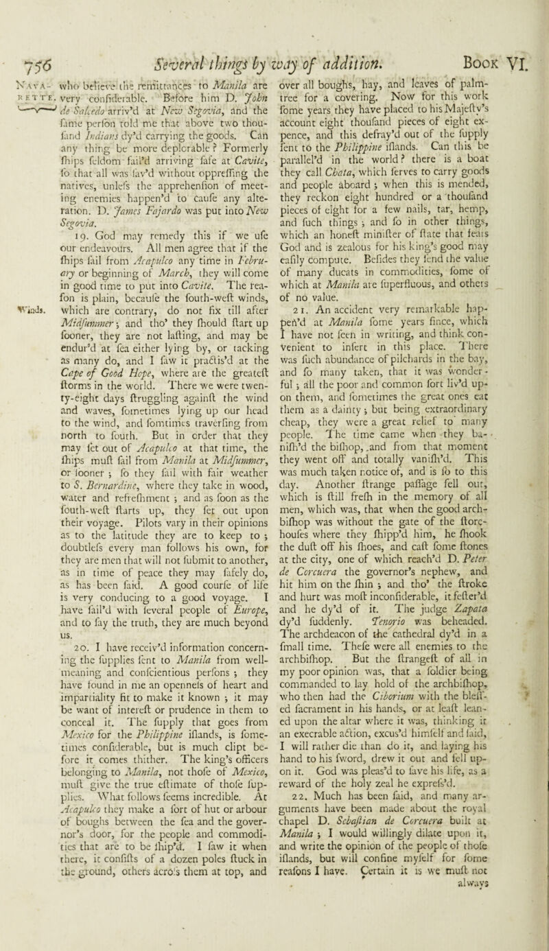 K w ,\- who believe the remittances to Manila are k htte. very cdnfiderable. Before him D. John '—*v—1 de Sa hr do arriv’d at Nezv Segovia, and the fame perfon told me that above two thou- fand Indians dy’d carrying the goods. Can any thing be more deplorable ? Formerly fhips feldom fail’d arriving fai'e at Cavite, fo that all was lav’d v/ithout oppreffing the natives, unlefs the apprehenfion of meet¬ ing enemies happen’d to caufe any alte¬ ration. D. James Fajardo was put into New Segovia. 19. God may remedy this if we ufe our endeavours. All men agree that if the fhips fail from Acapulco any time in Febru¬ ary or beginning of March, they will come in good time to put into Cavite. The rea- fon is plain, becaufe the fouth-weft winds, ViaJs. which are contrary, do not fix till after Midfummer and tho’ they fhould dart up fooner, they are not lafting, and may be endur’d at fea either lying by, or tacking as many do, and 1 law it pradis’d at the Cape of Good Hope, where are the greateft ftorms in the world. There we were twen¬ ty-eight days ftruggling againfl the wind and waves, fometimes lying up our head to the wind, and fomtimts traverfing from north to fouth. But in order that they may let out of Acapulco at that time, the Ihips mull fail from Manila at Midfummer, or iooner ; fo they fail with fair weather to S. Bernardine, where they take in wood, water and refrefhment ; and as foon as the fouth-weft ftarts up, they fet out upon their voyage. Pilots vary in their opinions as to the latitude they are to keep to ; doubtlefs every man follows his own, for they are men that will not fubmit to another, as in time of peace they may fafely do, as has been laid. A good courle of life is very conducing to a good voyage. I have fail’d with ieveral people of Europe, and to fay the truth, they are much beyond us. 20. I have receiv’d information concern¬ ing the liipplies lent to Manila from well- meaning and confcientious perfons \ they have found in me an openneis of heart and impartiality fit to make it known •, it may be want of intereft or prudence in them to conceal it. The fupply that goes from Mexico for the Philippine iflands, is fome¬ times confiderable, but is much dipt be¬ fore it comes thither. The king’s officers belonging to Manila, not thofe of Mexico, mull give the true eftimate of thofe fiup- plies. What follows feems incredible. At uicapulco they make a fort of hut or arbour of boughs between the fea and the gover¬ nor’s door, for the people and commodi¬ ties that are to be Ihip’d. I faw it when there, it confifts of a dozen poles ftuck in the ground, others acro.'s them at top, and over all boughs, hay, and leaves of palm- tree for a covering. Now for this work fome years they have placed to his Majefty’s account eight thoufand pieces of eight ex¬ pence, and this defray’d out of the fupply lent to the Philippine iflands. Can this be paralleled in the world ? there is a boat they call Chat a, which lerves to carry goods and people aboard when this is mended, they reckon eight hundred or a thoufand pieces of eight tor a few nails, tar, hemp, and fuch things ; and fo in other things, which an honeft mimfter of ftate that feats God and is zealous for his king’s good may eafily compute. Befides they lend the value of many ducats in commodities, fome of which at Manila are fuperfluous, and others of no value. 21. An accident very remarkable hap- peh’d at Manila fome years fince, which I have not feen in writing, and think con¬ venient to inferc in this place. There was fuch abundance of pilchards in the bay, and fo many taken, that it was wonder • ful ; all the poor and common fort liv’d up¬ on them, and fometimes the great ones eat them as a dainty •, but being extraordinary cheap, they were a great relief to many people. The time came when they ba-■ nifh’d the bifhop, .and from that moment they went oft' and totally vanifh’d. This was much taken notice of, and is fb to this day. Another ftrange paflage fell our, which is ftill frefh in the memory of all men, which was, that when the good arch- bifhop was without the gate of the ftore- houfes where they Chipp’d him, he fhook the duft off his fhoes, and caft fome ftones at the city, one of which reach’d D. Peter de Ccrcuera the governor’s nephew, and hit him on the fhin *, and tho’ the ftroke and hurt was moft inconfiderable, it fefter’d and he dy’d of it. The judge Zapata dy’d fuddenly. Fernyio was beheaded. The archdeacon of the cathedral dy’d in a fmall time. Thefe were all enemies to the archbilhop. But the ftrangeft of all in my poor opinion was, that a foldier being commanded to lay hold of the archbilhop, who then had the Ciborium with the bleft- ed facrarnent in his hands, or at leaft lean¬ ed upon the altar where it was, thinking it an execrable ad ion, excus’d himfelf and laid, I will rather die than do it, and laying his hand to his fword, drew it out and fell up¬ on it. God was pleas’d to lave his life, as a reward of the holy zeal he exprefs’d. 22. Much has been faid, and many ar¬ guments have been made about the royal chapel D. Scbaftian de Ccrcuera built at Manila I would willingly dilate upon it, and write the opinion of the people of thofe iflands, but will confine myfelf for fome reafons I have. Certain it is we mull not always