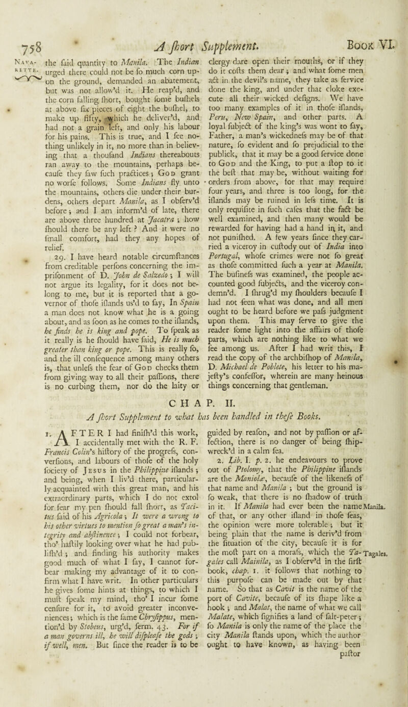 75§ Nava¬ rette. A Jhort Supplement. Book VI. the faid quantity to Manila. The Indian clergy dare open their mouths, or if they urged there could not be fo much corn up- do it cods them dear ; and what fome men on the ground, demanded an abatement, aft in the devil’s name, they take as fervice but was not allow’d it. He reap’d, and done the king, and under that cloke exe- the corn lulling fhort, bought fome bufhels cute all their wicked defigns. We have at above fix pieces of eight the bufhel, to too many examples of it in thofe iflands, make up fifty, which he deliver’d, and Peru, New Spain, and other parts. A had not a grain left, and only his labour loyal fubjeft of the king’s was wont to fay, for his pains. This is true, and I fee no- Father, a man’s wickednefs may be of that thing unlikely in it, no more than in believ- nature, fo evident and fo prejudicial to the ing that a thoufand Indians thereabouts publick, that it may be a good fervice done ran away to the mountains, perhaps be- to God and the King, to put a flop to it caufe they faw fuch praftices; God grant the belt that maybe, without waiting for no worfe follows. Some Indians fly unto * orders from above, lor that may require the mountains, others die under their bur- four years, and three is too long, for the dens, others depart Manila, as I obferv’d iflands may be ruined in lefs time. It is before; and I am inform’d of late, there only requifite in fuch cafes that the faft be are above three hundred at Jacatra ; how well examined, and then many would be fhould there be any left ? And it were no rewarded for having had a hand in it, and fmall comfort, had they any hopes of not punilhed. A few years flnee they car- relief. ried a viceroy in cuftody out of India into 29. I have heard notable circumftances Portugal whofe crimes were not fo great from creditable perfons concerning the im- as thofe committed fuch a year at Manila. prifonment of D. John de Salzedo ; I will The bufinefs was examined, the people ac- not argue its legality, for it does not be- counted good fubjefts, and the viceroy con- long to me, but it is reported that a go- demn’d. I fhrug’d my fhoulders becaufe I vernor of thofe iflands us’d to fay, In Spain had not Feen what was done, and all men a man does not know what he is a going ought to be heard before we pafs judgment about, and as foon as he comes to the iflands, upon them. This may ferve to give the he finds he is king and pope. To fpeak as reader fome light into the affairs of thofe it really is he fhould have faid, He is much parts, which are nothing like to what we greater than king or pope. This is really fo, lee among us. After I had writ this, I and the ill confequence among many others read the copy of the archbifhop of Manila, is, that unlefs the fear of God checks them D. Michael de Poblete, his letter to his ma- from giving way to all their paflions, there jelly’s confeffor, wherein are many heinous is no curbing them, nor do the laity or things concerning that gentleman. CHAP. II. A jl:ort Supplement to what has been handled in thefe Books. 1. A FTER I had finifh’d this work, I accidentally met with the R. F. Francis Colin’s hitlory of the progrefs, con- verflons, and labours of thofe of the holy fociety of Jesus in the Philippine iflands; and being, when I liv’d there, particular¬ ly acquainted with this great man, and his extraordinary parts, which I do not extol for fear my pen fhould fall fhort, as Taci¬ tus faid of his Agricola; It were a wrong to his other virtues to mention fo great a man’s in¬ tegrity and abftinence •, I could not forbear, tho’ haftily looking over what he had pub- lifh’d •, and finding his authority makes good much of what I fay, I cannot for¬ bear making my advantage of it to con¬ firm what I have writ. In other particulars he gives fome hints at things, to which I mult fpeak my mind, tho’ I incur fome cenfure for it, to avoid greater inconve¬ niences; which is the fame Cbryfippus, men¬ tion’d by Stokens, urg’d, ferm. 43. For if a man governs ill, he will difpleafe the gods ; if well, men. But fince the reader is to be paitor guided by reafon, and not by paflion or af- feftion, there is no danger of being fhip- wreck’d in a calm fea. 2. Lib. I. p. 2. he endeavours to prove out of Ptolomy, that the Philippine iflands are the Maniola, becaufc of the likenefs of that name and Manila ; but the ground is fo weak, that there is no fhadow of truth in it. If Manila had ever been the name Manila, of that, or any other ifland in thofe feas, the opinion were more tolerable ; but it being plain that the name is deriv’d from the fituation of the city, becaufe it is for the moll part on a morafs, which the Ta- Tagales, gales call Mainila, as I obferv’d in the firft book, chap. 1. it follows that nothing to this purpofe can be made out by that name. So that as Cavit is the name of the port of Cavite, becaufe of its fliape like a hook ; and Malat, the name of what we call Malate, which fignifies a land of falt-peter; fo Manila is only the name of the place the city Manila Hands upon, which the author ought to have known, as having been