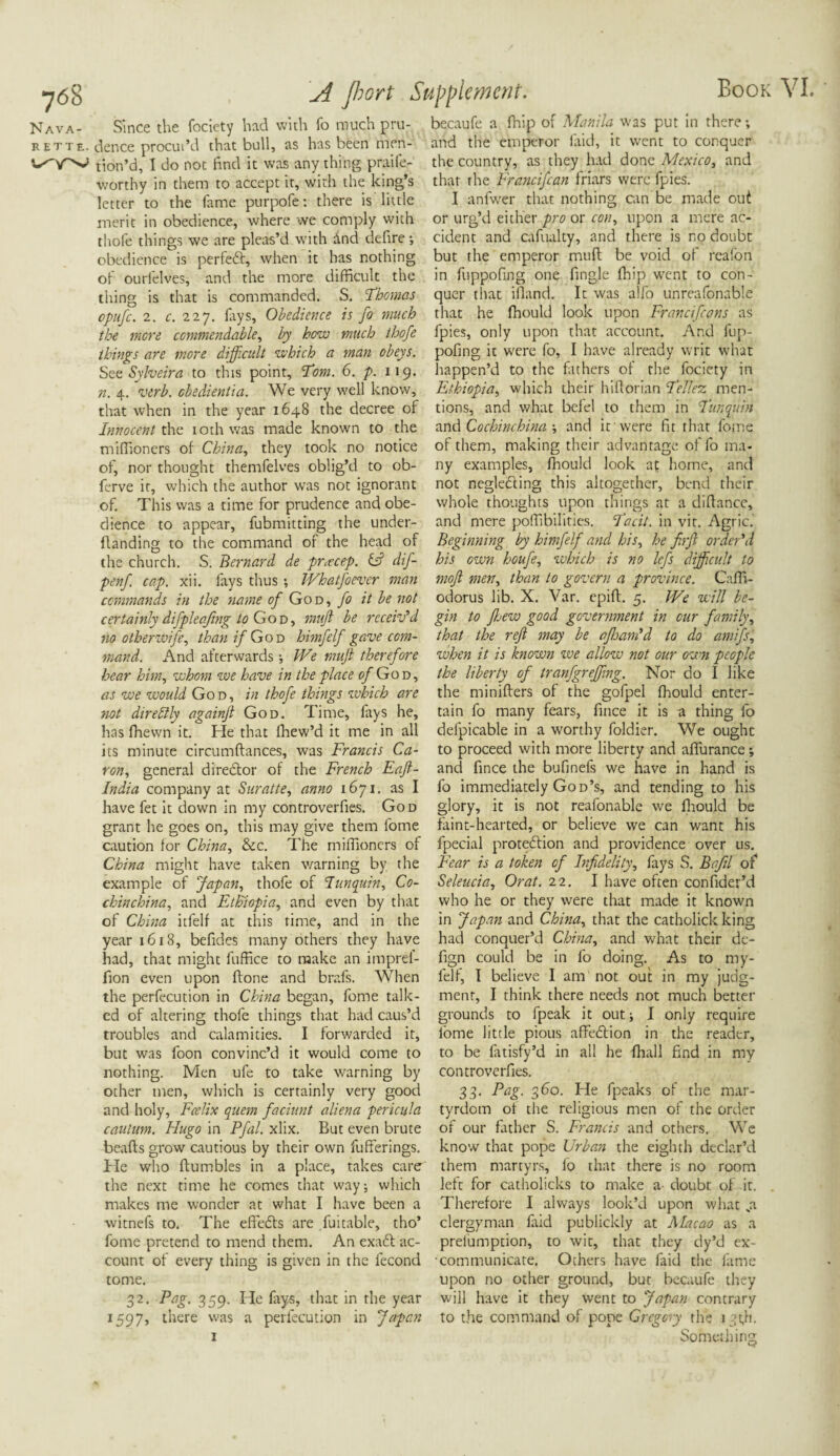 Nava- Since the fociety had with fo much pru- rette. dence procui’d that bull, as has been men- ^Y^ tion’d, I do not find it was any thing praife- worthy in them to accept it, with the king’s letter to the fame purpofe: there is little merit in obedience, where we comply with thofe things we are pleas’d with And defire •, obedience is perfedf, when it has nothing of ourlelves, and the more difficult the thing is that is commanded. S. Thomas cpufc. 2. c. 227. lays. Obedience is fo much the mere commendable, by how much thofe things are more difficult which a man obeys. See Sylveira to this point, Tom. 6. p. 119. n. 4. verb, cbedientia. We very well know, that when in the year 1648 the decree of Innocent the 10th was made known to the miffioners of China, they took no notice of, nor thought themfelves oblig’d to ob- ferve it, which the author was not ignorant of. This was a time for prudence and obe¬ dience to appear, fubmitting the under- ftanding to the command of the head of the church. S. Bernard de pr<ecep. id1 dif- penf. cap. xii. fays thus •, WhatJ'oever man commands in the name of God, fo it be not certainly difplecfing to Go d , muft be receiv’d no otherivife, than 7/God himfelf gave com¬ mand. And afterwards •, I'Ve muft therefore hear him, whom we have in the place of God, as we would God, in thofe things which are not direttly againft God. Time, fays he, has fhewn it. He that fhew’d it me in all its minute circumftances, was Francis Ca¬ ron, general director of the French Eaft- India company at Suratte, anno 1671. as I have fet it down in my con trover fies. God grant he goes on, this may give them fome caution for China, &c. The miffioners of China might have taken warning by the example of Japan, thofe of I unquin, Co- chinchina, and Ethiopia, and even by that of China itfelf at this time, and in the year 1618, befides many others they have had, that might fuffice to make an imprel- fion even upon done and brafs. When the perfecution in China began, fome talk¬ ed of altering thofe things that had caus’d troubles and calamities. I forwarded it, but was foon convinc’d it would come to nothing. Men ufe to take warning by other men, which is certainly very good and holy, Fcelix quern faciunt aliena pericula caulum. Hugo in Pfal. xlix. But even brute beafts grow cautious by their own fufferings. He who {tumbles in a place, takes care the next time he comes that way; which makes me wonder at what I have been a witnefs to. The effedfs are fuitable, tho’ fome pretend to mend them. An exadt ac¬ count of every thing is given in the iecond tome. 32. Pag. 359. He fays, that in the year 1597, there was a perfecution in Japan 1 becaufe a fhip of Manila was put in there; and the emperor laid, it went to conquer the country, as they had done Mexico, and that the Francifcan friars were fpies. I anfwer that nothing can be made out or urg’d either pro or con, upon a mere ac¬ cident and cafualty, and there is no doubt but the emperor muft be void of realon in fuppofing one fingle (hip went to con¬ quer that illand. It was alfo unreafonable that he fhould look upon Franciftans as fpies, only upon that account. And fup¬ pofing it were fo, I have already writ wlvat happen’d to the fathers of the fociety in Ethiopia, which their hilforian Tellez men¬ tions, and what befel to them in Tunquin and Cochinchina ; and it'were fit that fome of them, making their advantage of fo ma¬ ny examples, fhould look af home, and not negledting this altogether, bend their whole thoughts upon things at a diftance, and mere poffibilitics. Tacit, in vit. Agric. Beginning by himfelf and his, he firft order’d his own houfe, which is no lefs difficult to moft men, than to govern a province. Caffi- odorus lib. X. Var. epift. 5. We will be¬ gin to fljew good government in cur family, that the reft may be afloam’d to do amifs, when it is known we allow not our own people the liberty of tranfgreffing. Nor do I like the minifters of the gofpel fhould enter¬ tain fo many fears, fince it is a thing fo defpicable in a worthy foldier. We ought to proceed with more liberty and aflurance; and fince the bufinefs we have in hand is fo immediately God’s, and tending to his glory, it is not reafonable we fhould be faint-hearted, or believe we can want his fpecial protedfion and providence over us. Fear is a token of Infidelity, fays S. Bafil of Seleucia, Or at. 22. I have often confider’d who he or they were that made it known in Japan and China, that the catholick king had conquer’d China, and what their de- fign could be in fo doing. As to my- felf, I believe I am not out in my judg¬ ment, I think there needs not much better grounds to fpeak it out; I only require fome little pious affedtion in the reader, to be fatisfy’d in all he fhall find in my controverfies. 33. Pag. 360. He fpeaks of the mar¬ tyrdom of the religious men of the order of our father S. Francis and others. We know that pope Urban the eighth declar’d them martyrs, lo that there is no room left for catholicks to make a- doubt of it. Therefore I always look’d upon what ji clergyman faid publickly at Macao as a preemption, to wit, that they dy’d ex¬ communicate. Others have faid the fame upon no other ground, but becaufe they will have it they went to Japan contrary to the command of pope Gregory the 13t.l1. Something