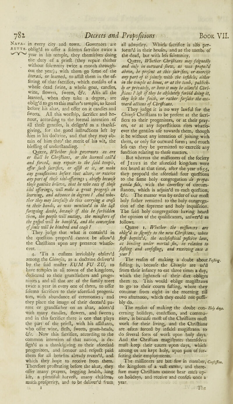 Nava- in every city and town. Governors are rette. oblig’d to offer a folemn facrifice twice a year in his temple, they themfelves doing the duty of a prieft (they repair thither without folemnity twice a month through¬ out the year) j with them go lome of the literati, or learned, to affift them in the of¬ fering of that facrifice, which confifts of a whole dead fwine, a whole goat, candles, wine, flowers, fweets, &c. Alfo all the learned, when they take a degree, are oblig’d to go to this mafter’s temple, to kneel before his altar, and offer on it candles and lweets. All this worfhip, facrifice and ho¬ nour, according to the formal intention of all thofe gentiles, is defign’d as a thankf- giving, for the good inltruftions left by •him in his doftrine, and that they may ob¬ tain of him thro’ the merit of his wit, the bleffing of underftanding. Quaere, Whether fuch governors as are or flsall he Chriftians, or the learned call'd and forced, may repair to the J,did temple, offer fuch facrifice, or affift at it, or make any genuflexions before that altar, or receive any part of thofe idol-offerings •, chiefly hecaufe thofe gentiles believe, that he who eats of thofe idol offerings, will make a great progrefs in learning, and advance in degrees ? And whe¬ ther they may lawfully do this carrying a crofs in their hands, as was mention'd in the lafl foregoing doubt, becaufe if this be forbidden them, the people will mutiny, the miniflers of the gofpel will be baniflfd, and the converjion of fouls will be kindred and ceafe ? They judge that what is contain’d in the queftion propos’d cannot be allow’d the Chriftians upon any pretence whatfo- cver. 4. ’Tis a cuftom inviolably cbferv’d among the Chinefes, as a dodtrine deliver’d by the laid mafter KUM FU ZJJ, to have temples in all towns of the kingdom, dedicated to their grandfathers and proge¬ nitors •, and all that are of the family meet twice a year in every one of them, to offer folemn iacrifices to their aforefaid progeni¬ tors, with abundance of ceremonies •, and they place the image of their deceas’d pa¬ rent or grandfather on an altar, adorn’d with many candles, flowers, and fweets; and in this facrifice there is one that plays the part of the prieft, with his affiftants, who offer wine, flefh, fweets, goats-heads, &c. Now this facrifice, according to the common intention of that nation, is de- fign ’d as a thankfgiving to their aforefaid progenitors, and honour and refpedt paid them for all benefits already receiv’d, and which they hope to receive from them. Therefore proftrating before the altar, they offer many prayers, begging health, long life, a plentiful harveft, many children, much profperity, and to be deliver’d from all adverfity. Which facrifice is alfo per¬ form’d in their houfes, and at the tombs of the dead, but with lefs folemnity. Qutere, Whether Chriftians may feignedly and only in outward fhew, as was prof odd above, be prefent at this facrifice, or exercife any part of it jointly with the infidels, either in the temple at home, or at the tomb, publick- ly or privately, or how it may be allow'd Chri¬ ftians ? left if they be abfolutely forbid doing it, they lofe the faith, or rather forflake the out¬ ward ablions of Chriftians. They judge it is no way lawful for the Chinefe Chriftians to be prefent at the facri- fices to their progenitors, or at their pray¬ ers, or at any fuperftitious rites whatfo- ever the gentiles ufe towards them, though it be without any intention of joining with them, or only for outward form *, and much lefs can they be permitted to exercife any fun&ion relating to thofe matters. But whereas the miflioners of the fociety of Jesus in the aforefaid kingdom were not heard at that time, after the year 1655, they propos’d the aforefaid four queftions to the fame holy congregation ae propa¬ ganda fide, with the diversity of circum- ftances, which is adjoin’d to each queftion, &c. The matter was by order of our moft holy father remitted to the holy congrega¬ tion of the fupreme and holy inquifition. The faid holy congregation having heard the opinion of the qualificators, anfwerM as follows. Qutere 1. Whether the miffioners are oblig'd to fignify to the new Chriftians, when ftrft baptiz'd, the ecclejiaftical pofnive lawr as binding under mortal fin, in relation to fafting and confeffing, and receiving once a year ? The reafon of making a doubt about Fajling. fafting is, becaufe the Chinefes are us’d from their infancy to eat three times a day, which the lighrnefs of their diet obliges them to. This would oblige magiftrates to go to their courts fafting, where they continue from eight in the morning till two afternoon, which they could not poffi- bly do. The reafon of making the doubt con- Holy day>. cerning holidays, confeflion, and commu¬ nion, is becaufe moft of the Chriftians muft work for their living, and the Chriftians are often forced by infidel magiftrates to do fcveral forts of work upon holy days. And the Chriftian magiftrates themfdves muft keep their courts upon days, which among us are kept holy, upon pain of for¬ feiting their employments. The miffioners are but few in number, Confejpon. the kingdom of a vaft extent, and there¬ fore many Chriftians cannot hear mafs up¬ on holidays, and receive and confefs once a year.