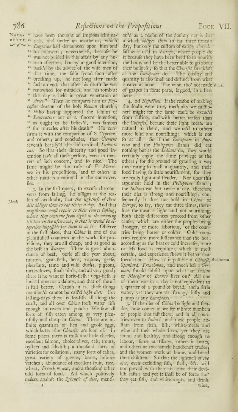 “ have been thought an impious lchifma- • “ tick, and under an anathema, which ' “ Eugenius had denounced upon him and “ his followers ; never thelefs, becaufe he “ was not guided in this affair by any hu- “ man affection, but by a good intention, “ back’d by the advice of the wife men of “ that time, the falfe lynod foon after “ breaking up, he not long after made “ fuch an end, that after his death he was “ renowned for miracles, and his tomb at “ this day is held in great veneration at “ Arles P Then he compares him to Paf- caftus deacon of the holy Roman church ; “• Who having fupported the fchifrn of “ Laurentius out of a fincere intention, “ as ought to be believ’d, was famous *t for miracles after his death.” He con¬ firms it with the comparifon of S. Cyprian, and others; and concludes, that Clement feventh beatify’d the laid cardinal Ludcvi- cus. So that their fincerity and good in¬ tention lav’d all thefe perfons, even in mat¬ ters of fuch concern, and fo nice. The lame might be the cafe of F. Marti¬ nez in his propofitions, and of others in other matters mention’d in the controver- fies. 3. In the firft query, to excufe the con¬ verts from fading, he affigns as the rea- fon of his doubt, that the ligbtnefs cf their diet obliges them to eat thrice a day. And that magifirates mujl repair to their courts fajling, where they continue from eight in the morning till two in the afternoon, fo that it would be al¬ together impojfblefor them to do it. Obferve in the firft place, that China is one of the plentifulleft countries in the world for pro- vifions, they are all cheap, and as good as the beft in Europe. There is great abun¬ dance of beef, pork all the year about, mutton, goat-flefh, hens, capons, geefe, pheafants, tame and wild ducks, pigeons, turtle-doves, fmall birds, and all very good; there is no want of horfe-fkfh: dogs-flefh is look’d upon as a dainty, and that of the als is ftill better. Certain it is, thele things mention’d cannot be call’d light diet. For failing-days there is fea-fifh all along the coaft, and all over China frefh water fifh enough in rivers and ponds : We faw all forts of fifh eaten among us very plen¬ tifully and cheap in China. There are in¬ finite quantities of hen and goofe eggs, which latter the Chinefes are fond of. In fome places there is milk and little cheefes, excellent falmon, choice olives, eels, trouts, oyfters and fait-fifh ; a thoufand forts of varieties for collations; many forts of cakes, great variety of greens, beans, infinite vetches •, abundance of excellent fruit, rice, wheat, -wheat, and a thoufand other odd forts of food. All which pofitively makes againft the ligbtnefs of diet, menti- 1 on’d as a reafon of the doubt; nor is that it which obliges them to eat three rimes a day, but only the cuftom of eating a break - faft as is us’d in Europe, where people do it becaufe they have been bred fo to nourilh the body, and be the better able to go about their bufinefs •, fo that the Chinefes brenkfaft: as the Europeans do. The quality and quantity is alfo fmall and diftimft from what is eaten at noon. The wine, tho’ not made Wire, of grapes in fome parts, is good, in others better. 4. 2d Refleffion. If the reafon of making the doubt were true, methinks we miffio- ners might for the fame caufe be excus’d from fafting, and with better reafon than the Chinefes, becaufe thofe light meats are natural to them, and we us’d to others more folid and nourifhing; which is not fo at all. So if the Europeans in Ame¬ rica and the Philippine ifiands did eat nothing but as the Indians do, they would certainly enjoy the fame privilege as the others •, for the ground of granting it was their eating fo fmall a quantity, and their food having fo little nourifhment, for they are really light and flender. Nor does this argument hold in the Philippine ifiands the Indians eat but twice a day, therefore their diet is ftrong and nourifhing; con- fequently it does not hold in China or Europe, to fay, they eat three times, there¬ fore the meat is light and not nourifhing. Both thefe differences proceed from other caufes, which are either the peoples being ftronger, or more laborious, or the coun¬ tries being hotter or colder. Cold coun¬ tries require more fuftennnee than the hot: according as the heat or cold increales, more or left food is requifite; which is moft certain, and experience fhews it better than fpeculation. How is it poffible a Chinefe, Abfknence Spaniard, Frenchman, and much left a Ger¬ man, fhould fubfift upon what an Indian of Macafar or Borneo lives on ? All one of them eats in a day is not equivalent to a quarter of a pound of bread, and a little water, yet they are as ftrong, lufty and plump as any Europeans. 5. If the diet of China be light and {len¬ der, how comes it we fee infinite numbers of people that faft there, and in all coun¬ tries even to India ? and thefe people ab- ftain from flefh, fifh, white-meats and wine all their whole lives, yet they are found and healthy, and ftrong enough to labour, fome at tillage, others in boats, and others at mechanick handicraft trades; and the women work at home, and breed their children. So rhat the lightneft of the diet, even excluding fifh, flelh, &c. will not prevail with them to leave their devi- lifh fafts; and yet it fhall be of force tho* they eat fifh, and white-mat ts, and drink wine.