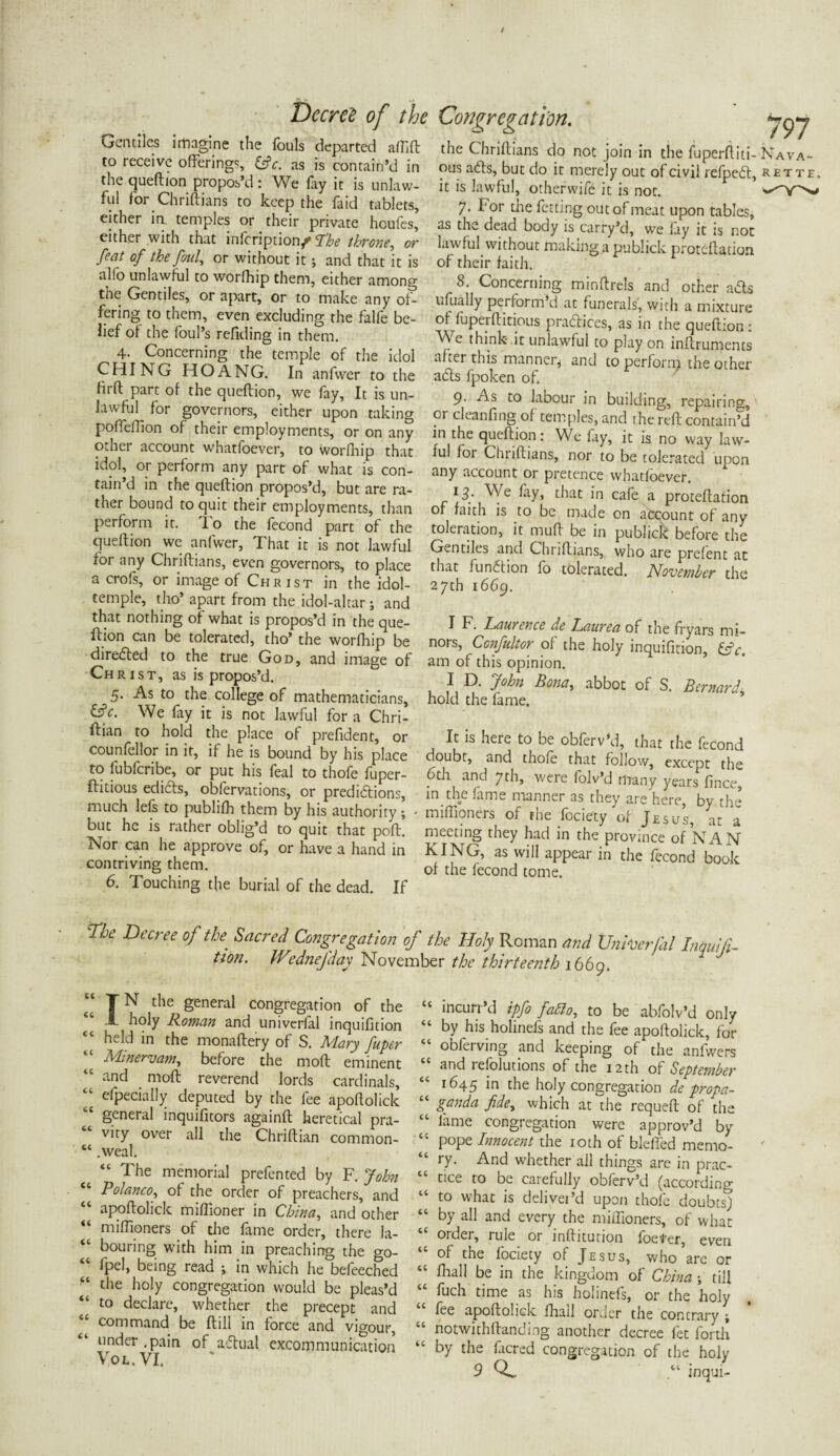 / Gentiles imagine the fouls departed affift to receive offerings, &c. as is contain’d in the queftion propos’d: We fay it is unlaw¬ ful for Chriftians to keep the faid tablets, either in temples or their private houfes, either with that infcription/ The throne, or feat of the foul, or without it; and that it is alfo unlawful to worfhip them, either among the Gentiles, or apart, or to make any of¬ fering to them, even excluding the falfe be¬ lief of the foul’s refiding in them. 4. Concerning the temple of the idol CHING HOANG. In anfwer to the ffrft part of the queftion, we fay, It is un¬ lawful for governors, either upon taking poffeflion of their employments, or on any other account whatsoever, to worfhip that idol, or perform any part of what is con¬ tain’d in the queftion propos’d, but are ra¬ ther bound to quit their employments, than perform it. To the fecond part of the queftion we anfwer. That it is not lawful for any Chriftians, even governors, to place a crofs, or image of Christ in the idol- temple, tho’ apart from the idol-altar; and that nothing of what is propos’d in the que¬ ftion can be tolerated, tho’ the worfhip be directed to the true God, and image of Christ, as is propos’d. 5. As to the college of mathematicians, &c. We fay it is not lawful for a Chri- ftian to hold the place of prefident, or counfellor in it, if he is bound by his place to fubfcribe, or put his feal to thofe fuper- ftitious edidts, obforvations, or predictions, much lefs to publifh them by his authority ; • but he is rather oblig’d to quit that poft. Nor can he approve of, or have a hand in contriving them. 6. Touching the burial of the dead. If Decree of the Congregation. 797 the Chriftians do not join in the fuperftiti- Nava- ous acts, but do it merely out of civil refpedt, rette, it is lawful, otherwife it is not. - 7. For the letting out of meat upon tables, as the dead body is carry’d, we fay it is not lawful without making a publick proteftation of their faith. 8. Concerning minftrels and other a&s ufually pei form d at funerals, with a mixture of fuperftitious practices, as in the queftion: Vv e think it unlawful to play on inftruments after this manner* and to perfonp the other adls fpoken of. 9- As to labour in building, repairing, or cleanfing of temples, and the reft contain’d m the queftion: We fay, it is no way law¬ ful for Chriftians, nor to be tolerated upon any account or pretence whatloever. 13. We fay, that in cafe a proteftation of faith is to be made on account of any toleration, it muft be in publick before the Gentiles and Chriftians, who are prefent at that function fo tolerated. November the 27th 1669. I F. Laurence de Laurea of the fryars mi¬ nors, Confultor of the holy inquifition, &c. am of this opinion. I D. John Bona, abbot of S. Bernard hold the fame. * It is here to be obfervfo, that the fecond doubt, and thole that follow, except the .6th and 7th, were folv’d many years fin04 in the fame manner as they are here, by the miffioners of the fociety of Jesus, at a meeting they had in the province of NAN KING, as will appear in the fecond book of the fecond tome. Tbe Decree of the. Sacred Congregation of the Holy Roman and Unherfal Intmifi tion. Wednejday November the thirteenth 1669. IN the general congregation of the holy Roman and univerfal inquifition held in the monaftery of S. Mary fuper Minervam, before the moft eminent “ and . m°ft reverend lords cardinals, efpecially deputed by the fee apoftolick “ general inquifitors againft heretical pra- “ vuy over all the Chriftian common- “ .weal. “ The memorial prefented by F. John “ Polanco, of the order of preachers, and “ apoftolick miffioner in China, and other “ miffioners of the fame order, there la¬ bouring with him in preaching the go- “ rpe!> being read ; in which he befeeched “ the holy congregation would be pleas’d to declare, whether the precept and “ command be ftill in force and vigour, under .pain of aftual excommunication Vol.VI. “ inclin’d ipfo fatto, to be abfolv’d only “ by his holinefs and the fee apoftolick, for “ obferving and keeping of the anfwers and refolutions of the 12th of September 1645 in the holy congregation de propa- “ ganda fide, which at the requeft of the lame congregation were approv’d by “ pope Innocent the 10th of bleffed memo- “ ry. And whether all things are in prac- “ bee to be carefully obferv’d (according “ to what is delivei’d upon thofe doubts) “ by all and every the miffioners, of what ordei, rule or inftitution foe^'er, even of the fociety of Jesus, who are or “ ^a11 be in the kingdom of China ; till “ fuch time as his holinefs, or the holy foe apoftolick fhail order the contrary ^ “ notwithftanding another decree let forth by the facred congregation of the holy