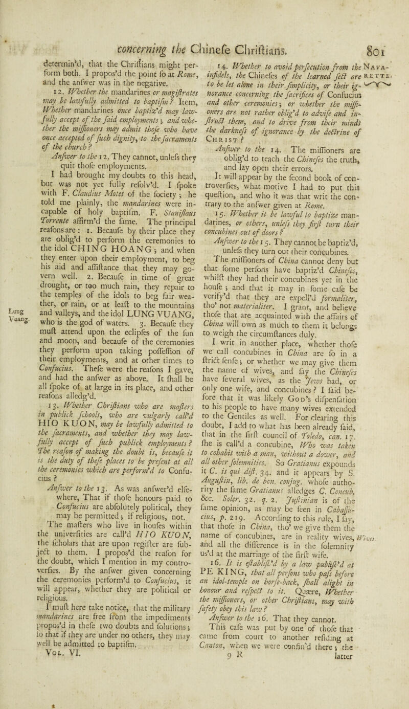 concerning the Chinefe Chriftians. determin'd, that the Chrifiians might per¬ form both. I propos’d the point fo at Rome, and the anfwer was in the negative. 12. Whether the mandarines or magiflrates may he lawfully admitted to baptifm ? Item, Whether mandarines once baptiz’d may law¬ fully accept of the faid employments j and whe¬ ther the miffioners may admit thofe who have once accepted of fuch dignity, to the facraments of the church ? Anfwer to the 12. They cannot, unlefs they quit thofe employments. I had brought my doubts to this head, but was not yet fully refolv’d. I fpoke with F. Claudius Motet of the fociety ; he told me plainly, the 'mandarines were in¬ capable of holy baptifm. F. Stanifaus Tor rente affirm’d the fame. The principal reafonsare: 1. Becaufe by their place they are oblig’d to perform the ceremonies to the idol CUING HOANG; and when they enter upon their employment, to beg his aid and affiflance that they may go¬ vern well. 2. Becaufe in time of great drought, or too much rain, they repair to the temples of the idols to beg fair wea¬ ther, or rain, or at leafl to the mountains and valleys, and the idol LUNG VUANG, uanS- who is the god of waters. 3. Becaufe they mult attend upon the eclipfes of the fun and moon, and becaufe of the ceremonies they perform upon taking pofTeffion of their employments, and at other times to Confucius. Thefe were the reafons I gave, and had the anfwer as above. It fhall be all fpoke of at large in its place, and other reafons ailedg’d. 13. Whether Chrijlians who are majlers in publick fchools, who are vulgarly call’d HIO K U O N, may be lawfully admitted to the facraments, and whether they may law¬ fully accept of fuch publick employments ? The reafon of making the doubt is, becaufe it is the duty of thefe places to be prefent at all the ceremonies which are perform’d to Confu¬ cius ? Anfwer to the 13. As was anfwer’d elfe- where. That if thofe honours paid to Confucius are abfolutely political, they may be permitted; if religious, not. The mailers who live in houfes within the univerfities are call’d HIO KUON, the fcholars that are upon regifter are fub- jeft to them. I propos’d the reafon for the doubt, which I mention in my contro- verfies. By the anfwer given concerning the ceremonies perform’d to Confucius, it will appear, whether they are political or religious. I mu ft here take notice, that the military mandarines are free from the impediments propos’d in thefe two doubts and folutions; fo that if they are under no others, they may well be admitted to baptifm. Vo l. VI. So 1 14. Whether to avoid perfecution from the Nava- infidels, the Chinefes of the learned fed are k. e t t e . to be let alone in their fimplicity, or their ig- ^ ftorance concerning the facrifices of Confuciu3 and ether ceremonies \ or whether the miffi¬ oners are not rather oblig’d to advife and in- flrucl them, and to drive from their minds the darknefs of ignorance by the dcdlrine of Christ ? Anfwer to the 14. The miffioners are oblig’d to teach the Chinefes the truth, and lay open their errors. It will appear by the fecond book of con- troverfies, what motive I had to put this queflion, and who it was that writ the con* trary to the anfwer given at Rome. 15. Whether it be lawful to baptize man¬ darines, or others, unlefs they firfl turn their concubines out of doors ? Anfwer to the 15. They cannot be baptiz’d, unlefs they turn out their concubines. The miffioners of China cannot deny but that fome perfons have baptiz’d Chinefes, whilfl they had their concubines yet in the houfe ; and that it may in fome cafe be verify’d that they are expeli’d formaliter, tho’ not materialiter. I grant, and believe thofe that are acquainted with the affairs of China will own as much to them it belongs to weigh the circumftances duly. I writ in another place, whether thofe we call concubines in China are fo in a flrifl fenfe; or whether we may give them the name of wives, and fay the Chinefes have feVeral wives, as the Jews had, or only one wife, and concubines ? I faid be¬ fore that it was likely God’s difpenfation to his people to have many wives extended to the Gentiles as well. For clearing this doubt, I add to what has been already faid, that in the firfl council of Toledo, can. 1 y fhe is call’d a concubine, Who was taken to cohabit zvilh a man, without a dower, and all other folemnities. So Gratianus expounds it C. is qui difl. 34. and it appears by 5 Auguftin, lib. de ben. conjug. whofe autho¬ rity the fame Gratianus alledges C. Concub. &c. Soler. 32. q. 2. Jufiinian is of the fame opinion, as may be feen in Cabafju- cius, p. 219. According to this rule, I lay, that thofe in China, tho’ we give them the name of concubines, are in reality wives, m<ats. and all the difference is in the folemnity us’d at the marriage of the firfl wife. 16. It is eflablifij’d by a law publiJPd at PE KING, that all perfons who pafs before an idol-temple on horfe-back, fhall alight in honour and refpeft to it. Qusere, Whether the miffioners, or other Chrijlians, may with fafety obey this law ? Anfwer to the 16. That they cannot. This cafe was put by one of thofe that came from court to another refiding at Canton, when we were confin’d there; the 9 P latter t