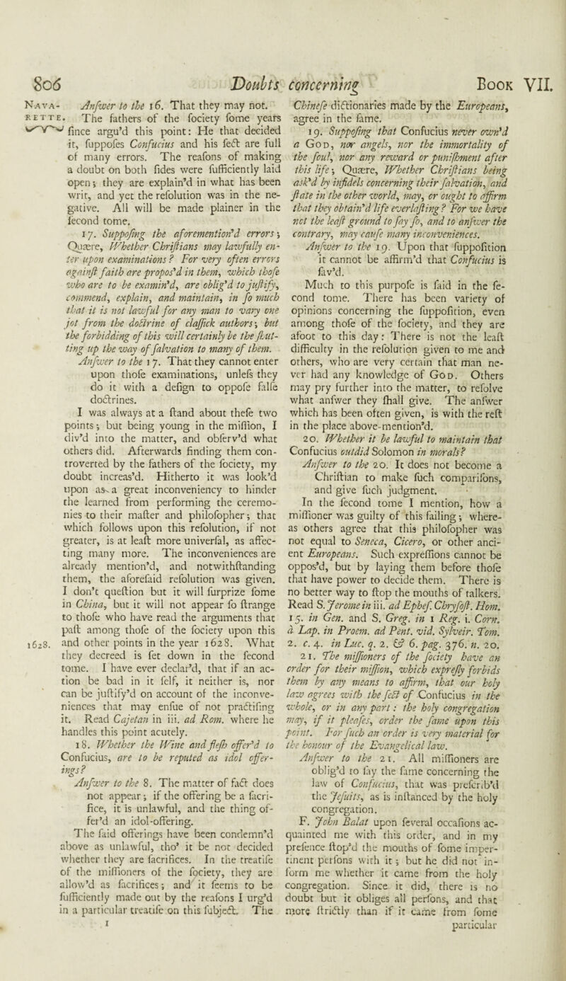 Nava- Anfwer to the 16. That they may not. rette. The fathers of the fociety fome years fince argu’d this point: He that decided it, fuppofes Confucius and his feft are full of many errors. The reafons of making a doubc on both Tides were fufficiently laid open y they are explain’d in what has been writ, and yet the refolution was in the ne¬ gative. All will be made plainer in the fecond tome. 17. Suppofing the aforementioned errors; Quaere, Whether Chriftians may lawfully en¬ ter upon examinations ? For very often errors againft faith are propos'd in them, which thofe who are to be examin'd, are oblig'd to jujlify, commend, explain, and maintain, in fo much that it is not lawful for any man to vary one jot from the dofirine of claftick authors j but the forbidding of this will certainly be the flat¬ ting up the way of falvation to many of them. Anfwer to the 17. That they cannot enter upon thofe examinations, unlefs they do it with a defign to oppofe falfe dodlrines. I was always at a Hand about thefe two points •, but being young in the million, I div’d into the matter, and obferv’d what others did. Afterwards finding them con¬ troverted by the fathers of the fociety, my doubt increas’d. Hitherto it was look’d upon as-a great inconveniency to hinder the learned from performing the ceremo¬ nies to their matter and philofopher; that which follows upon this refolution, if not greater, is at leaft more univerfal, as affec¬ ting many more. The inconveniences are already mention’d, and notwithftanding them, the aforefaid refolution was given. I don’t queftion but it will furprize fome in China, but it will not appear fo ftrange to thofe who have read the arguments that pall among thofe of the fociety upon this i6z8. and other points in the year 1628. What they decreed is fet down in the fecond tome. I have ever declar’d, that if an ac¬ tion be bad in it felf, it neither is, nor can be juftify’d on account of the inconve¬ niences that may enfue of not pradtifing it. Read Cajetan in iii. ad Rom. where he handles this point acutely. 18. Whether the Wine andflefh offer'd to Confucius, are to be reputed as idol offer¬ ings? Anfwer to the 8. The matter of fa£l does not appear •, if the offering be a facri- fice, it is unlawful, and the thing of¬ fer’d an idol-offering. The faid offerings have been condemn’d above as unlawful, tho’ it be not decided whether they are facrifices. In the treatife of the milfioners of the fociety, they are allow’d as facrifices •, and it Teems to be fufficiently made out by the reafons I urg’d in a particular treatife on this fubjedt The 1 Chinefe dictionaries made by the Europeans, agree in the fame. 19. Suppofing that Confucius never own'd a God, nor angels, nor the immortality of the foul, nor any reward or punifhment after this life •, Quaere, Whether Chriftians being ask'd by infidels concerning their falvation, and ft ate in the other world, may, or ought to affirm that they obtain'd life everlaftir.g ? For we have net the leaft ground to fay fo, and to anfwer the contrary, may caufe many inconveniences. Anfwer to the 19. Upon that fuppofition it cannot be affirm’d that Confucius is fav’d. Much to this purpofe is faid in the fe¬ cond tome. There has been variety of opinions concerning the fuppofition, even among thofe of the fociety, and they are afoot to this day: There is not the leaft difficulty in the refolution given to me and others, who are very certain that man ne¬ ver had any knowledge of God. Others may pry further into the matter, to refolve what anfwer they fhall give. The anfwer which has been often given, is with the reft in the place above-mention’d. 2 o. Whether it be lawful to maintain that Confucius outdid Solomon in morals? Anfwer to the 20. It does not become a Chriftian to make fuch comparifons, and give fuch judgment. In the fecond tome I mention, how a miflioner was guilty of this failing *, where¬ as others agree that this philofopher was not equal to Seneca, Cicero, or other anci¬ ent Europeans. Such expreffions cannot be oppos’d, but by laying them before thofe that have power to decide them. There is no better way to flop the mouths of talkers. Read S. Jerome in iii. ad Ephef Chryfoft. Horn. 15. in Gen. and S. Greg, in 1 Reg. i. Corn. a Lap. in Proem, ad Pent. vid. Sylveir. Tom. 2. c. 4. in Luc. q. 2. & 6. pag. 376. n. 20. 21. Fhe miffioners of the fociety have an order for their miffion, which exprefty forbids them by any means to affirm, that our holy law agrees with the febl of Confucius in the whole, or in any part: the holy congregation may, if it pleafes, order the fame upon this point, dvr fuch an order is very material f,'or the honour of the Evangelical law. Anfwer to the 21. All miffioners are oblig’d to fay the fame concerning the law of Confucius, that was preferib'd the Jefuits, as is inftanced by the holy congregation. F. John Balat upon feveral occafions ac¬ quainted me with this order, and in my prefence ftop’d the mouths of fome imper¬ tinent perlons with it; but he did not in¬ form me whether it came from the holy congregation. Since it did, there is no doubt but it obliges all perfons, and that more ftricftly than if it came from fome particular