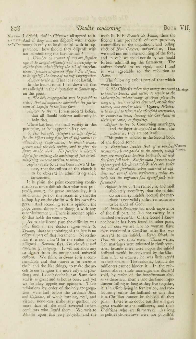 'Doubts concerning Book VII. Nava- I de fir’d. tho* in China we all agreed to it. rette. And if they will not difpenfe with a cere- ^Y^- mony fo eafily to be difpenfed with in ap¬ pearance, how fhould they difpenfe with not adminiftring the facramentals ? 4. Whether on account of any one fingular cafe it be lawful abfolutely and univ erf ally to abftain from adminiftring the oil of catechu¬ mens to females at womens eft ate ? For it feems to be againf the decree of theholy congregation. Anfwcr to the 4. That it is not lawful. In the lecond tome I fet down all that was alledg’d in the deputation at Canton up¬ on this point. 5. 5the holy congregation may be flens'd to order, that all miffioners adminifter the facra- ment of baptifm in the fame form. Anfwcr to the 5. It was order’d before, that all fhould obferve uniformity in holy rites. There has been no fmall variety in this particular, as fhall appear in its place. 6. His holinefs's pleafure is alfo defin'd, for the bifhops ufing fome fort of inftruments in adminiftring confirmation, to anoint women grown with the holy chrifm, and to give the ftroke on the cheek. His pleafure is likewife defin'd for omitting the anointing of feet in ad¬ miniftring extreme nn hi ion to women. Anfwcr to the 6. It has been anfwer’d be¬ fore, that the cuftom of the church is to be obferv’d in adminiftring thefe lacraments. It is plain the point concerning confir¬ mation is more difficult than what was pro¬ pos’d, man. 3. for grave authors fay, it is an eifential part of this facrament, that the bifhop lay on the chrifm with his own fin¬ gers. And according to this opinion, the pope cannot difpenfe for doing it with any other inftrument. There is another opini¬ on that holds the contrary. As to the fecond part the difficulty was lefs, fince all the dodlors agree with S. Fhomas, that the anointing of the feet is no effential part of that facrament. Neverthe- lefs it is not allow’d for the reafon above affigned. Baronius fays. The church is moft tenacious of antiquity. It will not allow any to depart from its antient and univerfal cuftom. We think in China it is a com¬ mendable zeal that moves us to attempt thefe and the like things, to make the ac- cefs to our religion the more eafy and plea- fing; and I don’t doubt but at Rome their zeal is as great and as hot as ours, and yet we fee they oppofe our opinions. Thefe r. folutions by order of the holy congrega¬ tion were laid before the cardinals Bona and Cafanate, of whole learning, zeal, and virtue, none can make any queftion no more than of the moft reverend fathers confultors who fign’d them. We writ to Manila upon this very fubjed, and the moft R. F. F. Francis de Paula, then the fecond time provincial of our province, commiffary of the inquifuion, and bifhop eledt of New Caceres, anfwer’d us, That we muft not omit the anointing of the feet •, and in cafe we could not do it, we fhould forbear adminiftring the facrament. The anfwer feem’d to us rigid, and I find it was agreeable to the refolution at Rome. The following cafe is part of that which went before. 6. The Chinefes when they marry are wont Marriage. to kneel to heaven and earth, to repair to the idol-temples, where many of them place the images of their anceftors departed, or elfe their tablets, and kneel to them. Quaere, Whether it be lawful to tolerate the afGref aid ceremonies, or connive at them, leaving the Chriftians in their ignorance, or fimplicity. Anfwer to the 6. Concerning marriages, and the fuperftitions us’d at them, the anfwer is, they are not lawful. This point is handled in the fecond book of the fecond tome. 7. Experience teaches that of a hundred Convert women which are gain'd to the church, whilft ome*“ they are marry'd to heathen husbands, at leaft fourfeore fall back. But for maid-ftrvants who appear good Chriftians whilft they are under the yoke of fervitude, when married to infi¬ dels, not one of them ferfieveres what re¬ medy can the miffioners find againft fuch mis¬ fortunes ? Anfwer to the 7. The remedy is, and moft abfolutely neceffary, that the faithful do not marry infidels, becaule the mar¬ riage is not valid ; other remedies are to be afk’d of God. F. Francis Brancato had much experience of the firft part, he laid not twenty in a hundred perfever’d. Of the fecond I know not how it has been found in other parts, but in ours we are fure no woman flave ever continued a Chriftian after fhe was marry’d to an infidel. Read Oleaft. in Deut. vii. ver. 1. ad meres. Diana writes, fuch marriages were tolerated in thofe coun¬ tries, becaule there were hopes the infidel hufband would be converted by the Chri¬ ftian wife, ox econtra-, he was little vers’d in thefe affairs. The reafon is, becaufe the miffioners cannot hinder it. In the refo¬ lution above thofe marriages are declar’d void, by reafon of the impedimentum dni- mens there is in them ; and the fame impe¬ diment lifting as long as they live together, it is in effedt living in fornication, and con- fequently either the hufband or wife that is a Chriftian cannot be abfolv’d till they part. There is no doubt but this will give great trouble to the miffioners, and thole Chriftians who are fo marry’d. As long as pofitive church-laws were not publifh’d, this