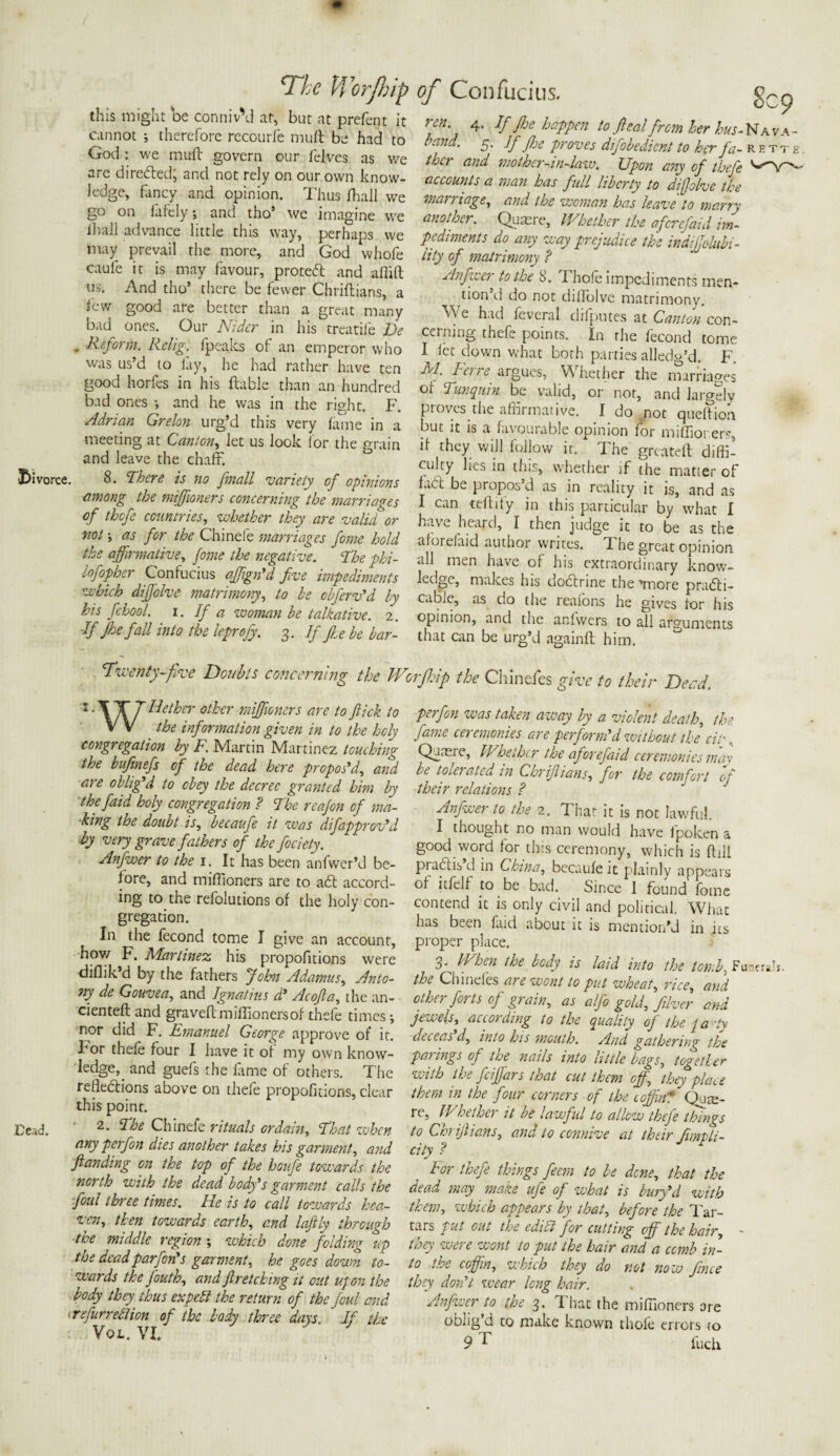 this might be conniv'd at, but at prefent it cannot ; therefore recourfe mu ft be had to God : we muft govern our felves as we are direded; and not rely on our own know¬ ledge, fancy and opinion. Thus fhall we go on fafely; and tho’ we imagine we ihall advance little this way, perhaps we may prevail the more, and God whofe caufe it is may favour, proted and afiift us. And tho’ there be fewer Chriftians, a i'cw good are better than a great many bad ones. Our Nider in his treatile De . Reform. Relig. fpeaks of an emperor who was us’d to lay, he had rather have ten good horfes in his ftable than an hundred bad ones and he was in the right. F. Adrian Grelon urg’d this very fame in a meeting at Canton, let us look lor the grain and leave the chaff. divorce. 8. There is no [mail variety of opinions among the miffioners concerning the marriages of thofe countries, whether they are valid or not\ as for the Chinefe marriages fome hold the affirmative, fome the negative. The phi- lofopher Confucius affign'd five impediments which diffiolve matrimony, to be cbferv'd by his fichool. i. If a woman be talkative. 2. If Jhe fall into the leprofy. 3. If fte be bar- Twenty-five Doubts concerning the l‘\\7 Hcther other miffioners are to flick to V V the information given in to the hch congregation by F. Martin Martinez touching the bufinefs of the dead here propos'd, and are oblig'd to obey the decree granted him by thefaid holy congregation ? The reafon of ma¬ king the doubt is, becaufe it was difapprGv'd by very grave fathers of the flociety. Anfwer to the 1. It has been anfwcr’d be¬ fore, and miffioners are to ad accord¬ ing to the refolutions of the holy con¬ gregation. In the fecond tome I give an account, how F. Martinez his propofitions were diflik’d by the fathers Joint Adamus, Anto¬ ny de Gouvea, and Ignatius d' Acofla, the an- cienteft and graveftmiffionersof thefe times; nor did F. Emanuel George approve of it. For thefe four I have it of my own know¬ ledge^ and guefs the fame of others. The refledions above on thefe propofitions, clear this point. Dead. Ihe Chinefe rituals or daw. That when any p erf on dies another takes his garment, and ft an ding on the top of the houfe towards the north with the dead body's garment calls the foul three times. He is to call towards hea¬ ven, then towards earth, and laftly through the middle region ; which done folding up the deadparfon's garment, he goes down to¬ wards the fouth, and ftreteking it out upon the body they thus expebl the return of the foul and refurreblion of the body three days. ' If the Vql. VI. J ren 4. If fhe happen to ft eal from her hus-Nava- band. 5. If fhe proves difobedient to her fa- rette thcr and mother-in-law. XJpon any of thefe accounts a man has full liberty to diftolve the marriage, and the woman has leave to marry another. Quaere, Whether the aferefaid im¬ pediments do any way prejudice the indijjclubi- lity of matrimony ? Anfwer to the S. I hole impediments men¬ tion d do not diffolve matrimony. We had feveral clifputes at Canton con¬ cerning thefe points. In the fecond tome I let down what both parties alledg’d. F. M. Ferre argues, Whether the marriages or Tun quin be valid, or not, and largely proves the affirmative. I do not queftion but it is a favourable opinion for miffiorerg if they will follow it. The greateft diffi¬ culty lies in this, whether if the matter of fad be propos’d as in reality it is, and as I can teftily in this particular by what I have heard, I then judge it to be as the aforeiaid author writes. The great opinion all men have of his extraordinary know¬ ledge, makes his dodrine the maore pradi- cabiC, as do the reaions he gives tor his opinion, and the anfwers to all arguments that can be urg’d againft him. Worfhip the Chinefes give to their Deed. perfon was taken azvay by a violent death, the fame ceremonies are perform'd without the city, Quaere, Whether the aforefaid ceremonies mav be tolerated in Chriftians, for the comfort of their relations ? Anfwer to the 2. That it is not lawful. I thought no man would have fpoken a good word for this ceremony, which is ftili pradis d in China, becaufe it plainly appears of itfelf to be bad. Since I found fome contend it is only civil and political. What has been faid about it is mention’d in its proper place. 3. When the body is laid into the tomb, Funerals. the Chinefes are wont to put wheat, rice, and other forts of grain, as alfo gold, fiver and jewels, according to the quality of the ja Sy deceas'd, into his mouth. And gathering the parings of the nails into little bags, together with the feiffiars that cut them off, they place them in the four corners of the loffinT Quse- 1 e, II hethei it be lawful to allow thefe things to Chriftians, and to connive at their fimpli- city ? For thefe things fteem to be dene, that the dead may make ufe of what is bury'd with them, which appears by that, before the Tar¬ tars put out the edict for cutting off the hair, taey weie wont to put the hair and a comb in¬ to the coffin, which they do not now Jince they don't wear long hair. Anfwer to the 3. That the miffioners are oblig d to make known thofe errors to