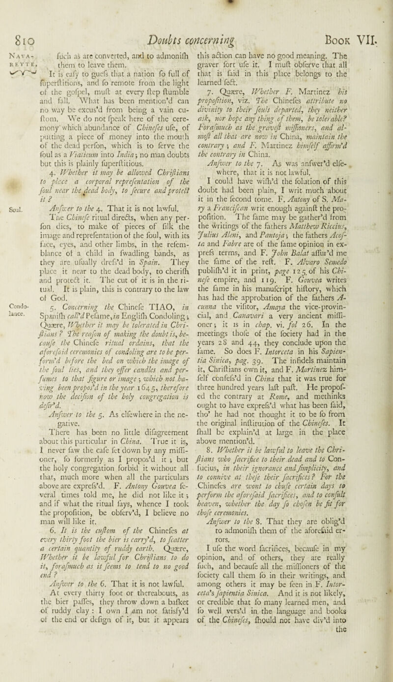 Nav^ R F. T T Soul. Condo- lance. flich as arc converted, and to adjnonifh them to leave them. It is eafy to guefs that a nation fo full of fuperditions, and fo remote from the light of the gofpel, muft at every ftep ftumble and fall. What has been mention’d can no way be excus’d from being a vain cu- ftom. We do not fpeak here of the cere¬ mony which abundance of Chinefes ufe, of putting a piece of money into the mouth of the dead perfon, which is to ferve the foul as a Viaticum into India •, no man doubts but this is plainly luperftitious. 4. Whether it may he allowed Chrijlians to flr.ee a corporal representation of the foul near the dead body, to fecure and protect 'it ? W Anfwer to the 4. That it is not lawful. Tne Chinefe ritual directs, when any per¬ fon dies, to make of pieces of filk the image and reprefentation of the foul, with its face, eyes, and other limbs, in the relem- blance of a child in fwadling bands, as they are ufually drefs’d in Spain. They place it near to the dead body, to cherifh and proiedt it. The cut of it is in the ri¬ tual. It is plain, this is contrary to the law of God. 5. Concerning the Chinefe TIAO, in Spanifh call'd Pelame,dz Englifh Condoling; (Quaere, Whether it may be tolerated in Chri- jlians ? The reafon of making the doubt is, be¬ en ufe the Chinefe ritual ordains, that the afore [aid ceremonies of condoling are to be per¬ form'd before the bed on which the image of the foul lies, and they offer candles and per¬ fumes to that figure or image \ which not ha¬ ving been propos'd in the year 1645, therefore Anfwer to the 5. As elfewhere in the ne¬ gative. There has been no little difagreement about this particular in China. True it is, I never faw the cafe fet down by any mini- oner, fo formerly as I propos’d it ; but the holy congregation forbid it without all that, much more when all the particulars above are exprefs’d. F. Antony Gouvea fe- veral times told me, he did not like it •, and if what the ritual fays, whence I took the propofition, be obferv’d, I believe no man will like it. 6. It is the cuftom of the Chinefes at every thirty foot the bier is carry'd, to feat ter a certain quantity of ruddy earth. Quaere, Whether it be lawful for Chrijlians to do it, forafmuch as it feems to tend to no good end ? /bifwer to the 6. That it is not lawful. At every thirty foot or thereabouts, as the bier pafTes, they throw down a bafket of ruddy clay : I own I am not fatisfy’d of the end or defign of it, but it appears this adlion can have no good meaning. The graver fort ufe it. I muff obferve that all that is faid in this place belongs to the learned fedl. 7. Quaere, Whether F. Martinez his propofition, viz. Fbe Chinefes attribute no divinity to their fouls departed, they neither ask, nor hope any thing of them, be tolerable? Forafmuch as the gravejt miffioners, and al- moft all that are now in China, maintain the contrary -, and F. Martinez himfelf affirm'd the contrary in China. Anfwer to the 7. As was anfwer’d elfe¬ where, that it is not lawful. I could have wifh’d the folution of this doubt had been plain, I writ much about it in the fecond tome. F. Antony of S. Ma¬ ry a Francifcan writ enough again ft the pro- pofition. The fame may be gather’d from the writings of the fathers Matthew Riccius, Julius Aleni, and Pantoja the fathers Acof- ta and Fabre are of the fame opinion in ex- prefs terms, and F. John Balat allur’d me the ft me of the reft. F. Alvaro Semedo publifh’d it in print, page 125, of his Chi¬ nefe empire, and 119. F. Gouvea writes the fame in his manufeript hiftory, which has had the approbation of the fathers A- cunna the vifitor, Amaya the vice-provin¬ cial, and Canavari a very ancient miffi- oner; it is in chap. vi. fol 26. In the meetings thofe of the lbciety had in the years 28 and 44, they conclude upon the lame. So does F. Intorceta in his Sapien- tia Sinica, pag. 39. The infidels maintain it, Chriftians own it, and F. Martinez him¬ felf confefs’d in China that it was true for three hundred years laft paft. He propof- ed the contrary at Rome, and methinks ought to have exprefs’d what has been faid, tho’ he had not thought it to be fo from the original inftitution of the Chinefes. It fhall be explain’d at large in the place above mention’d. 8. Whether it be lawful to leave the Chri- Jlians who facrificc to their dead and to Con¬ fucius, in their ignorance and Simplicity, and to connive at thefe their Sacrifices? For the Chinefes are wont to chufe certain days to perform the aforefaid Sacrifices, and to confult heaven, whether the day fo chofen be fit for thofe ceremonies. Anfwer to the 8. That they are oblig’d to admonifh them of the aforefaid er¬ rors. I ufe the word facrifices, becaufe in my opinion, and of others, they are really fuch, and becaufe all the miffioners of the fociety call them fo in their writings, and among others it may be feen in F. Intor- ceta's fapientia Sinica. And it is not likely, or credible that fo many learned men, and fo well vers’d in the language and books of the Chinefes, fhould not have div’d into the