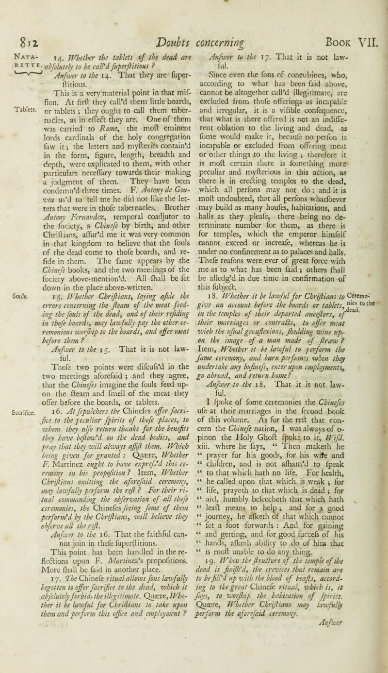 811 Doubts Nava- i4, JVhetber the tablets of the dead are R E T 1 Eabfolutely to be call'd fuperjlitious ? '“'~v J Anfwer to the 14. That they are fuper- ftitious. This is a very material point in that mif- fion. At firft they call’d them little boards. Tablets. or tablets •, they ought to call them taber¬ nacles, as in effedt they are. One of them was carried to Rome, the moft eminent lords cardinals of the holy congregation faw it; the letters and myfteries contain’d in the form, figure, length, breadth and depth, were explicated to them, with other particulars neceffary towards their making a judgment of them. They have been condemn’d three times. F. Antony de Gou- •vea us’d to tell me he did not like the let¬ ters that were in thofe tabernacles. Brother Antony Fernandez, temporal coadjutor to the fociety, a Chinefe by birth, and other Chriftians, affur’d me it was very common in that kingdom to believe that the fouls of the dead come to thofe boards, and re- fide in them. The fame appears by the Chinefe books, and the two meetings of the fociety above-mention’d. All fhail be fet down in the place above-written. Souls. 15. Whether Chriftians, laying afide the errors concerning the fleam of the meat feed¬ ing the fouls of the dead, and of their refiding in thofe boards, may lawfully pay the other ce¬ remonious worfhip to the boards, and offer meat before them ? Anfwer to the 15. That it is not law¬ ful. Thefe two points were difcufs’d in the two meetings aforefaid ; and they agree, that the Chinefes imagine the fouls feed up¬ on the fteani and fmell of the meat they offer before the boards, or tablets. Sacrifice. 16. At fepulchers the Chinefes offer facri- fue to the peculiar fpirits of thofe places, to whom they alfo return thanks for the benefits they have beftow'd on the dead bodies, and pray that they will always affift them. Which being given for granted : Quaere, Whether F. Martinez ought to have exprcft’d this ce¬ remony in his propofition? Item, Whether Chriftians omitting the aforefaid ceremony, may lawfully perform the reft ? For their ri¬ tual commanding the obfervation of all thefe ceremonies, the Chinefes feeing fome of than perform'd by the Chriftians, will believe they obferve all the reft. Anfwer to the 16. That the faithful can¬ not join in thefe fuperfiitions. This point has been handled in the re¬ flections upon F. Martinez's propolitions. More (hall be laid in another place. 17. The Chinefe ritual allows fons lawfully begotten to offer facrifice to the dead, which it abfolutely forbids the illegitimate. Quaere, IVhe- ther it be lawful for Christians to take upon them and perform this office and employment ? concerning Book VIL Anfwer to the 17. That it is not law¬ ful. Since even the fons of concubines, who, according to what has been faid above, cannot be altogether call’d illegitimate, are excluded from thofe offerings as incapable and irregular, it is a vifible confequencc, that what is there offered is not an indiffe¬ rent oblation to the living and dead, as fome would make it, becaufe no perfon is incapable or excluded from offering meat or other things ,to the living •, therefore it is moft certain there is fomething more peculiar and myfterious in this adtion, as there is in eredling temples to the dead, which all perfons may not do : and it is moft undoubted, that all perlons whatfoever may build as many houfes, habitations, and halls as they pleafe, there being no de¬ terminate number for them, as there is for temples, which the emperor himfelf cannot exceed or increafe, whereas he is under no confinement as to palaces and halls. Thefe reafons were ever of great force with me as to what has been faid ; others fhail be alledg’d in due time in confirmation of this fubjedt. 18. Whether it be lawful for Chriftians to Ceremo-' give an account before the boards or tablets, t0 in the temples of their departed anceftors, opz * their marriages or contracts, to offer meat wieh the ufual genuflexions, Jhedding wine up¬ on the image of a man made of ftraw ? Item, Whether it be lawful to perform the fame ceremony, and burn perfumes when they undertake any bufmefs, enter upon employments^ go abroad, and return home? Anfwer to the 18. That it is not law¬ ful. I fpoke of fome ceremonies the Chinefes ufe at their marriages in the fecond book of this volume. As for the reft that con¬ cern the Chinefe nation, I was always of o- pinon the Holy Ghoft fpoke to it, Wifi. xiii. where he fays, “ Then maketh he “ prayer for his goods, for his wife and “ children, and is not afham’d to fpeak “ to that which hath no life. For health, “ he called upon that which is weak ; for “ life, prayeth to that which is dead •, for “ aid, humbly befeecheth that which hath “ lead means to help i and for a good “ journey, he afketh of that which cannot “ fet a foot forwards : And for gaining “ and getting, and for good fuccefs of his “ hands, afketh ability to do of hits thac “ is moft unable to do any thing. j 9. When the ftruflure of the temple of the dead is finifh'd, the crevices that remain are to be fill'd up with the blood of be aft s, accord¬ ing to the great Chinefe ritual, which is, it fays, to worJJoip the habitation of fpirits. Qusere, Whether Chriftians may lawfully perform the aforefaid ceremony. Anfwer