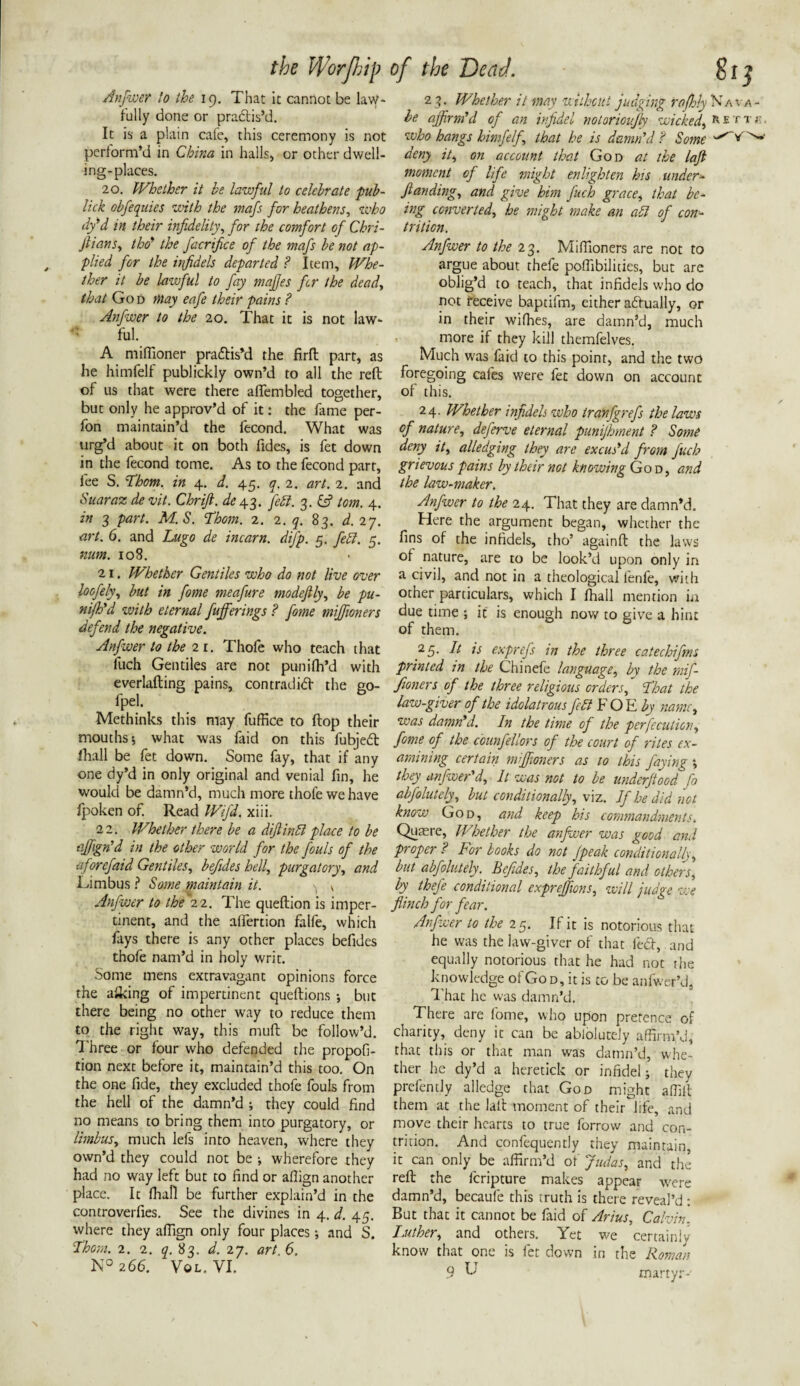 Anfwer lo the 19. That it cannot be law¬ fully done or pradis’d. It is a plain cafe, this ceremony is not perform’d in China in halls, or other dwell¬ ing-places. 20. Whether it be lawful to celebrate pub- lick obfequies with the mafs for heathens, who dy’d in their infidelity, for the comfort of Chri- ftians, the? the facrifice of the mafs be not ap¬ plied for the irfidels departed ? Item, Whe¬ ther it be laivful to fay majfes fer the dead, that Go d may eafe their pains ? Anfwer to the 20. That it is not law¬ ful. A miflioner pradis’d the firffc part, as he himfelf publickly own’d to all the reft of us that were there aflembled together, but only he approv’d of it: the fame per- fon maintain’d the fecond. What was urg’d about it on both Tides, is fet down in the fecond tome. As to the fecond part, fee S. 'Thom, in 4. d. 45. q. 2. art. 2. and Suaraz de vit. Chrift. de 43. febl. 3. & tom. 4. in 3 part. M.S. Thom. 2. 2. q. 83. d. 27. art. 6. and Lugo de incarn. difp. 5. febl. 5. num. 108. 21. Whether Gentiles who do not live over loofely, but in fome meafure modefily, be pu¬ nch'd with eternal fufferings ? fome mijfioners defend the negative. Anfwer lo the 21. Thofe who teach that fuch Gentiles are not punifh’d with everlafting pains, con trad id the go- fpel. Methinks this may fuffice to ftop their mouths 5 what was laid on this fubjed fhall be fet down. Some fay, that if any one dy’d in only original and venial fin, he would be damn’d, much more thole we have fpoken of. Read Wifi. xiii. 22. Whether there be a diftinbl place to be tffign’d in the other world for the fouls of the aforefaid Gentiles, befides hell, purgatory, and Limbus ? Some maintain it. ^ v Anfwer to the 22. The queftion is imper¬ tinent, and the alfertion falfe, which fays there is any other places befides thofe nam’d in holy writ. Some mens extravagant opinions force the afking of impertinent queftions •, but there being no other way to reduce them to the right way, this muft be follow’d. Three or four who defended the propofi- tion next before it, maintain’d this too. On the one fide, they excluded thofe fouls from the hell of the damn’d ; they could find no means to bring them into purgatory, or limbus, much lefs into heaven, where they own’d they could not be ; wherefore they had no way left but to find or afiign another place. It fhafi be further explain’d in the controverfies. See the divines in 4. d. 45. where they afiign only four places; and S. Thom. 2. 2. ^.83. d. 27. art 6. N° 266. Vol. VI, 23. Whether it may without judging raftdy Nava- be affirm'd of an infidel notorioijly wicked, nsrrr. who bangs himfelf, that he is damn’d? Some deny it, on account that God at the laft moment of life might enlighten his under- ftan ding, and give him fuch grace, that be¬ ing converted, he might make an abl of con¬ trition. Anfwer to the 23. Mifiioners are not to argue about thefe poflibilities, but are oblig’d to teach, that infidels who do not receive baptifm, either adually, or in their wifhes, are damn’d, much more if they kill themfelves. Much was faid to this point, and the two foregoing cafes were let down on account of this. 24. Whether infidels who iranfgrefs the laws of nature, deferve eternal punijhment ? Some deny it, alledging they are excus’d from fuch grievous pains by their not knowing God, and the law-maker. Anfwer to the 24. That they are damn’d. Here the argument began, whether the fins of the infidels, tho’ againft the laws of nature, are to be look’d upon only in a civil, and not in a theological lenfe, with other particulars, which I fhall mention in due time ; ic is enough now to give a hint of them. 2 5- bt is exprefs in the three catechifins printed in the Chinefe language, by the mif- fioners of the three religious orders. That the law-giver of the idolatrous febl FOE by name, was damn’d. In the time of the pcrfecution, fome of the counfellors of the court of rites ex¬ amining certain mijfioners as to this faying *, they anfwer’d. It was not to be underftood fo abfolutely, but conditionally, viz. If he did not know God, and keep his commandments. Quaere, Whether the anfwer was good and proper ? For books do not Jpeak conditionally, but abfolutely. Befides, the faithful and others, by thefe conditional expreffions, will judge we flinch for fear. Anfwer to the 25. If it is notorious that he was the law-giver of that fed, and equally notorious that he had not the knowledge of Go d, it is to be anfwer’d. That he was damn’d. There are fome, who upon pretence of charity, deny it can be abioluteiy affirm’d, that this or that man was damn’d, whe¬ ther he dy’d a heretick or infidel; they prefently alledge that God might affift them at the laft moment of their life, and move their hearts to true forrow and con¬ trition. And confequently they maintain, it can only be affirm’d of Judas, and the reft the feripture makes appear were damn’d, becaule this truth is there reveal’d : But that it cannot be faid of Arius, Calvin. Luther, and others. Yet we certainly know that one is fet down in the Roman 9 ^ martyr-