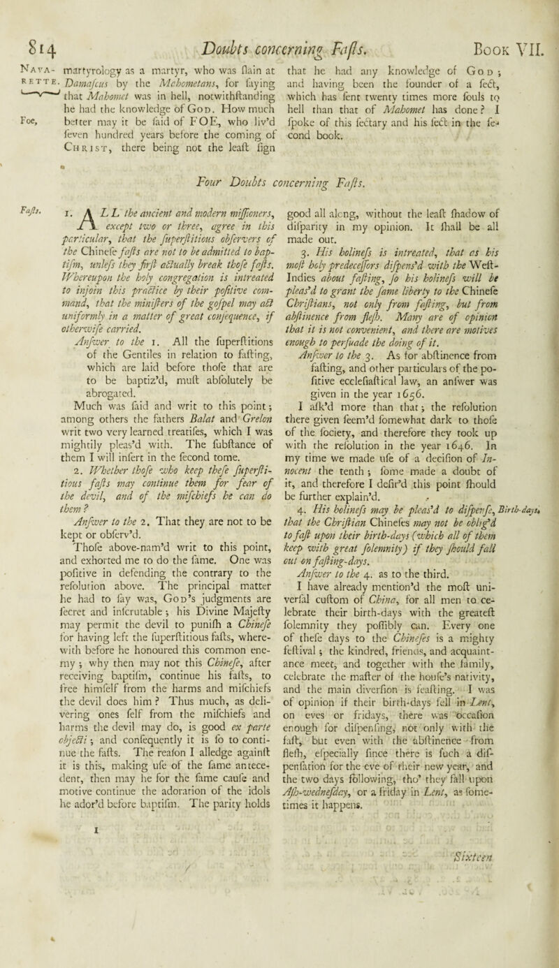 S14 Nava- martyrology as a martyr, who was flain at rette. Hamafcus by the Mahometans, for faying that Mahomet was in hell, notwithstanding he had the knowledge of God. How much Foe, better may it be laid of FOE, who liv’d Seven hundred years before the coming of Christ, there being not the leaft Sign Book VII. that he had any knowledge of God ; and having been the founder of a fedt, which has fent twenty times more fouls to hell than that of Mahomet has done ? I fpoke of this Sectary and his led: in the fe-* cond book. Doubts concerning Fa [Is. * Four Doubts concerning Fugs. *afo‘ i. \LL the ancient and modern mifticners, l \ except two or three, agree in this particular, that the fuperftitious obfervers of the ChinHe fafts are not to be admitted to bap- tifm, unlefs they firfi actually break thofe fajls. Whereupon the holy congregation is intreated to injoin this practice by their pofitive com¬ mand, that the minifters of the gofpel may aSi uniformly in a matter of great ccnjequence, if otherwife carried. Anfwer to the i. All the fuperflitions of the Gentiles in relation to faffing, which are laid before thofe that are to be baptiz’d, mult abfolutely be abrogated. Much was laid and writ to this point; among others the fathers Balat and Grelon writ two very learned treatifes, which I was mightily pleas’d with. The fubftance of them I will infert in the fecond tome. 2. Whether thofe who keep thefe fuperfii¬ tious fafts may continue them for fear of the devil, and of the mifehiefs he can do them ? Anfwer to the 2. That they are not to be kept or obferv’d. Thofe above-nam’d writ to this point, and exhorted me to do the lame. One was pofitive in defending the contrary to the refolution above. The principal matter he had to fay was, God’s judgments are Secret and infcrutable •, his Divine Majefty may permit the devil to punifh a Chinefe for having left the fuperfiitious fafts, where¬ with before he honoured this common ene¬ my ; why then may not this Chinefe, after receiving baptifm, continue his falls, to free himfelf from the harms and mifehiefs the devil does him ? Thus much, as deli¬ vering ones Self from the mifehiefs and harms the devil may do, is good ex parte ebjebii •, and confequently it is fo to conti¬ nue the ftifts. The realon I aliedge againlt it is this, making ufe of the fame antece¬ dent, then may he for the fame caufe and motive continue the adoration of the idols he ador’d before baptifm. The parity holds good all alcng, without the leaft fhadow of difparity in my opinion. It Shall be all made our. 3. His holinefs is intreated., that as his mo ft holy predeceffors diggers'd with the Well- Indies about fafting, fo his holinefs will be pleas'd to grant the fame liberty to the Chinefe Chriftians, not only from fafting, but from abftinence from ftejh. Many are of opinion that it is not convenient, and there are motives enough to perfuade the doing of it. Anfwer to the 3. As for abftinence from fafting, and other particulars of the po¬ fitive ecclefiaftical law, an anfwer was given in the year 1656. I afk’d more than that; the refolution there given feem’d fomewhat dark to thofe of the Society, and therefore they took up with the relolution in the year 1646. In my time we made ufe of a decifion of In¬ nocent the tenth ■, Some made a doubt of it, and therefore I defir’d this point ftiould be further explain’d. 4. His holinefs may be pleas'd to difpenfe, Birth-da]. that the Chriftian Chinefes may not be oblig'd to faft upon their birth-days (which all of them keep with great folemnity) if they fhould fall cut on fafting-days. Anfwer to the 4. as to the third. I have already mention’d the molt uni¬ versal cuftom of China, for all men to ce¬ lebrate their birth-days with the greateft folemnity they poftibly can. Every one of thefe days to the Chinefes is a mighty feftival; the kindred, friends, and acquaint¬ ance meet, and together with the family, celebrate the mafter of the houfe’s nativity, and the main diverfion is feafting. I was of opinion if their birth-days fell in Lenty on eves or fridays, there was occafion enough for difpenling, not only with the faft, but even with the abftinence from flelh, efpecially Since there is luch a dif- pertfation for the eve of their new year, and the two days following, tho’ they fall upon Ajh-wednefday, or a Friday in Lent, as Some¬ times it happens. Sixteen