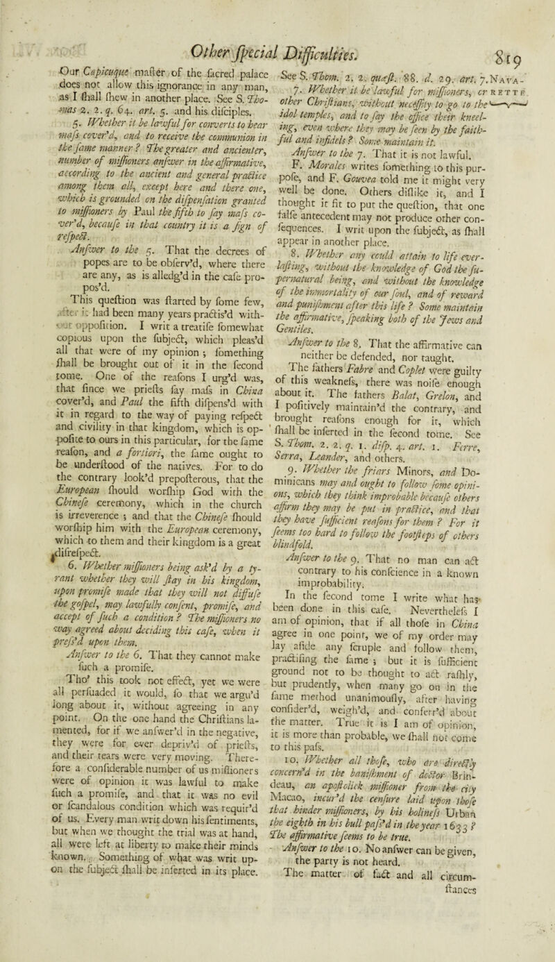 ■Our Capicuque matter of the fticred palace does not allow this ignorance in any man, .as I (hall fhew in another place. See S. Tho- i'ias 2. 2. q. 64. art. 5. and his dilciples. 5. Whether it he lawful for converts to hear rriafs cover'd, and to receive the communion in the fame manner ? The greater and ancienter, number of miffioners anfwer in the affirmative, according to the ancient and general practice among them all, except here and there one, which is grounded on the difpenfation granted to miffioners by Paul the fifth to fay mafs co¬ ver'd, becaufe in that country it is a fign of refpedl. Anfwer to the 5. That the decrees of popes are to be obferv’d, where there are any, as is alledg’d in the cafe pro¬ pos’d. This queftion was ftarted by fome few, ter i: had been many years practis’d with- • .t oppofition. I writ a treatife fomewhat copious upon the fubjedt, which pleas’d all that were of my opinion ; lomething fhall be brought out of it in the fecond tome. One or the reafons I urg’d was, that fince we priefts fay mafs in China cover’d, and Paul the fifth difpens’d with it in regard to the way of paying refpedt and civility in that kingdom, which is op¬ pose to ours in this particular, for the fame reafon, and a fortiori, the fame ought to be underftood of the natives. For to do the contrary look’d prepofterous, that the European fhould worfhip God with the Chinefe ceremony, which in the church is irreverence •, and that the Chinefe fhould worfhip him with the European ceremony, which -to them and their kingdom is a great |difrefpe£h 6. Wloot her mifioners being ask'd by a ty¬ rant whether they will Jlay in his kingdom, upon promife made that they -will not diffiufe ■the gofpel, may lawfully confent, promife, and accept of fuch a condition ? The mifioners no way agreed about deciding this cafe, when it prefs'd upon them. Anfwer to the 6. That they cannot make fuch a promife. Tho’ this took not efFedt, yet we were all perfuaded it would, fo that we argu’d long about it, without agreeing in any point. On the one hand the Chriftians la¬ mented, for if we anfvver’d in the negative, they were for ever depriv’d of priefts, and their tears v/ere very moving. There¬ fore a confiderabie number of us miffioners v/ere of opinion it was lawful to make fuch a promife, and that it was no evil or fcandalous condition which was requir’d of us. Every man writ down his fentiments, but when we thought the trial was at hand, all were left at liberty to make their minds known., Something of what was writ up¬ on the fubjedi: lhall be inferred in its place. Other facial Difficulties. $19 SeeS. Thom. 2. 2, quffi. 88. d. 29. art. ;.Nava- 7. Whether it be lawful for miffioners, cr rettf other Chrifiians, without neceffity to go to the' idol temples, and to fay the office their kneel- ing, even where they may be feen by the faith¬ ful and infidels? Some maintain it. Anfwer to the 7. That it is not lawful. F. Morales writes fomething io this pur- pofe, and F. Gouvea told me it might very well be done. Others diflike it, and I thought it fit to put the queftion, that one falfe antecedent may not produce other con- fequences. I writ upon the fubjedi:, as fh'all appear in another place. 8. Whether any could attain to life ever- lafiing, without the knowledge of God the fu- pe < natural being, and without the knowledge of the immortality of our foul, and of reward and punijhment after this life ? Some maintain the affirmative, fpeaking both of the Jews and Gentiles. Anfwer to the 8. That the affirmative can neither be defended, nor taught. The fathers Fabre and Coplet were guilty of this weaknefs, there was noife enough about it. The fathers Balat, Grelon, and I pofitively maintain’d the contrary, and brought reafons enough for it, which fhall be inferted in the fecond tome. See S. Thom. 2. 2. q. 1. difp. 4. art. j. Ferre, Serra, Leander, and others. 9. Whether the friars Minors, and Do¬ minicans may and ought to follow fome opini¬ ons, which they think improbable bccaufe others affirm they may be put in fradHce, and that they have fufficient reafons for them ? For it feetns too hard io follo w the pootfeps of others blindfold. Anfwer to the 9. That no man can adt contrary to his confcience in a known improbability. In the fecond tome I write what has- bet n done in this cafe. Neverthelefs I am of opinion, that if all thofe in China agree in one point, we of my order may lay alide any fcruple and follow them, pradifing the fame ; but it is fufficient ground not to be thought to adt rafhly, but prudently, when many go on in the fame mecnod unanimoufiy, after havincr confider’d, weigh’d, and conferr’d about the matter, drue it is I am of opinion, it is more than probable, we fhall not come to this pafs. 10. Whether all thofe, who are direftly concern'd in the banijhmeni of debtor Brin- deau, an apofiolick miffioner from the city Macao, incui d the cenfure laid upon thofe that hinder miffioners, by bis holinefs Urban the eighth in his bull pafs'd in the year 1633 ? The affirmative feerns to be true. ■ Anfwer to the 1 o. No anfwer can be given, the party is not heard. The matter of fadt and all circum- ftances