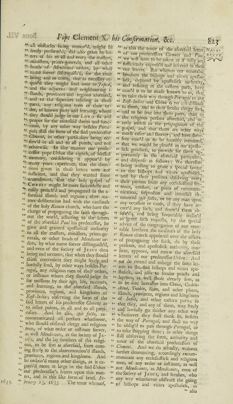 c' a^ obftadcs1 being Remov’d, might be ‘‘ freely perform’d, did alfo grant by let¬ ters of his to all and every the mafters, “ tninifters, priors-generals, and all other heads of Mendicant orders, by what name f'oever diftinguifh’d, for the time being and to come, that as neceffity re- J quir’d they might fend over to Japan, and the adjacent add neighbouring i- flands, provinces and regions aforefaid, and to the fuperiors refiding in thofe parts, any religious men of their or¬ der, of known piety and learning, whom ‘‘ they fhould judge in our Lord fit and pioper for the aforefaid duties and func¬ tions, by any other way befides Portti- gal', it ill the form of the iaid predecelfor cc L/mr;//, in other particulars being ob- tc ^rV ^ *n a^ and a^ P010^? and not c otherwife. In like manner our prede- “ ceffor pope Urban the eighth, of blefTed memory, confidering it appear’d by ‘‘ many years experience, that the direc- bons given in thofe letters were not Sufficient, and that they wanted fome “ amendment, that the holy gofpel of ^ Christ might be more fuccelsfuliy and cafrly preach’d and propagated in the a- 4£ forefaid iflands and regions; after- ma¬ ture deliberation had with the cardinals of the holy Roman church, who have the charge of propagating the faith through¬ out the world, adhering to the letters ^ of the aforefaid Paul his predecelfor, he [[ gave and granted apoftolical authority to all the mafters, minifters, priors-ge- 4‘ nerals, or other heads of Mendicant or- ‘‘ ders, by what name foever diftinguifh’d, and even of the lociety of Jesus then being and to come, that when they fhould J think convenient they might freehand lawfully fend, by other ways befides Por- tugal, any religious men of their orders, t‘ or inftitute whom they fliould judge fit t‘ lor niifhons by their age, life, manners, and learning, to the aforefaid iflands, provinces, regions, and kingdoms of India \ obferving the form of the laid letters of his predeceiTor Clement as to( other points, in all and to all parti- ettiars. And he alfo, ipfo facto, ex- ^ communicated all perfons whatfoever, who fhould obftruci clergy and religious j men, of what order or inftitute foever, as well Mendicants, as the lociety of Je¬ sus, and the lay-brothers of the rclim- ous, to be lent as aforeiaid, from com¬ ing freely to the abovemen tion’d iflands, provinces, regions and kingdoms. And be ordain’d many other things, as is ex- t prefs’d more at large in the laid Urban / our predeceffor’s letters upon this mat¬ ter, and in this like form of brief. Fe¬ bruary 23, 1633. The tenor whereof. CC cc <U u as abb the tenor of the aforefiict letters N / of 0Ur pfedecelfors Clement and Paul, » we W|H baVe to be taken as if fully and -• t diffidently exprefs’d and inlbrted in thefe our letters. Cut whereas our venerable brothers the biihops and vicars apofto- lick, deputed by apoftohek authority, and refiding in the eaftern parts, have caus d it to be made known to us, that tp jjbe their w.iy through Portugal to the “ Eafl-Indies and China is no lefs difficult to them, and to their fecular clergy fent, ,c and to be fent into thofe parts, than to “ rhe religious perfons aforefaid, and ut- terly ufelels to the propagation of the “ gofpel, and that there are other ways “ 'm,ch bafier and- fhorter; and have there-' “ fore caus?T us to be humbly intreated,' “ that we would be pleas’d in our apofio’ lick goodneis, to provide for them op-’ “ P01'tunely in tlfe aforefaid particulars;'* “ and difpenfe as follows r We therefore' “ beinS willing to grant a fpecial favour “ to the bifhops and vicars- apoftolick,' and by thefe prelents abfolvino- every “ their Perfons from any ecdefiaftTcal fen-‘ tence, cenfure, or pains of excommu¬ nication, fufpenfion and interdict de-' “ nounced tPfi f&o, or by any man upon* any occafion or caufe, if they have in- curr’d any fuch, and deem’d them ab- “ J?Vd’- and being favourably inclin’d “ to grant fuch requefts, by the fpecial ad vice of the congregation of our vene¬ rable brethren the cardinals of the holy ‘‘ Roman church appointed over the affairs “ of Propagating the faith, do by thefe “■ pi dents, and apoftolick authority, con- “ firm, approve, and renew the aforefaid “ letters of our predecelfor Urban: And “ vve do .e^rend and enlarge the fame ler- ters to the.-laid bifhops and vicars apo- “ ftolick, and alfo-to fecular priefts and laymen, as well thole already lent, as “ t0. be fent hereafter into China, Cochin* “ chma-> Punk in, Siam, and other places, “ lflands, provinces, regions and kingdoms of India, and other eaftern parts; lb that they, and any of them, may freely anfl lawfully go thither any other way “ whatfoever they ffiall think fit, befides “ the way of Portugal, and ffiall no way “ be obllg’J to pals through Portugal, or j:0 [abe flipping there ; in other things ftili obferving the form, authority and tenor of the aforefaid predeceffors of “ Clement. And we do actually, without further denouncing, accordingly excom¬ municate any ecclefiaftick and religious men, of any order or inftitute, as°well not Mendicants, as Mendicants, even of the fociety of Jesus, and feculars, who “ anJ way whatfoever obftruft the going “ of bifhops and vicars apoftolick, us “ alfo