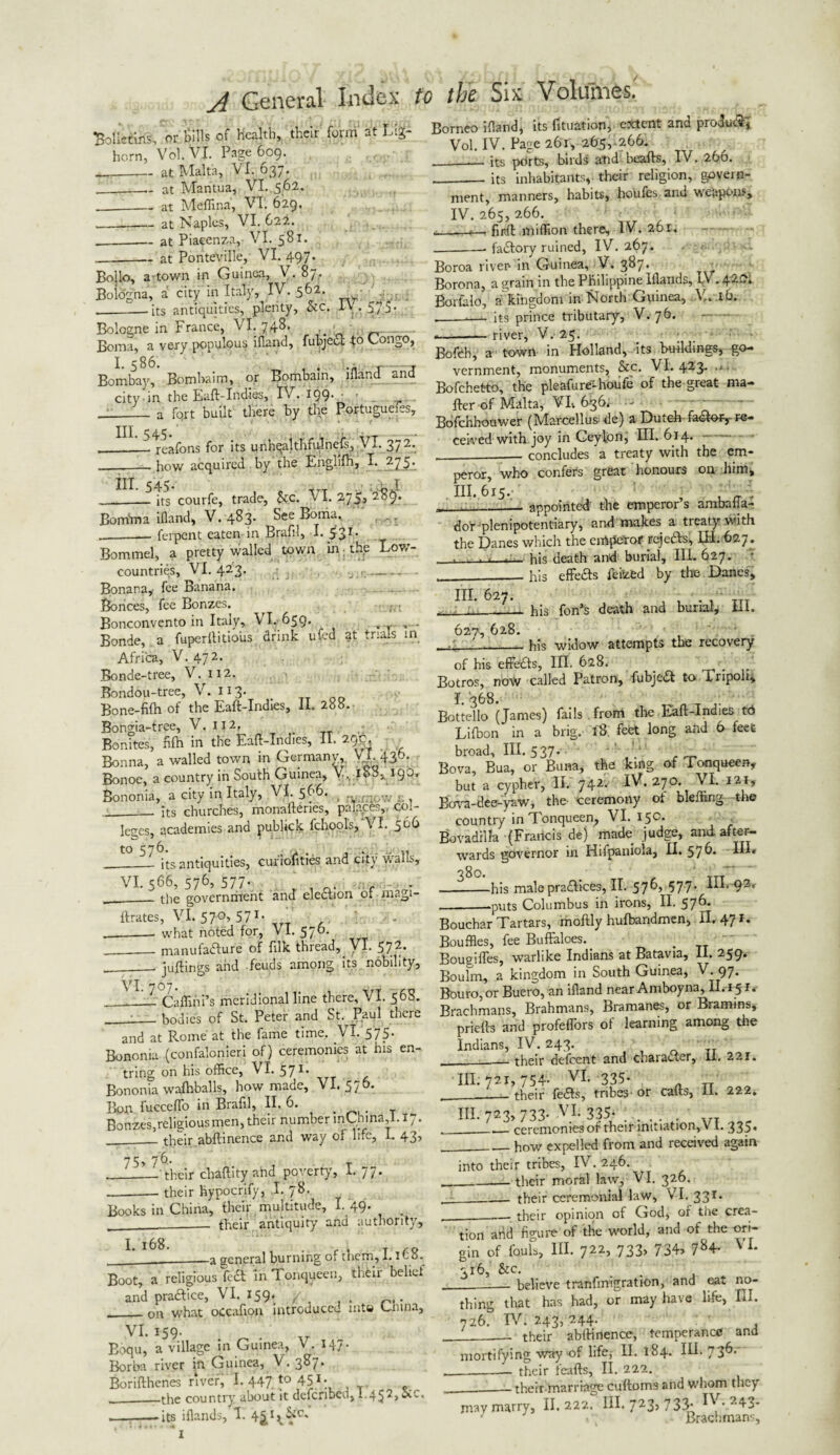 Solietins, or Sills of health, their form at tig- horn, Vol.Vl. Page 609. __at Malta, VI. 637. ---at Mantua, VI. 562. _at Medina, VT. 629. . . -—— at Naples, VI. 622. _— at Piacenza,- VI. 581. __at Ponteville, VI. 497. Bollo, a'-town in Guinea, V. 87. Bologna, a city in Italy, IV. 562. --—-its antiquities, plenty, he Bologne in France, VI. 748. _ Boma, a very populous ifland, fubjeCt to Congo, I. 586. . , Bombay, Bomhaim, or Bombain, ifland and city in the Eaft-Indies, IV. 199* ' __ a fqrt built there by the Portuguefes, __reafons for its unhealt.hfulnefs, VI. 37 2*. how acquired by the Englifh, I. 275. IV. 575'- ‘ in. 545. *T_ . 1 > j __-its courfe, trade, &c. VI. 2,75, 2of). Bonfrna ifland, V.483. See Boma. --— ferpent eaten in Brafil, 1. Bommel, a pretty walled town in ■ the Low- countries, VI. 423. - Bonana,- fee Banana. Bonces, fee Bonzes. ^ , ■ Bonconvento in Italy, VI. 659. . , .. . Bonde, a fuperllitio'us drink ufed at trials in Africa, V. 472. Bonde-tree, V. 112. Bondou-tree, V. 113. _ Bone-filh of the Eaft-Indies, II. 288. Bongia-tree, V. 112. Bonites, fifh in the Eaft-Indies, II. 29c, Bonna, a walled town in Germany, VI. 436. Bonoe, a country in South Guinea, V. 188, 190, Bononia, a city in Italy, VI 566. __. its churches, monaftenes, palace.-,, col¬ leges, academies and publick lchools, VI. 5®^ its antiquities, cufiolities and city walls. VI. 566, 576, 577. the government and election of magi- ftrates, VI. 570, 571. what noted for, VI. 576. - manufacture of ftlk thread, VI. 572. juftings and feuds among its nobility, Caflini’s meridional line there, VI. 56S. bodies of St. Peter and St. Paul there and at Rome at the fame time. VI. 575* Bononia (confalonieri of) ceremonies at his en- tring on his office, VI. 571. Bononia walhballs, how made, VI. 570. Bon fucceflo in Brafil, II. 6. Bonzes,religiousmen, their number mChina,l. 17. ___ their abftinence and way of life, I. 43’ their chaftity ahd poverty', I. 77. their hypocrify, .I. 78. 1 * M n . .. 1 » If if 11/ ■ • --- uj y'-'-j 1-/ Books in China, their multitude, I. 49. — their antiquity and I. 168. Borneo ifland, its fttuation, extent and produ<3:~, Vol. IV. Page 261, 265, 266. ____its pdrts, birds and beaits, IV. 260. ___ its inhabitants, their religion, govern¬ ment, manners, habits, houfes and weapons, IV. 265, 266. i_i—. firA million there, I V. 261. __ faCtory ruined, IV. 267. Boroa riven in Guinea, V. 3^7* 1 Borona, a grain in the Philippine Iflands, r.\ .420. Borfalo, a kingdom in North Guinea, V. lb. — its prince tributary^, V. 76. •—— river, V. 25. _ * ; ; Bofeb, a town in Holland, its buildings, go¬ vernment, monuments, he. VI. 423* Bofchetto, the pleafure-houfe of the great ma¬ iler of Malta, VL 636; -a Bofchhouwer (Marcellus- de) a Dutch faCteiy re¬ ceived with joy in Ceylon, III. 614. - __ concludes a treaty with the em¬ peror, who confers great honours on him, III. 615. , _ • appointed the emperor’s ambafia- authority. dor plenipotentiary, and makes a treaty with the Danes which the eiAfJCrof rejeCts, III. 627 . his death and burial. III. 627. - his effeCts feized by the Danes, his fon’'s death and burlap HI. his widow attempts the recovery III. 627. 627, 628. of his effeCts, III. 628. _ . Botros, now called Patron, fubjeCt to Iripoli, I. 368. Bottello (James) fails . from the Eaft-Indies td Lifbon in a brig. i8. feet long and 6 feet broad. III. 537* . Bova, Bua, or Buna, the king of Tonqueen, but a cypher, II. 742* iV. 270. VI. 121, Buva-dee-yaw, the- ceremony of bleffing the country in Tonqueen, VI. 15c. BovadilJa (Francis de) made judge, and after¬ wards governor in Hifpaiiiola, II. 57®* HI* 380. „ 7TT —-his male practices, II. 576, 577- HI. 92, __.puts Columbus in irons, II. 57^* Bouchar Tartars, moftly hulbandmen, II. 471. Bouffles, fee Buffaloes.. Boueiffes, warlike Indians at Batavia, II. 259. Boulm, a kingdom in South Guinea, V. 97. Bouro, or Buero, an ifland near Amboyna, II.151.- Brachmans, Brahmans, Bramanes, or Bramins, priefts and profeflbrs of learning among the Indians, IV. 243. ,t —_their defeent and character, ii. 22x. 111.721,754- VI. 335. their feCts, tribes- or cafts, 11. 222. 111.723,733* VI. 335*. „ - ceremonies of their initiation, VI. 335* . how expelled from and received again into their tribes, IV. 246. _their moral law, VI. 326. their ceremonial law, VI. 331. . • r 1 „ r iL« . - their opinion of God, or the crea- __a general burning of them, 1.1Co. Boot, a religious feCt in 1 onqueen, thCii belief and practice, VI. 159* __ ori what oCcafion introduced nits Cmna, VI. 159. Boqu, a village in Guinea, V. 147. Borba river in Guinea, V. 387. Borifthenes river, I. 447 to 45X. __.the country' about it defenbeu, I.452, , - - its iflands, 1. 4£* I\^C' hi - f tion ahd figure of the world, and of the ori¬ gin of fouls. III. 722, 733, 734> 7g4- V L 316, he. ... * believe tranfmigration, and ea*. no¬ thing that has had, or may have life, III 726. IV. 243. 244. their abftinence, temperance and ■ - - ■ ■ -- LUVU - 7 k mortifying way of life, II. 184. IH. 736.- their feafts, II. 222. their marriage cuftoms and whom they ° r -r x _ T\r „ may marry, II. 222. Hi. J23’ 733* IV- 243*