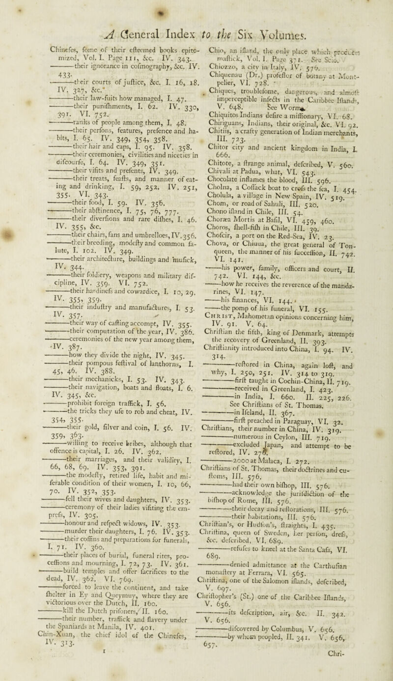 Chinefes, feme of their efteemed books epito¬ mized, Vol. I. Page in, &c. IV. 343. --their ignorance in cofmography, &c. IV. 433- -their courts of juftice, See. I. 16, 18. IV. 327, See.' • -their law-fuits how managed, I. 47. -their punifhments, I. 62. IV. 330, 39T- VI. 752. --ranks of people among them, I. 48. -their perfons, features, prefence and ha¬ bits, I. 65. IV. 349, 354, 358. -their hair and caps, I. 95. IV. 358. • --their ceremonies, civilities and niceties in difeourfe, I. 64. IV. 349, 351. -their vifits and prefents, IV. 349. -their treats, feafts, and manner of eat¬ ing and drinking, I. 59, 252. IV. 251, 355- VI. 343. -their food, I. 59. IV. 356. --their abftinence, I. 75, 76, 777. • -their diverfions and rare difhes, I. 46. IV. 355, &c. -their chairs, fans and umbrelloes, IV. 356. -their breeding, modeftyand common fa- lute, I. 102. IV. 349. • -their architecture, buildings and mufick, IV- 344- -their foldiery, weapons and military dif- cipline, IV. 359. VI. 752. -their hardinefs and cowardice, I. 10,29. IV- 355> 359- • -their induftry and manufactures, I. 53. IV. 357. ✓ ■-their way of carting accompt, IV. 355. • -their computation of the year, IV. 386. --ceremonies of the new year among them, 'IV. 387. -how they divide the night, IV. 345. -their pompous feftival of lanthorns, I. 45, 46. IV. 388. • -their mechanicks, I. 53. IV. 343. -their navigation, boats and floats, I. 6. IV. 345, &c. --prohibit foreign traffick, I. 56. --the tricks they ufe to rob and cheat, IV. 354, 355- —-their gold, filver and coin, I. 56. IV. 359, 3.63- -willing to receive bribes, although that offence is capital, I. 26. IV. 362. -their marriages, and their validity, I 66, 68, 69. IV. 353, 391. -the moderty, retired life, habit and mi- ferable condition of their women, I. 10, 66 70. IV. 352, 353. -fell their wives and daughters, IV. 353. -ceremony of their ladies viffting the em- prefs, IV. 305. -honour and refpeCl: widows, IV. 35 3. -murder their daughters, I. 76. IV. 353. • -their coffins and preparations for funerals, I. 71. IV. 360. -their places of burial, funeral rites, pro- ceffions and mourning, I. 72, 73. IV. 361. * -build temples and offer facrifices to the dead, IV. 362. VI. 769. --forced to leave the continent, and take fhelter in Ey and Queymuy, where they are victorious over the Dutch, II. 160. -kill the Dutch prifoners, II. 160. --their number, traffick and flavery under the Spaniards at Manila, IV. 401. Chin-Xuan, the chief idol ©f the Chinefes, IV- 3r3* Chio, an ifland, the only place winch prccuCet maffick, Vol. I. Page' 371. See Scio. Chiozzo, a city in Italy, IV. 576. Chiquenau (Dr.) profeflor of botany at Mont¬ pelier, VI. 728. • Chiques, troublefome, dangerous, and almoft imperceptible infe&s in the Caribbee Ifland?, V. 648. See Worm*. Chiquitos Indians defire a miffionary, VI. 68. Chiriguans, Indians, their original, &c. VI. 92. Chitiis, a crafty generation of Indian merchants, III. 723. Chitor city and ancient kingdom in India, I. 666. Chitote, a ftrange animal, deferibed, V. 560. Chivali at Padua, what, VI. 543. Chocolate inflames the blood, III. 596. Cholna, a Coflack boat to crofs the fea, I. 454. Cholula, a village in New Spain, IV. 519. Chom, or road of Sahuli, III. 520. Chono ifland in Chile, III. 54. Chortea Mortis at Bafil, VI. 459, 460. Choros, flrell-fifh in Chile, III. *39. Chofcir, a port on the Red-Sea, IV. 23. Chova, or Chiuua, the great general of Ton- queen, the manner of his fucceffion, II 749 VI. 141. . /4 ■-his power, family, officers and court, II, 742. VI. 144, &c. -—how he receives the reverence of the manda¬ rines, VI. 147. -his finances, VI. 144. < -the pomp of his funeral, VI. 155. Ch r ist, Mahometan opinions concerning him, IV. 91. V. 64. Chriftian the fifth, king of Denmark, attempts the recovery of Greenland, II. 393. ' Chriftianity introduced into China, 1. 94. IV 3r4- --reftored in China, again loft, and why, I. 250, 25 r. IV. 31410319. ■-firft taught in Cochin-China, II. 719. -received in Greenland, I. 423. --^ India, I. 660. II. 225, 226. See Chriftians of St. Thomas. -inlfeland, II. 367. -—-firft preached in Paraguay, VI. 32. Chriftians, their number in China, IV. 319. -numerous in Ceylon, III. 719. -excluded Japan, and attempt to be reftored, IV. 276. --2000 at Malaca, I. 272. Chriftians of St. Phomas, their dodlrines and cu- ftoms, III. 576. -had their own bifhop, III. 576. . acknowledge the jurifdidtion of the bifhop of Rome, III. 576. -their decay and reftorations, III. 576, -their habitations, HI. 576. Chriftian’s, or Hudfon’s, ftraights, I. 435. Chriftina, queen of Sweden, her perfon, drefi &c. deferibed, VI. 689. -refufes to kneel at the Santa Cafa, VI 689. -denied admittance at the Carthufian monaftery at Ferrara, VI. 565. Chriftina, one of the Salomon iflands, deferibed V. 697. Chriftopher’s (St.) one of the Caribbee Iflands, V. 656. -its defeription, air, &c. II. 942. V. 656. •difeovered by Columbus, V. 656. by whom peopled, II. 341. V. 656, r 657. Chri-