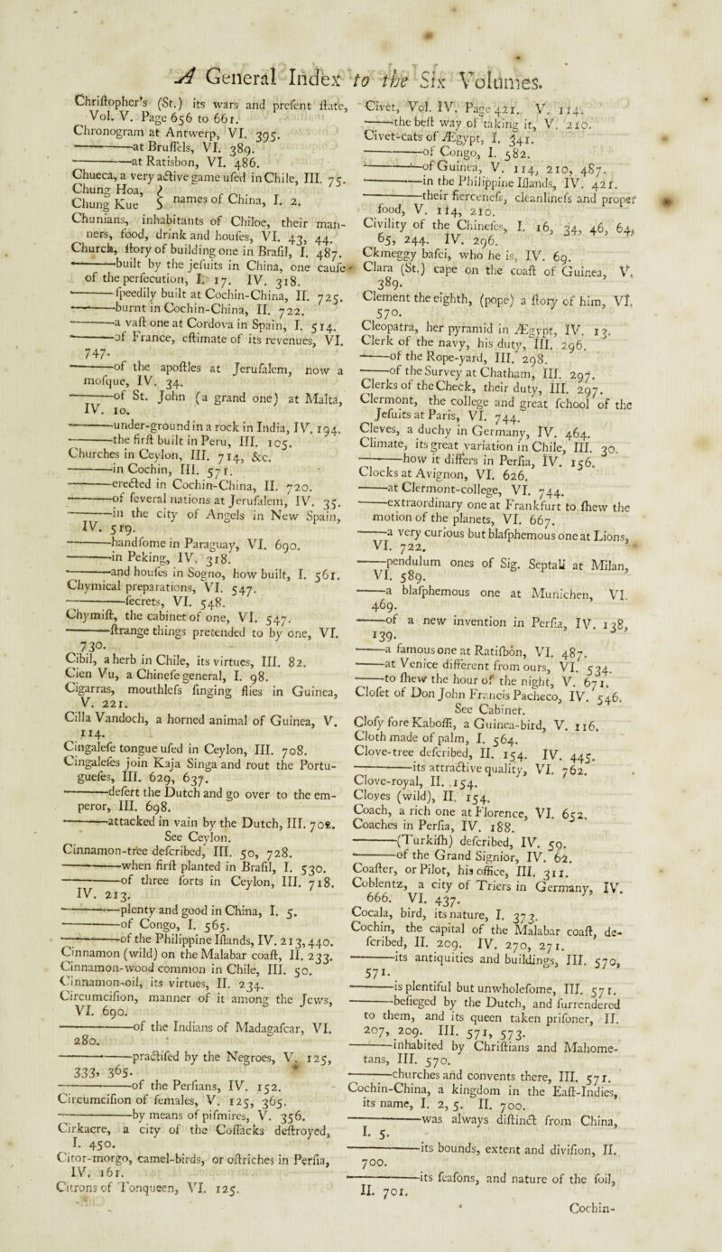 Chriftophcr’s (St.) its wars and prcfcnt Hate, Vol. V. Page 656 to 661. Chronogram at Antwerp, VI. 905. ■--at Bruffels, VI. 389. * -—at Ratisbon, VI. 486. Chueca, a very aiftivegame ufed inChile, III, 7c. Chung Hoa, ?  Chung Kue 5 names of China> 2. Chunians, inhabitants of Chiloe, their tiers, food, drink and houfes, VI. 43, Church, ftory of building one in Brafil, I. --built by the jefuits in China, one of the persecution, I. 17. IV. 318. • -fpeedily built at Cochin-China, II. -—*-burnt in Cochin-China, II. 722. -a vaft one at Cordova in Spain, I. man- 44- 487- caufe 725. 747- t 5x4. -ot I ranee, eftunate of its revenues, VI --of the apoftles at Jerufalem, now a mofejue, IV. 34. ot St. John (a grand one) at Malta, IV. 10. -under-ground in a rock in India, IV. 194. --the firft built in Peru, III. 105. Churches in Ceylon, III. 714, &c> • -in Cochin, III. 571'. -ereded in Cochin-China, II. 720. -of feveral nations at Jerufalem, IV. 35. in the city of Angels in New Spain, IV. 51-9. --handfome in Paraguay, VrI. 690. --in Peking, IV. 318. and houfes in Sogno, how built, I. 561. Chymical preparations, VI. 547. -7---fecrets, VI. 548. Chymift, the cabinet of one, VI. 547. * ftrange things pretended to by one, VI. .7.30- Cibil, a herb in Chile, its virtues, III. 82. Cien Vu, a Chinefe general, I. 98. Cigarras, mouthlefs ilnging flies in Guinea, ^ V. 221. Cilia Vandoch, a horned animal of Guinea, V. .114. Cmgalefe tongue ufed in Ceylon, III. 708. Cingalefes join Kaja Singa and rout the Portu- guefes, III. 629, 637. -defert the Dutch and go over to the em¬ peror, III. 698. “-'attacked in vain by the Dutch, III. joi. See Ceylon. Cinnamon-tree deferibed, III. 50, 728. -—-when firft planted in Brafil, I. 530. -of three forts in Ceylon, HI. 718. IV. 2x3. -*—plenty and good in China, I. 5. ■-of Congo, I. 565. ' --of the Philippine Blands, IV. 213,440. Cinnamon (wild) on the Malabar coaft, II. 233. Cinnamon-wood common in Chile, III. 50. Cinnamon-oil, its virtues, II. 234. Circumcifion, manner of it among the [cws, VI. 690. -of the Indians of Madagafcar, VI. 280. -practifed by the Negroes, V. 125, 333> 365. -of the Perlians, IV. 152. Circumcifion of females, V. 125, 365. ~-by means of pifmires, V. 356. Cirkacre, a city of the Coffacks deftroyed, I. 450. Citor-morgo, camel-birds, or oftriches in Perfia, IV. i6x. Citrons of Tonqueen, VI. 125. Civet, Vol. IV. Page 421. V. 1x4. ——the bell way of taking it, V. 210. Civet-cats of ^Egypt, I. 341. -of Congo, I. 582. --“—of Guinea, V. 1x4, 210, 487. — ■ in the Philippine Iflands, IV. 421. —their fiercenefs, cleanlinefs and proper food, V. 114, 2I0. Civility of the Chinefes, I, 16, 34, 46, 64, 65, 244. IV. 296. Ckmeggy bafei, who he is, IV. 69. — Clara (St.) cape on the coaft of Guinea, V. 389- Clement the eighth, (pope) a ftory of him, Vt 57°. Cleopatra, her pyramid in JEgypt, IV. 13. Clerk of the navy, his duty. III, 296. ■*-°f the Rope-yard, III. 298. --°f the Survey at Chatham, III. 297. Clerks ot the Check, their duty, III. 297. Clermont, the college and great fchool of the Jefuits at Paris, VI. 744. Cleves, a duchy in Germany, IV. 464. Climate, its great variation in Chile, III. 30 -7-how it differs in Perfia, IV. 156. Clocks at Avignon, VI. 626. -at Clermont-college, VI. 744. extiaordinary one at Frankfurt to fhew the motion of the planets, VI. 667. a very curious but blafphemous one at Lions, VI. 722. -pendulum ones of Sig. SeptaLi at Milan, VI. 589. -a blafphemous one at Munichen, VI 469. -of a new invention in Perffa, IV 138 *39- ' ' -a famous one at Ratifbon, VI. 487. * at Venice different from ours, VI. 534. -to fhew the hour of the night, V. 671. Clofet of Don John Francis Pacheco, IV. r46. See Cabinet. Clofy foreKaboffi, a Guinea-bird, V. 116. Cloth made of palm, I. 564. Clove-tree deferibed, II. 154. IV. 445. -its attractive quality, VI. 762. Clove-royal, II. .154. Cloyes (wild), II. 154. Coach, a rich one at Florence, VI. 652. Coaches in Perfi3, IV. 188. — -(Turkifh) deferibed, IV. 59. * -°f the Grand Signior, IV. 62. Coafter, or Pilot, his office, III, 311. Coblentz, a city of Triers in Germany, IV. ^ 666. VI. 437. Cocala, bird, its nature, I. 373. Cochin, the capital of the Malabar coaff, de¬ feribed, II. 209. IV. 270, 271. -its antiquities and buildings, III. 570, 571 * * IV. * VI. **. — is plentiful but unwholefome, III. 5 ji, * beffeged by the Dutch, and iurrcndcrcd to them, and its queen taken prifoner, II. 207, 209. III. 571, 573. inhabited by Chriftians and Mahome¬ tans, III. 570. — -—churches and convents there. III. 571. Cochin-China, a kingdom in the Eaft-Indies, its name, I. 2, 5. II. 700. — -was always diftinft from China, I. 5. --its bounds, extent and divifton, II. 700. 1-its feafons, and nature of the foil, II. 701. * Cochin-