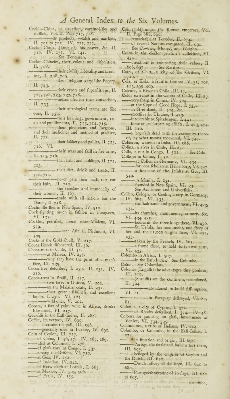 Cocl iin-China, its fituation, commodities and trafEck, Vol. II. Page 717, 718. -its products, wealth and markets, II. 701 to 705. IV. 271, 272. Cochin-China, {king of) his power, See. II. 716. IV. 271. VI. 141. See Tonqueen. Cochin-Chinefes, their colour and difpofition, II. 708. ---their civility, liberality and breed¬ ing, II. 708,709. --their religion -very like Popery, II- 743- • -their errors and fuperflitions, II. 727* * 72g> 733* 737>738. --means ufed for their converfion, H- 733- • -—their allrological terms are like ours, II. 733. ■ -their learning, government, tri¬ als and punilhments, II. 713, 714, 715. --—their phyficians and furgeons, and their medicines and method of practice, II. 712. ■ -their foldiery and gallies, II. 7 x5, 716. VI. -their wars and fkill in fire-arms, II. .715, 716. • -their habit and buildings, II. 704, 7°.5- --their diet, drink and treats, II. 710, 71!. ---never pare their nails nor cut their hair, II. 710. — ---the freedom and immodefty of their women, II. 267. • ---trade witli all nations but the Dutch, II.718. Cochinille flies in New Spain, IV. 510. Cock-fighting much in fafhion in Tonqueen, vi. 133. . Cockles, petrified, found near Modena, VI. 579- -near Aide in Piedmont, VI. 599- Cocks at the Gold Coaft, V. 217. Cocoa Iflands di(covered, III. 56. Cocoa-nuts in Chile, III. 51. -at Malaca, IV. 257. -why they have the print of a man’s face, III. 739. Cocoa-tree delcribej, I. 230. II. 232. IV. 210. Cocoa-trees in Brafil, II. 127. -two forts in Guinea, V. 202. -on the Malabar coaft, II. 232. -their great ufefulnefs, and excellent liquor, I. 230. VI. 124. -wild ones, V. 202. Cocora, a fort of palm wine in Africa, drinks like mead, VI. 217. God-fifli in the Eaft-Indies, II. 288. Coffee, its vertues, IV. 690. -increafes the gall, III. 596. ■ -generally ufed in Turkey, IV. 690. Coin of Ceylon, III. 727. --of China, I. 56, 57. IV. 287, 289. • -ufed at Columbo, I. 276. • -of glafs coral at Congo, I. 537. -among the Griions, VI. 710. -at Goa, IV. 252. --of Indoftan, iV. 242. --of ftraw cloth at Loanda, I. 663. — -at Mexico, IV. 505, 506. --of Perfra, IV. 155. Coin (goldj under .the Roman emperors, Vol. II. Page 688, 690! -remarkable at Tenedos, II. 674. -of feveral Nations compared, II. 690. See Cowries, Money, and Weights. Coins in the elector palatine’s collection, VI. 454- — -directions in comparing their values, II. 696,697. See Rarities. Coira, or Chur, a city of the Grifons, VI. 7x0. Cola, or Kola, a fruit in Guinea, V. 31, ior, 113* *99* 409. Colcura, a River in Chile, III. 27. Cold, extreme in the waters of Chile, III. 23.. -very (harp in China, IV. 304. -at the Cape of Good Hope, I. 535. --in Greenland, II. 404, &c. -exceffive in Ukraine, I, 473. --intolerable at Spitzbergen, I. 441. -fome of its furprizing effects, I. 473, 474, III. 110. * -a boy falls dead with the extremity there¬ of, by what means recovered, VI. 747. Colderon, a town in India, III. 588. Colina, a river in Chile, III. 25. Colla, a nut in Congo, I. 501. See Cola. Colleges in China, I. 50. --at Collen in Germany, VI. 435. --for poor fcholars at Heidelbury, VI. 447, -a fine one of the Jefuits at Goa, HI. 549-. -in Manila, I. 231. -founded in New Spain, VI. 33. See Academies and Univerfities. Collen, Cologn, or Coelm, a city in Germany, IV. 664. VI. 433. J - -the ftadthoufe and government, VI. 433, 434- . --its churches, monuments, armorv, &c VI- 434, 435- * -bodies of the three kings there, VI. 436, * -St. Urfula, her monument, and ftory of her and the 11,000 virgins here, VI. 434, 435- -taken by the French, IV. 665. ■-a frame there, to hold forty-two guns, VI. 435- Colombo in Africa, I. 507. -in the Eaft-Indies. See Columbo. Colon. See Columbus. Colonies (Engliflh) the advantages they produee; III. 210. - (Spaniffi) on the continent, abandoned, II. 594- --—abandoned to build Affumption, VI. 11. — ----in Paraguay deffroyed, VI. Sc, Coloflus, a city of Cyprus, I. 372. --°f Rhodes deferibed, I. 374. IV. 48, Colours for painting on glafs, how made at Venice, VI. 534, 535. Columbines, a tribe of Indians, IV. 244. Columbo, or Colombo, in the Eaft-Indias, I. 274. _ -•-its fituation and origin, III. 695. -Portugueles fettle and build a fort there, HI. 695. *-befieged by the emperor of Ceylon and the Dutch, III. 64c. ■-Dutch hiftory of the fiege, III, 640 to 680. -Portuguefe account of its fiege, III. 6S0 to 695. Columbo,