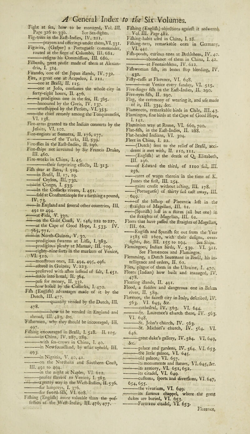 Fight at Tea, how to be managed, Vol. III. Page 326 to 330. See Sea-fights. Fig-trees in the Eaft-Indies, IV. 21 r. -prayers and offerings under them,VI.331. bigueira, (Gafpar) a Portuguefe commander, routed at the fiege of Columbo, III. 68 r. • -refigns his Commifflon, III. 686. Filberds, great profit made of them at Alexan¬ dria, I. 324. Firando, one of the Japan iflands, IV. 732. Fire, a great one at Acapulco, I. 211. -one at Brafil, II. 115. -one at Jcdo, confumes the whole city in forty-eight hours, II. 476. -a prodigious one in the fea, II. 365. -honoured by the Goris, IV. 137. -worfhipped by the Perfees, VI. 353. -the chief remedy among the Tonqueenefes, .VI. 138. Fire-arms granted to the Indian converts by the Jefuits, VI. 102. • • .Fire-engines at Sumatra, II. 176, 177. -of the Turks, HI. 5:39. Fire-flies in the Eaff-Indies, II. 296. Fire-Ihips not invented by Sir Francis Drake, III. 460. Fire-works in China, I. 45. -their furprizing effects, II. 313. Filh dear at Baya, I. 529. • -in Brafil, II. 17, ig. -of Ceylon, III. 730. -in Congo, I. 533. --in the Coflacks rivers, I. 451. • -fold at Conftantinople for a farthing a pound-, IV. 73. -in England and feveral other countries. III. - 491 to 494. --atFida, V. 330. —t—on the Gold Coaft, V. 146, 222 to 227. -at the Cape of Good Hope, I. 533. IV. 765,771. -in North-Guinea, V. 30. -prodigious fwarms at Lifla, I. 383. -prodigious plenty at Manaar, III. 709. -eighty-nine forts in the markets of Venice, VI. 510. -monftrous ones, III. 494, 495, 496. -adored in Guinea, V. 223. -preferved with alhes inftead of fait, 1.451. -made into bread, II. 364. -pafs for money, II. 332. -how boiled by the Coflacks, I. 470. Filh (Englilh) advantages made of it by the Dutch, III. 477. -quantity vended by the Dutch, III. 478. -how to be vended in England and abroad, ill. 483, &c. Fifhermen, why they fhould be incouraged. III. .497’ Filhing encouraged in Brafil, I. 528. II. 105. -in China, IV. 287, 289. --with fea-crows in China, I. 40. -in Newfoundland, by what upheld, III. 493-. • -in Nigritia, V. 40, 41. -on the Northern and Southern Coaft, III. 491 to 494. • -in the night at Naples, VI. 6x2. -profits thereof to Venice, I. 383. --a pretty way in the Weft-Indies, II. 536. -for lampreys, I. 376. • -for fword-filhj VI. 628. Filhing (Englilh) more valuable than the pof- fefliori of. the Weft-Indies, III. 476, 477. Filhing (Englilh) objections againfi: it anfwered, Vol. III. Page 482. Fifhing-habit ufed in China, I. 28- Filhing-nets, remarkable ones in Germany, VI. 440. Filh-ponds, curious ones at Bethlehem, IV. 40. -abundance of them in China, I. 42. --at Fontainbleau, IV. 612. Filhwoman filh, its bones flop bleeding, IV, 432< Fifty-cuffs at Florence, VI. 648. -at Venice every funday, VI. 515. Five-finger filh in the Eaff-Indies, II. 290. Five-eyes filh, II. 290. Flag, the ceremony of wearing it, and ufe made of it, III. 334, See. Flamencos, remarkable birds in Chile, III. 43. Flamingos, fine birds at the Cape of Good Hope, I. 142. Flajninian way at Rome, VI. 660, 700. Flat-filh, in the Eaff-Indies, II. 288. Flat-headed Indians, VI. 304. Fleet in China, I. 22. -(Dutch) fent to the relief of Brafil, acci¬ dents it met with, II. no, in. -(Englilh) at the death of Q. Elizabeth, III. 196. -of Edward the third, of noo fail. III. 256. -rates of wages therein in the time of K. James the firft, III. 254. ■-gains credit without aifting, III. 178. -(Portuguefe) of thirty fail call; away. III. • 649- • -of the bifliop of Placentia loft in the ftraights of Magellan, III. 61. -(Spanilh) loft in a ftorm (all but one) in the ftraights of Magellan, III. 61. Fleets that have palled the ftraights of Magellan, III. 62. • -Englilh and Spanilh fet out from the Year 1585 till 1602, with-their dellgns, over- ^ fights, kc. III. 155 to 194. See Ships. Flemingoes, Indian birds, V. 539. VI. 311. See Flamencos and Flamingos. Flemming, a Dutch lieutenant in Brafil, his in¬ telligence and orders, II. 62. Flies, plague of them in the Ukraine, I. 470. Floats (Indian) how built and managed, IV. 47.8. Floating iflands, II. 491. Flood, a fudden and dangerous one in Belem river, II. 589. Florence, the faireft city in Italy, deferibed, IV. 563. VI. 645, &c. -cathedral, IV. 563. VI. 644. -St. Laurence’s church there, IV. <62. VI. 648. -St. John’s church, IV. 563. --St. Michael’s church, IV. 564. VI. 646. • -great duke’s gallery, IV. 564. VI, 649, Sec. -palace and gardens, IV. 564. VI. 653. • -the little palace, VI. 645. ■ -old palace, VI. 657. ■ -its monuments and ftatues, VI. 645, See. -its armory, VI. 651,652, -its citadel, VI. 649. -cuftoms, fports and diverfions, VI. 647, 654> 655._ -the vivarium, VI. 649. —-its famous chappel, where the great dukes are buried, VI. 653. -Fortczzo citadel, VI. 653. Florence,