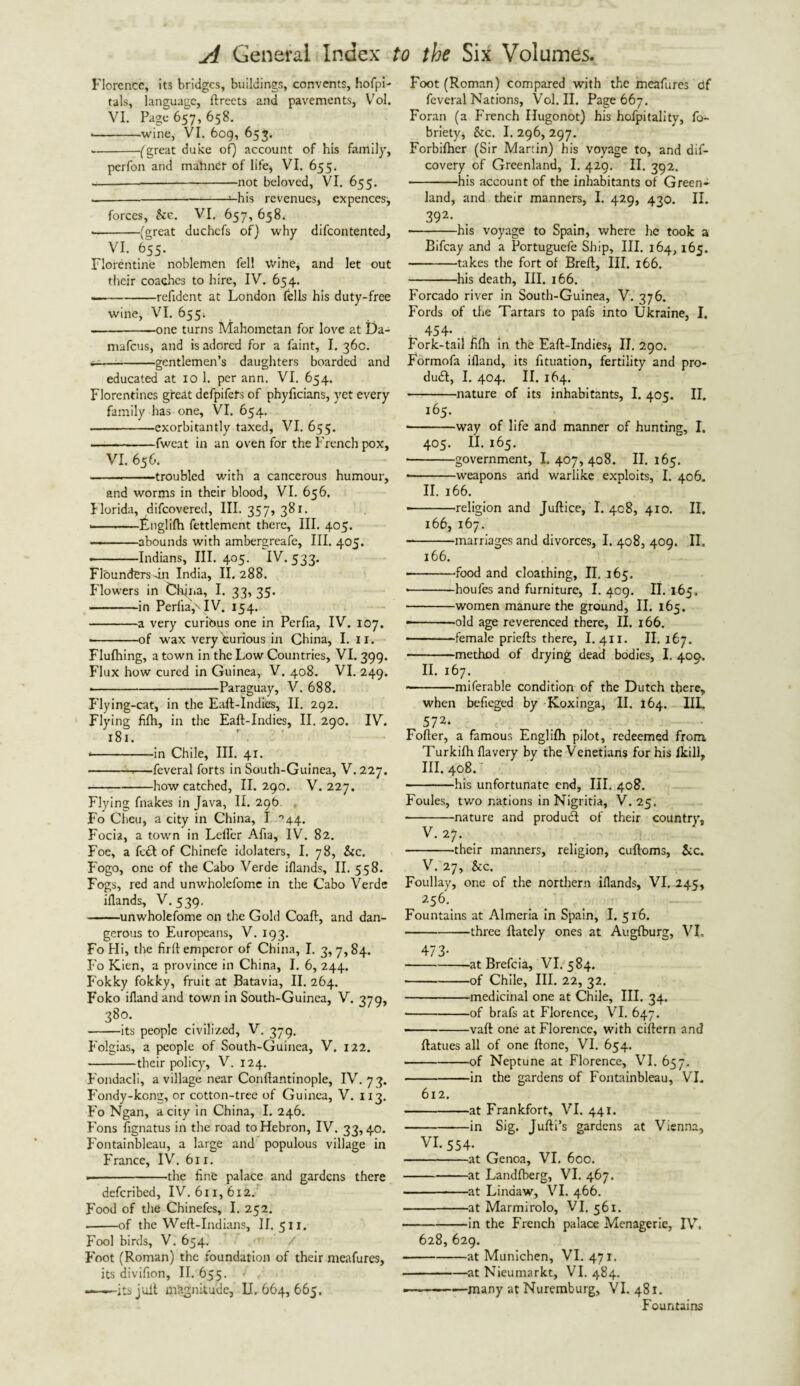 Florence, its bridges, buildings, convents, hofpi- tals, language, ftreets and pavements, Vol. VI. Page 657, 658. • -wine, VI. 609, 653. - -(great duke of) account of his family, perfon and mariner of life* VI. 655. ——-not beloved, VI. 655. --—his revenues, expenccs, forces, See. VI. 657, 658. --(great duchefs of) why difeontented, VI. 655. Florentine noblemen fell wine, and let out their coaches to hire, IV. 654. .-refident at London fells his duty-free wine, VI. 655i -one turns Mahometan for love at Da- mafeus, and is adored for a faint, I. 36c. — -gentlemen’s daughters boarded and educated at 10 1. per ann. VI. 654. Florentines great defpifets of phyficians, yet every family has one, Vi. 654. -exorbitantly taxed, VI. 655. -fweat in an oven for the French pox, VI. 656. -troubled with a cancerous humour, and worms in their blood, VI. 656. Florida, difeovered, III. 357, 381. • -itnglifh fettlement there, III. 405. -abounds with ambergreafe. III. 405. ■ -Indians, III. 405. IV* 533- Flounders dn India, II. 288. Flowers in Chjna, I. 33, 35. -in PeriiayTV. 154. -a very curibus one in Perfia, IV. 107. • -of wax very furious in China, I. II. Flufhing, a town in the Low Countries, VI. 399. Flux how cured in Guinea, V. 408. VI. 249. ■ -Paraguay, V. 688. Flying-cat, in the Eaft-Indies, II. 292. Flying fifh, in the Eaft-Indies, II. 290. IV. 181. • -in Chile, III. 41. --—feveral forts in South-Guinea, V. 227. -how catched, II. 290. V. 227. Flying fnakes in Java, II. 296. . Fo Cheu, a city in China, I °44. Focia, a town in Leffer Afia, IV. 82. Foe, a fc£t of Chinefe idolaters, I. 78, &c. Fogo, one of the Cabo Verde iflands, II. 558. Fogs, red and unwholefome in the Cabo Verde iflands, V. 539, -unwholefome on the Gold Coaft, and dan¬ gerous to Europeans, V. 193. FoHi, the firft emperor of China, I. 3,7,84. Fo Kien, a province in China, I. 6, 244. Fokky fokky, fruit at Batavia, II. 264. Foko ifland and town in South-Guinea, V. 379, 3So- -its people civilized, V. 379. Folgias, a people of South-Guinea, V. 122. -their policy, V. 124. Fondacli, a village near Conftantinople, IV. 73. Fondy-kong, or cotton-tree of Guinea, V. 113. Fo Ngan, a city in China, I. 246. Fons fignatus in the road to Hebron, IV. 33,40. Fontainbleau, a large and populous village in France, IV. 611. --the fine palace and gardens there deferibed, IV. 611,612. Food of the Chinefes, I. 252. -of the Weft-Indians, II. 511. Fool birds, V. 654. Foot (Roman) the foundation of their meafures, its divifion, II. 655. ——-its juft magnitude, II. 664, 665. Foot (Roman) compared with the meafures df feveral Nations, Vol. II. Page 667. Foran (a French Hugonot) his hcdpitality, fo- briety* &c. I. 296, 297. Forbifhcr (Sir Martin) his voyage to, and dis¬ covery of Greenland, I. 429. II. 392. -his account of the inhabitants of Green* land, and their manners, I, 429, 430. II. 392- -his voyage to Spain, where he took a Bifcay and a Portuguefe Ship, III. 164, 165. -takes the fort of Breft, III. 166. -his death, III. 166. Forcado river in South-Guinea, V. 376. Fords of the Tartars to pafs into Ukraine, I. ■ 454> .■ Fork-tail fifh in the Eaft-Indies* II. 290. Formofa ifland, its fituation, fertility and pro¬ duct, I. 404. II. 164. -nature of its inhabitants, I. 405. II. 165. -way of life and manner of hunting, I. 405. II. 165. ■ -government, 1.407,408. II. 165. • -weapons arid warlike exploits, I. 406. II. 166. • -religion and Juftice, I. 408, 410. II. 166, 167. --marriages and divorces, I. 408, 409. II, 166. • -food and cloathing, II. 165. • -houfes and furniture, I. 409. II. 165. -women manure the ground, II. 165. ——.old age reverenced there, II. 166. -female priefts there, I. 411. II. 167. -method of drying dead bodies, I. 400. II. 167. --miferable condition of the Dutch there, when befieged by Koxinga, II. 164. III. 572* Fofter, a famous Englifh pilot, redeemed from, Turkifh flavery by the Venetians for his fkill, III. 408. ■ -his unfortunate end. III. 408. Foules, two nations in Nigritia, V. 25, -nature and product of their country, V. 27. -their manners, religion, cuftoms, See. V. 27, See. Foullay, one of the northern iflands, VI. 245, 256. Fountains at Almeria in Spain, I. 516. -three ftately ones at Augfburg, VI. 473- -at Brefcia, VI. 584. -of Chile, III. 22, 32. -medicinal one at Chile, III. 34. -of brafs at Florence, VI. 647. -vaft one at Florence, with ciftern and ftatues all of one ftone, VI. 654. -of Neptune at Florence, VI. 657. -in the gardens of Fontainbleau, VI. 612. -at Frankfort, VI. 441. -in Sig. Jufti’s gardens at Vienna, VI- 554- -at Genoa, VI. 600. -at Landfberg, VI. 467. -at Linaaw, VI. 466. -at Marmirolo, VI. 561. -in the French palace Menagerie, IV. 628, 629. -at Munichen, VI. 471. -at Nieumarkt, VI. 484. ---—many at Nuremburg, VI. 481. Fountains