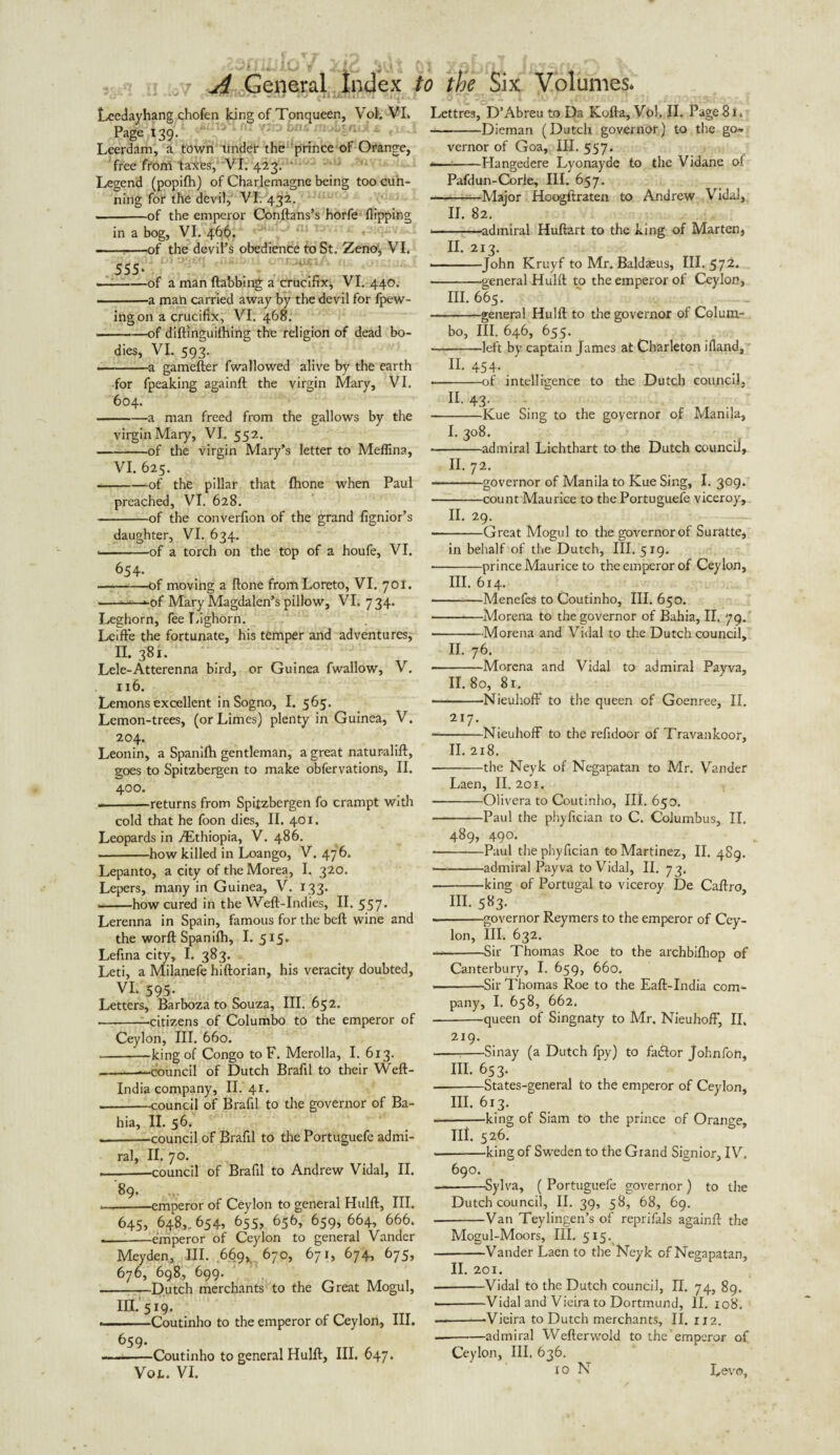 ,u'. n Uul r ‘j- ' ■ I *o i ,r<> : LeeJayhang chofen king of Tonqueen, Vol. VL Page 139. Leerdam, a town under the prince of Orange, free from taxes, VI. 423. ‘ Legend (popifh) of Charlemagne being too cun¬ ning for the devil, VI. 432. .-of the emperor Conftans’s horfe Hipping in a bog, VI. 466. -T-of the devil’s obedience to St. Zeno, VI. 555* --of a man dabbing a crucifix* VI. 440. -a man carried away by the devil for fpew- ingon a crucifix, VI. 468. -of diftinguilhing the religion of dead bo¬ dies, VI. 593. -a gamefter fwallowed alive by the earth ■for fpeaking againft the virgin Mary, VI. 604. -a man freed from the gallows by the virgin Mary, VI. 552. -of the virgin Mary’s letter to Meffina, VI. 625. -of the pillar that fhone when Paul preached, VI. 628. -of the converfion of the grand fignior’s daughter, VI. 634. ——of a torch on the top of a houfe, VI. 654- -of moving a done from Loreto, VI. 70!. --*-of Mary Magdalen’s pillow, VI. 734. Leghorn, fee Lighorn. Leifle the fortunate, his temper and adventures, II. 381. Lele-Atterenna bird, or Guinea fwallow, V. 116. Lemons excellent in Sogno, I. 565. Lemon-trees, (or Limes) plenty in Guinea, V. 204. Leonin, a Spanilh gentleman, a great naturalift, goes to Spitzbergen to make obfervations, II. 400. --returns from Spitzbergen fo crampt with cold that he foon dies, II. 401. Leopards in ./Ethiopia, V. 486. -how killed in Loango, V. 476. Lepanto, a city of the Morea, I. 320. Lepers, many in Guinea, V. 133. --how cured in the Weft-Indies, II. 557* Lerenna in Spain, famous for the beft wine and the worft Spanilh, I. 515. Lefina city, I. 383. Leti, a Milanefe hiftorian, his veracity doubted, VL 595‘ TTT ; Letters, Barboza to Souza, III. 652. -citizens of Columbo to the emperor of Ceylon, III. 660. -king of Congo to F. Merolla, I. 613. -—council of Dutch Brafil to their Weft- India company, II. 41. -council of Brafil to the governor of Ba¬ hia, II. 56. --council of Brafil to the Portuguefe admi¬ ral, II. 70. ■ —council of Brafil to Andrew Vidal, II. 89. -emperor of Ceylon to general Hulft, III. 645, 648,. 654, 655, 656, 659, 664, 666. —-emperor of Ceylon to general Vander Meyden, III. .669^ 670, 671, 674, 675, 676, 698, 699. -Dutch merchants to the Great Mogul, in.'519. --Coutinho to the emperor of Ceylon, III. 659. -Coutinho to general Hulft, III. 647. Vol. VI. Lettres, D’Abreu to Da Kofta, Vol. II. PageSi. -—-Dieman (Dutch governor) to the go~ vernor of Goa, III. 557. <— -Hangedere Lyonayde to the Vidane of Pafdun-Corle, III. 657. --—Major Hoogftraten to Andrew Vidal, II. 82. --admiral Huftart to the king of Marten, II. 213. ———John Kruyf to Mr. Baldaeus, III. 572. -general Hulft to the emperor of Ceylon, III. 665. -general Hulft to the governor of Colum¬ bo, III. 646, 655. -left by captain James at Charleton ifiand, H. 454. .-of intelligence to the Dutch council, II- 43- -Kue Sing to the governor of Manila, I. 308. -admiral Lichthart to the Dutch council, II. 72. -governor of Manila to Kue Sing, I. 309. -count Maurice to the Portuguefe viceroy, II. 29. • -Great Mogul to the governor of Suratte, in behalf of the Dutch, III. 519. --prince Maurice to the emperor of Ceylon, III. 614. -Menefes to Coutinho, III. 650. -—Morena to the governor of Bahia, II. 79.' -Morena and Vidal to the Dutch council, II. 76. -Morena and Vidal to admiral Payva, II.80, 81. -Nieuhoff to the queen of Goenree, II. 217. • -Nieuhoff to the refidoor of Travankoor, II. 218. -the Neyk of Negapatan to Mr. Vander Laen, II. 201. -Olivera to Coutinho, III. 650. -Paul the phyfician to C. Columbus, II. 489, 490. -Paul the phyfician to Martinez, II. 4S9. • -admiral Payva to Vidal, II. 73. -king of Portugal to viceroy De Caftro, III. 583. --governor Reymers to the emperor of Cey¬ lon, III. 632. -Sir Thomas Roe to the archbifhop of Canterbury, I. 659, 660. — -Sir Thomas Roe to the Eaft-India com¬ pany, I. 658, 662. --queen of Singnaty to Mr. Nieuhoff, II. 219. --Sinay (a Dutch fpy) to faiftor Johnfon, III- 653. --States-general to the emperor of Ceylon, III. 613. --king of Siam to the prince of Orange, ni. 526. --king of Sweden to the Grand Signior, IV. 690. --—Sylva, ( Portuguefe governor ) to the Dutch council, II. 39, 58, 68, 69. --Van Teylingen’s of reprifals againft the Mogul-Moors, III. 515. -Vander Laen to the Neyk of Negapatan, II. 201. ■-Vidal to the Dutch council, II. 74, 89. ———Vidal and Vieira to Dortmund, II. 108. .-—Vieira to Dutch merchants, II. 112. — -admiral Wefterwold to the'emperor of Ceylon, III. 636. ro N Levo,