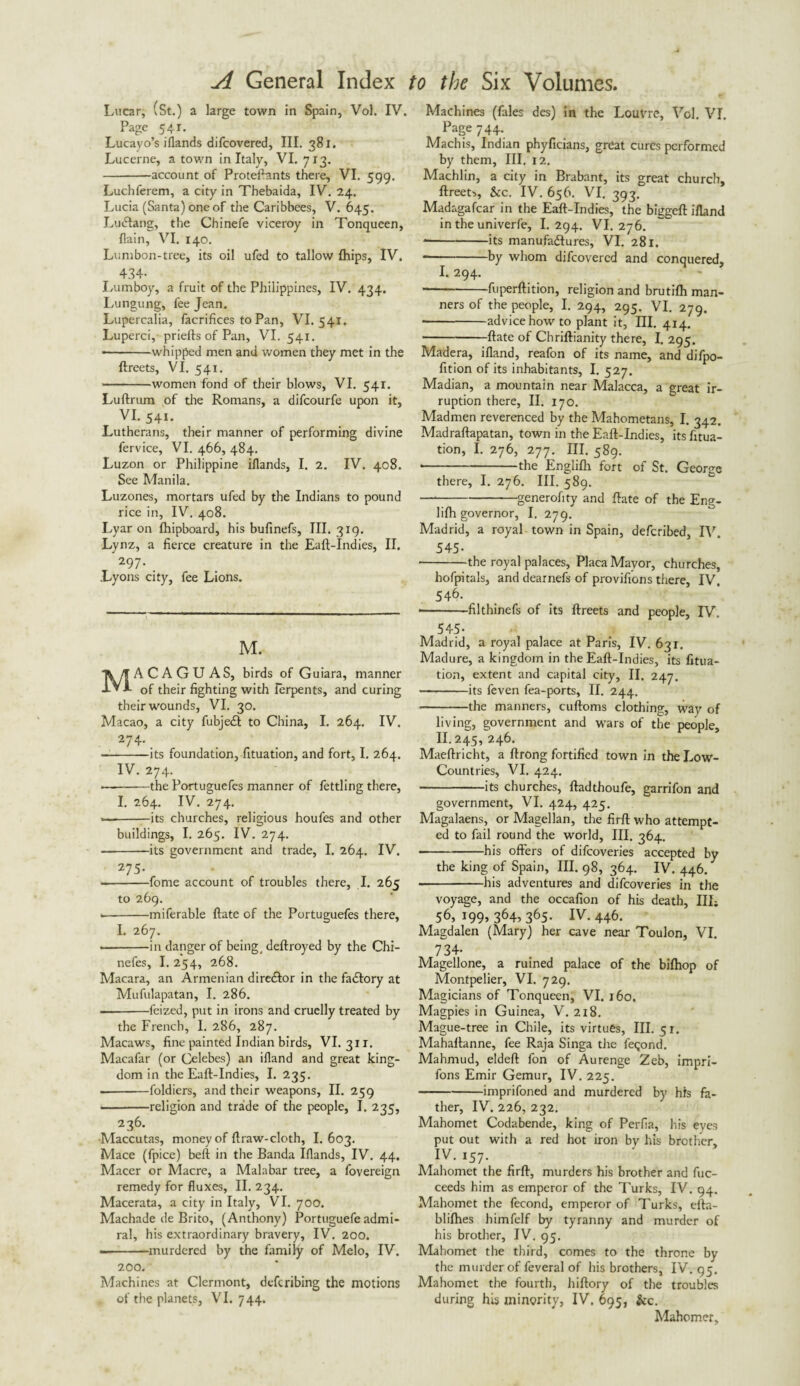 Lucar, (St.) a large town in Spain, Vol. IV. Page 541. Lucayo’s iflands difcovered, III. 381. Lucerne, a town in Italy, VI. 713. -account of Proteftants there, VI. 599. Luchferem, a city in Thebaida, IV. 24. Lucia (Santa) one of the Caribbces, V. 645. LuCIang, the Chinefe viceroy in Tonqueen, {lain, VI. 140. Lumbon-tree, its oil ufed to tallow {hips, IV. 434- Lumboy, a fruit of the Philippines, IV. 434. Lungung, fee Jean. Lupercalia, facrifices to Pan, VI. 541. Luperci, priefts of Pan, VI. 541. •-whipped men and women they met in the ftreets, VI. 541. -women fond of their blows, VI. 541. Luftrum of the Romans, a difcourfe upon it, VI. 541. Lutherans, their manner of performing divine fervice, VI. 466, 484. Luzon or Philippine iflands, I. 2. IV. 408. See Manila. Luzones, mortars ufed by the Indians to pound rice in, IV. 408. Lyar on fhipboard, his bufinefs. III. 319. Lynz, a fierce creature in the Eaft-Indies, II. 297. . Lyons city, fee Lions. M. ACAGUAS, birds of Guiara, manner of their fighting with lerpents, and curing their wounds, VI. 30. Macao, a city fubjecft to China, I. 264. IV. 274- . — -—its foundation, fituation, and fort, I. 264. IV. 274. — -the Portuguefes manner of fettling there, I. 264. IV. 274. ■—-its churches, religious houfes and other buildings, I. 265. IV. 274. -its government and trade, I. 264. IV. 275- --fome account of troubles there, I. 265 to 269. *-miferable ftate of the Portuguefes there, I. 267. --in danger of being, deftroyed by the Chi- nefes, I. 254, 268. Macara, an Armenian director in the factory at Mufulapatan, I. 286. — -feized, put in irons and cruelly treated by the French, 1. 286, 287. Macaws, fine painted Indian birds, VI. 311. Macafar (or Celebes) an ifland and great king¬ dom in the Eaft-Indies, I. 235. .-foldiers, and their weapons, II. 259 -religion and trade of the people, I. 235, 236. Maccutas, money of ftraw-cloth, I. 603. Mace (fpice) beft in the Banda Iflands, IV. 44. Macer or Macre, a Malabar tree, a fovereign remedy for fluxes, II. 234. Macerata, a city in Italy, VI. 700. Machade de Brito, (Anthony) Portuguefe admi¬ ral, his extraordinary bravery, IV. 200. --murdered by the family of Melo, IV. 200. Machines at Clermont, defcribing the motions of the planets, VI. 744. Machines (fales des) in the Louvre, Vol. VI. Page 744. Machis, Indian phyficians, great cures performed by them, III. 12. Machlin, a city in Brabant, its great church, ftreets, See. IV. 656. VI. 393. Madagafcar in the Eaft-Indies, the biggeft ifland in the univerfe, I. 294. VI. 276. * -its manufactures, VI. 281. * -by whom difcovered and conquered, I. 294. -fuperftition, religion and brutifh man¬ ners of the people, I. 294, 295. VI. 279. ■ -advice how to plant it. III. 414. -ftate of Chriftianity there, I. 295. Madera, ifland, reafon of its name, and difpo- fition of its inhabitants, I. 527. Madian, a mountain near Malacca, a great ir¬ ruption there, II. 170. Madmen reverenced by the Mahometans, I. 342. Madraftapatan, town in the Eaft-Indies, its fitua¬ tion, I. 276, 277. III. 589. * -the Englifh fort of St. George there, I. 276. III. 589. —--generality and ftate of the Eng- lifh governor, I. 279. Madrid, a royal town in Spain, deferibed, IV. 545- ■ -the royal palaces, Placa Mayor, churches, hofpitals, and dearnefs of provifions there, IV. 546- -filthinefs of its ftreets and people, IV. 545- Madrid, a royal palace at Paris, IV. 631. Madure, a kingdom in the Eaft-Indies, its fitua¬ tion, extent and capital city, II. 247. -its feven fea-ports, II. 244. -the manners, cuftoms clothing, way of living, government and wars of the people, II. 245,^246. Maeftricht, a ftrong fortified town in the Low- Countries, VI. 424. -its churches, ftadthoufe, garrifon and government, VI. 424, 425. Magalaens, or Magellan, the firft who attempt¬ ed to fail round the world, III. 364. -his offers of difeoveries accepted by the king of Spain, III. 98, 364. IV. 446. --his adventures and difeoveries in the voyage, and the occafion of his death. III; 56, 199, 364, 365. IV. 446. Magdalen (Mary) her cave near Toulon, VI. 734- Magellone, a ruined palace of the bifhop of Montpelier, VI. 729. Magicians of Tonqueen, VI. 160. Magpies in Guinea, V. 218, Mague-tree in Chile, its virtues, 111-51. Mahaftanne, fee Raja Singa the feqond. Mahmud, eldeft fon of Aurenge Zeb, impri- fons Emir Gemur, IV. 225. -imprifoned and murdered by his fa¬ ther, IV. 226, 232. Mahomet Codabende, king of Perfia, his eves put out with a red hot iron bv his brother* IV. 157. Mahomet the firft, murders his brother and fuc- ceeds him as emperor of the Turks, IV. 94. Mahomet the fecond, emperor of Turks, efta- blifhes himfelf by tyranny and murder of his brother, IV. 95. Mahomet the third, comes to the throne by the murder of feveral of his brothers, IV. 95. Mahomet the fourth, hiftory of the troubles during his minority, IV, 695, &c. Mahomet,