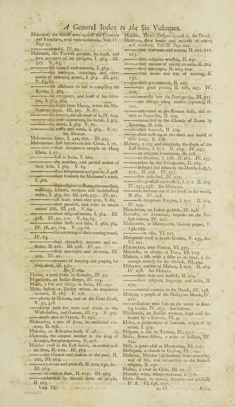 Mahomet, the fourth wars again ft the Germans and Venetians, with various fuccefs, Vol. IV. Page 95. -depofed, IV. 95. Mahomet, the Turkifh prophet, his birth, and two accounts of his pedigree, I. 363. III. 527. V. 63. ■ -his natural endowments, I. 363. — --his ambition, marriage, and other means of attaining power, I. 363. III. 527. V. 63, 66. ■ -the affiftance he had in compiling the Koran, I. 363. -his arrogance, and boaft of his Alco- ran, I. 363, 364. -his flight from Mecca, when the Ma¬ hometan began, III. 527. V. 67. -his banner, the ufe made of it, IV. 699. -his order concerning his burial, I. 365. -his death, I. 365. V. 67. -his coffin and tomb, I. 365. V. 67. See Alcoran. Mahometan faints, I. 342, 660. III. 527. Mahometans firft introduced into China, I. 76. ---their fumptuous temple in Hang Cheu, I. 17. ■ -firft in India, I. 660. • -the number, and partial notion of their fecfts, I. 369. V. 65. -their temperance and gravity, 1.328. -1-their fondnefs for Mahomet’s tomb, I. 366. •—:-their religious cuftoms, circumcifion, wafhings, fabbath, mofques and ecclefiaftical orders, I. 363, &c. III. 526, 527. IV. 91. -ufe beads when they pray, V. 62. -their paradife, and rules to attain eternal blifs, III. 528. V. 64. . their religious tenets, I. 364. III. 528. IV. 9c, 707. V. 64, 65. ■ -their feafts and fafts, I. 362, 364. IV. 18, 90, 709. V. 53, 66. -the ceremony of their turning round, IV. 63- • -their character, manners and cu¬ ftoms, II.226. III.528. IV. 91. • -their marriages and divorces, III. 529. IV. 91. . — -manner of burying and praying for their dead, JII. 530. See Turks. Maidas, a good town in Romelia, IV. 57. Majericam, an Indian flower, IV. 214. Maim, a fort and village in India, IV. 191. Maiz, Indian or Turkey wheat, its wonderful increafe, II. 285. V. 196. -plenty in Guinea, and on the Gold Coaft, V. 30, 328. — -ferves both for meat and drink in the Weft-Indies, and Guinea, III. 73. V. 329. -much uled in France, V. 196. Makandou, a tree of Java, its medicinal vir¬ tues, II. 276. Makoka, an /JEthopian beaft, V. 487. Makonda, the adopted mother to the king of Loango, her prerogatives, V. 476. Malabar coaft in the Eaft-Indies, its extent and divifion, II. 220. III. 563. -the climate- and feafons of the year, II. 220, HI. 563. • -i:s rivers and produft, II. 220, 232, &c. III.563. -—its ancient ftate, II. 227. III. 563. ■ -inhabited by feveral forts of people, II. 223. Vo*. VI. Malabar, Dutch Defigns againft it, fee Dutch.. Malabars, their houfes and manner of eating arid drinking, Vol. II. Page 221. -their brahmans and nayros, II. 221,222, 223. -their religious Worfhip, II. 230. -their manner of taking an oath, II. 229. -their marriages, II. 223, 229. -their books and way of writing, II. 230. -their government, II. 227. -are great pirates, II. 226, 227. IV. 202. ■ -—mortally hate the Portuguefes, 111-521. ■ -are always ufing amfion (opium), II. 221. • -converted to the Roman faith, and re¬ turn to Paganifm, II. 225. * -reconciled to the Church of Rome by Xaverius, II. 226. -:—their funerals, II. 229. -their cuftoms at the death and burial of their kings, II. 228. Malacca, a city and kingdom, the ftaple of the Eaft-Indies, I. 270. II. 169. IV. 257. --its original foundation, II. 168. --its fituation, I. 272. II. 167. IV. 257. -taken by the Portuguefes, II. 167. -befieged and taken by the Dutch, I. 237, 272. II. 168. IV. 257. • -fort deferibed, IV. 257. -fit’s product and traffick, I. 272. II. 169. IV. 257,258. SeeMalayars, * -its harbour one of the fineft in the world, II. 169. IV. 258. --its dangerous ftraights, I. 270. II. 169. IV. 259. Malachiche, an Indian geddefs, IV. 246. Malachy, an Armenian, impofes on the Per- fian rattars, IV. 121. Malaguette, or Managuette, Guinea pepper, V. 132, 199. -its ufes, VI. 2ir. Malaguette coaft in South-Guinea, V. 135, &c. VI. 2j i. Malumocco, near Venice, VI. 517. Malatefta, an ufurper at Fano, VI. 703. Malatia, a fifti with a fto'ne in its head, a fo- vereign remedy for the cholick, III. 494. Malayars, natives of Malaca, I.272. II.169. IV. 258. See Malacca. -their coin and traffick, II. 169. -their religion, language, and habit, II. 170. -mortal enemies to the Dutch, IV. 258. Malayes, a people of the Philippine Iflands, IV. 4x0. -Indians who live on the water in float¬ ing houfes, IV. 260. SeeSalettes. Maldoneda, an Indian woman, kept and de¬ fended by a Lionels, VI. 9. Malea, a promontory of Laconia, origin of its name, I. 379. Malgara, a city in Turkey, IV. 57. Malis, flower-fellers, a tribe of Indians, IV. 244. Mall, a game ufed at Montpelier, VI. 727. Mallagam, a church in Ceylon, III. 714. Malleans, Malabar highlanders, their character, way of life, and converfion to the Roniifh religion, II. 231. Mallua, a river in Chile, III. 25. Malmfey wine, where produced, I. 37 S, Malta ifland, its extent, fituation and produfL IV. 8. VI. 636, 637. lob Malta