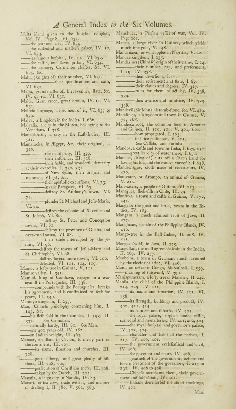 Malta ifland given to the knights templers, Vol. IV. Page 8. VI. 632. -the port and city, IV. 8, 9. --the cathedral and mailer’s palace, IV. 10. VI. 633. -its famous hofpital, IV. 10. VI. 633. -the caftle, and Haves prifon, VI. 634. -the armory, Carmelites cloifter, &c. VI. 635, &c. Malta (knights of) their number, VI. 631. --their qualifications and oath, VI. 632. Malta, grand mailer of, his revenues. Hate, &c. IV. 9, 10. VI. 631. Malta, Gran croce, great crofies, IV. xi. VI. 631. Maltefe language, a fpecimen of it, VI. 637 to 639* Malva, a kingdom in the Indies, I. 666. Malvafia, a city in the Morea, belonging to the Venetians, I. 378. Mamadabath, a city in the Eaft-Indies, III. 521. Mamalucks, in TEgypt, Sic. their original, I. 340- --—their authority, III. 339. -their infolence. III. 328. -their habit, and wonderful dexterity at their exercifes, I. 330, 331. .-of New Spain, their original and manners, VI. 72, Sic. -their apollolic excurfions, VI. 7 3. -invade Paraguay, VI. 69. --deltroy St. Anthony’s town, VI. • -plunder St. Michael and Jefu-Maria, VI. 74. ---dellroy the colonies of Xaverius and St. Jofeph, VI. 80. -dellroy St. Peter and Conception towns, VI. 81. --dellroy the province of Guaira, and over-run Itatina, VI. 88. -their trade interrupted by the je- fuits, VI. 96. --—deltroy the towns of Jefus-Mary and St. Chriftopher, VI. 98. -dellroy feveral more towns, VI. 100. -defeated, VI. 101, 104, 109. Mamo, a lofty tree in Guinea, V. 112. Mamre valley, I. 345. Mamud, king of Cambaya, engages in a war againll the Portuguefes, III. 538. • -compounds with the Portuguefes, breaks his agreement, and is conllrained to leek for peace, III. 540. Mamuyo kingdom, I. 235. Man, Chinefe philofophy concerning him, I. 143, &c. -his flelh fold in the Ihambles, I. 593. II. 332. See Cannibals. -naturally hardy, III. 80. See Men. -one 400 years old, IV. 182. -an Indian weight. III. 563. Manaar, an ifland in Ceylon, formerly part of the continent. III. 707. • -its name, fuuation and churches, III. 708. ■-pearl fifhery, and great plenty of fifh there, III. 708, 709. --perfecution of Chriflians thefe, III. 708. ——taken by the Dutch, III. 707. Manafia, a large city in Natolia, IV. 83. Manati, or fea-cow, trade with it, and manner of dreffingit, II. 580. V. 562, 563. Manchuca, a Perfian veflel of war, Vol. IV. Page 201. Mancu, a large river in Guinea, which yields much fine gold, V. 148. Mandanaza, or wild apples in Nigritia, V. 22. Mandar kingdom, I. 235. Mandarines (Chinefe) origin oftheir name, I. 14. • -their number, pay, and preferment, I. 19. IV. 338. ——-their diverfions, I. 61. • -their retirement and Hate, I. 63. -their dalles and degrees, IV. 327. -rules for them to adl by, IV. 338, 339- • -their avarice and injullice, IV. 329, 338- ... Mandevil (Sirjohn) histomb-flone, &c. VI. 429. Mandingo, a kingdom and town in Guinea, V. 72, 168. Mandioca root, the common food in America and Guinea, II. 119, 127. V. 401, 661. -how propagated, I. 563. -its juice poifonous, V. 401. See Caflabi, and Farinha. Mandoa, a callleand town in India, I. 635, 651. -great lcarcity of water there, I. 651. Mandoa, (king of) cuts off a Have’s hand for Having his life, and the conlequenceof it, I. 648. Mandrena^ue, cloth made of cocoa-nuts, IV. 420. Man-eater, or Arompo, an animal of Guinea, V. 214. Man-eaters, a people of Guinea, VI. 213. Manegues, fhell-fifh in Chile, III. 39. Manfrou, a town and caftle in Guinea, V. 172, 445- Mangalor the great and little, towns in the In¬ dies, IV. 183. Mangain, a much admired fruit of Java, II. 277. Manghians, people of the Philippine Iflands, IV. 410. Mango-tree in the Eall-Indies, II. 268. IV. 211. Mangos (wild) in Java, II. 275. Mangoflan, the moll agreeable fruit in the Indies, II. 269. IV. 257. Manheim, a town in Germany much favoured by the eledlor palatine, VI. 446. Mani, an officer in Congo, his bufinefs, I. 559. -meaning of th& word, V. 390. Manjapumeram, a lofty tree of Malabar, II. 242. Manila, the chief of the Philippine Iflands, I. 214, 229. IV. 4x1. ^ -its name and fituation, IV. 4x1. VI. 758. _ -its ftrength, buildings and produdl, IV. 400, 411, 414. -its hamlets and fuburbs, IV. 401. -the royal palace, orphan-houfe, caftle, cathedral and monafteries, IV. 401,402, 404. -the royal hofpital and governor’s palace, IV. 403, 404. --character and habit of the natives, I. 217. IV. 400, 401. -the government ecclefiaftical and civil, IV. 406. •-the governor and court, IV. 406. -greatnefs of the government, adlions and fevere treatment of the governors, I. 215 to 232. IV. 406 to 408. -Chinefe merchants there, their govern¬ ment and fubjedlion, IV. 401. -Indians there forbid the ufe of ftockings, IV. 401. Mani