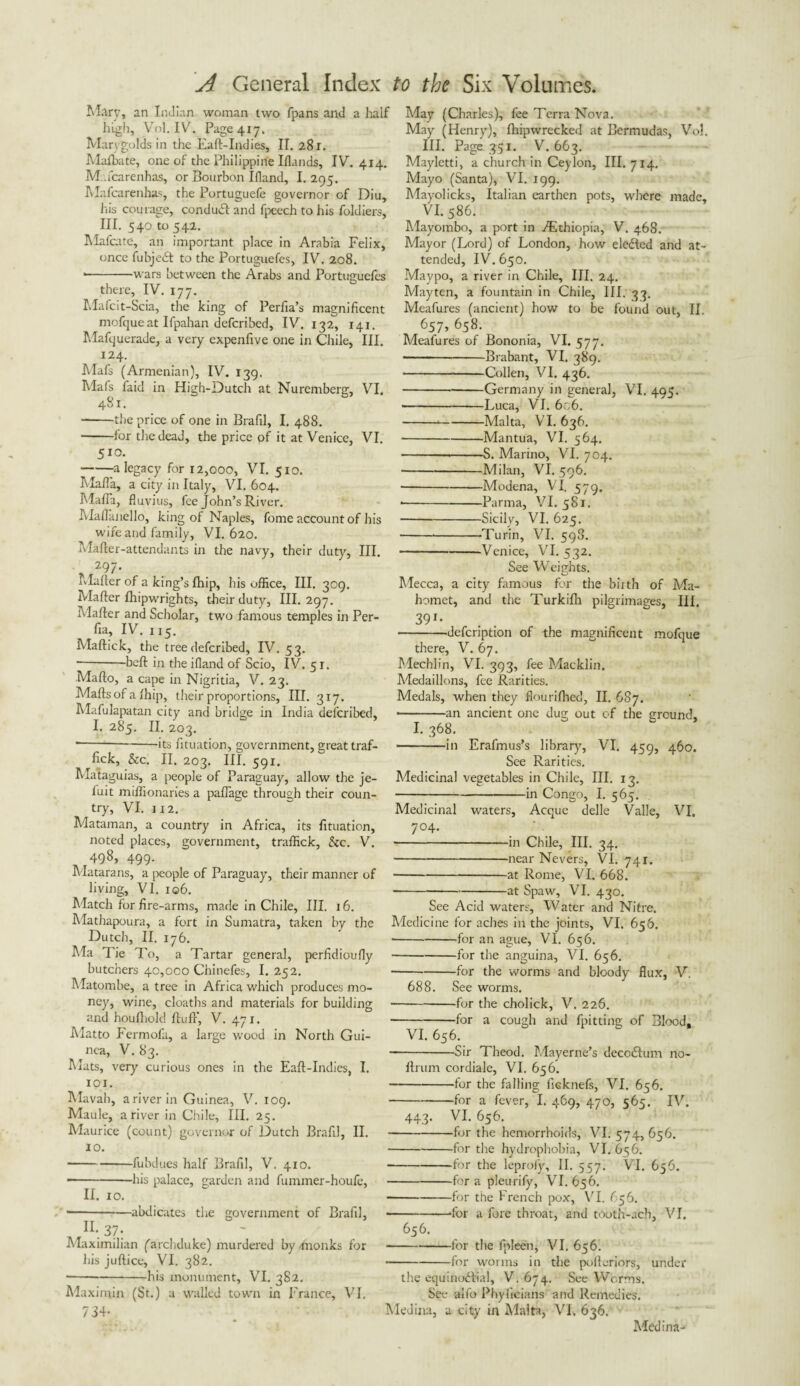 Mary, an Indian woman two fpans and a half high, Vol. IV. Page 417. Marygolds in the Eaft-Indies, II. 281. Mafbate, one of the Philippine Iflands, IV. 414. M.fcarenhas, or Bourbon Ifland, I. 295. IVIafcarenhas, the Portuguefe governor of Din, liis courage, conduct and fpeech to his foldiers, III. 540 to 542. Mafcate, an important place in Arabia Felix, once fubjedt to the Portuguefes, IV. 208. *-wars between the Arabs and Portuguefes there, IV. 177. Mafcit-Scia, the king of Perfia’s magnificent mofqueat Ifpahan defcribed, IV. 132, 141. Mafquerade, a very expenfive one in Chile, III. 124. Mafs (Armenian), IV. 139. Mafs faid in High-Dutch at Nuremberg, VI. 481. -the price of one in Brafil, I. 488. -for the dead, the price of it at Venice, VI. 510. -a legacy for 12,000, VI. 510. Mafia, a city in Italy, VI. 604. Mafia, fluvius, fee John’s River. Maflanello, king of Naples, fome account of his wife and family, VI. 620. Mafter-attendants in the navy, their duty, III. 297- Mailer of a king’s fhip, his office, HI. 309. Mailer fhipwrights, their duty. III. 297. Mailer and Scholar, two famous temples in Per- fia, IV. 115. Mallick, the tree defcribed, IV. 53. *-boll in the ifland of Scio, IV. 51. Mallo, a cape in Nigritia, V. 23. Malls of a fhip, their proportions, III. 317. Mafulapatan city and bridge in India defcribed, I. 285. II. 203. ---its fituation, government, great traf- fick, &c. II. 203. III. 591. Mataguias, a people of Paraguay, allow the je- fuit miffionaries a paflage through their coun¬ try, VI. 112. Mataman, a country in Africa, its fituation, noted places, government, traffick, &c. V. 498, 499. Matarans, a people of Paraguay, their manner of living, VI. iq6. Match for fire-arms, made in Chile, III. 16. Mathapoura, a fort in Sumatra, taken by the Dutch, II. 176. Ma Tie To, a Tartar general, perfidioufiy butchers 40,000 Chinefes, I. 252. Matombe, a tree in Africa which produces mo¬ ney, wine, cloaths and materials for building and houlhok! fluff, V. 471. Matto Fermofa, a large wood in North Gui¬ nea, V. 83. Mats, very curious ones in the Eall-Indies, I. iox. Mavah, a river in Guinea, V. 109. Maule, a river in Chile, III. 25. Maurice (count) governor of Dutch Brafil, II. 10. -fubdues half Brafil, V. 410. ■ -his palace, garden and fummer-houfe, 11. 10. -abdicates the government of Brafil, H- 37; Maximilian ('archduke) murdered by monks for his jullice, VI. 382. ■ -*-his monument, VI. 382. Maxinun (St.) a walled town in France, VI. 734- May (Charles), fee Terra Nova. May (Henry), Ihipwrecked at Bermudas, Vo!. III. Page 351. V. 663. Mayletti, a church in Ceylon, III. 714. Mayo (Santa), VI. 199. Mayolicks, Italian earthen pots, where made, VI. 586. Mayombo, a port in ./Ethiopia, V. 468. Mayor (Lord) of London, how elected and at¬ tended, IV. 650. Maypo, a river in Chile, III, 24. Mayten, a fountain in Chile, III. 33. Meafures (ancient) how to be found out, II, 657, 658. Meafures of Bononia, VI. 577. -Brabant, VI. 389. -Collen, VI. 436. -Germany in general, VI. 495. • -Luca, VI. 6c6. ---Malta, VI. 636. -Mantua, VI. 564. -S. Marino, VI. 704. -Milan, VI. 506. --Modena, VI. 579. • -Parma, VI. 581. -Sicily, VI. 625. ---Turin, VI. 598. -Venice, VI. 532. See Weights. O Mecca, a city famous for the biith of Ma¬ homet, and the Turkifh pilgrimages, III, 391- -defcription of the magnificent mofque there, V. 67. Mechlin, VI. 393, fee Macklin. Medaillons, fee Rarities. Medals, when they flourilhed, II. 687. • -an ancient one dug out of the ground, I. 368. -in Erafmus’s library, VI. 459, 460. See Rarities. Medicinal vegetables in Chile, III. 13. -in Congo, I. 565. Medicinal waters, Acque delle Valle, VI. 7°4- ■ -in Chile, III. 34. -near Nevers, VI. 741. -at Rome, VI. 668. --at Spaw, VI. 430. See Acid waters, Water and Nitre. Medicine for aches in the joints, VI. 656. ■ -for an ague, VI. 656. -for the anguina, VI. 656. -for the worms and bloody flux, V. 688. See worms. -for the cholick, V. 226. -for a cough and fpitting of Blood, VI. 656. -Sir Theod. Mayerne’s deccdlum no- Itrum cordiale, VI. 656. -for the falling ficknefs, VI. 656. -for a fever, I. 469, 470, 565. IV. 443. VI. 656. -for the hemorrhoids, VI. 574, 656. -for the hydrophobia, VI. 656. -for the leproly, II. 557. VI. 656. -for a pleurify, VI. 656. -for the French pox, VI. 656. -‘for a fore throat, and tooth-ach, VI. 656. -for the fpleen, VI. 656. -for worms in the pofteriors, under the equinodlial, V. 674. See Worms. See alfo Phyficians and Remedies. Medina, a city in Malta, VI. 636. Medina-