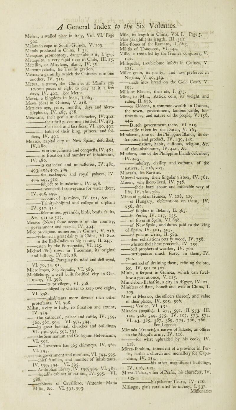 Meftra, a walled place in Italy, Vol. VI. Page 50°. Mefurado cape in South-Guinea, V. 109. Metals produced in China, I. 32. Metapano promontory, danger about it, I. 379. Metaquito, a very rapid river in Chile, III. 25. Metellin, or Mitylene, lfland, IV. 56. Metempfycholis, fee Tranfmignition. Metna, a game by which the Chinefes ruin one another, IV. 355. Metua, a game, the Chinefes at Manila pay 10,000 pieces ot eight to play at it a few days, IV. 401. See Metna. Mevet, a kingdom in India, I. 665. Mews (Sea) in Guinea, V. 218. Mexican age, years, months, days and hiero- glyphicks, IV. 487, 488. Mexicans, their genius and charadler, IV. 492. _their fir 11 government fettled, IV. 483. _their idols and facrifices, VI. 490, 491. _habit of their king, princes, and fol- diers, IV. 49 r. Mexico, capital city of New Spain, defcribed, IV. 480. -its origin, climate and conquefts,IV. 481. —its fituation and number of inhabitants, IV. 480. -its cathedral and monaftcries, IV. 480, 493^94,497009- -the exchequer and royal palaces, IV. 494, 497, 510 _ -fubjeft to inundations, IV. 498. -a wonderful conveyance for water there, IV. 498, 499- --account of its mines, IV. 501, be. ■Trinity-hofpital and college of orphans Mile, its length in China, Vol. I. Page 5* Mile (Englifh) its length. III. 311. Mile-ftones of the Romans, II. 663. Militia of Tonquecn, VI. 144. Mille, a tree ufed by the Guinea conjurers, V, 112. Millepedes, troublefome infects in Guinea, V. 221. Millet grain, its plenty, and how preferved in Nigritia, V. 40, 329. -made into bread on the Gold Coaft, V. 197. Mills at Rhodes, their ufe, I. 375. Mina, or Mna, Attick coin, its weight and value, II. 676. -or Oddena, a common-wealth in Guinea, the town, government, famous caftle, for¬ tifications, and nature of the people, V. 156, 442- -Dutch government there, VI. 215. -caftle taken by the Dutch, V. 165. IV. 510, 511. _folemnities, pyramids, birds, beafts, fruits, &c. 511 to 517. Mexico (New) fome account of the country, government and people, IV. 494. Mice prodigious numerous in Guinea, V. 216. .-reckoned a great dainty in China, VI. 822. -in die Eaft-Indies as big as cats, II. 247. .-eaten by the Portuguefes, VI. 125. Michael (St.) town in Tucuman, its original and hiftory, IV. 18,28. __in Paraguay founded and deftroyed, VI. 70, 74, 9*- Microfcopes, Sig. Septalis, VI. 589. Middleburg, a well built fortified city in Ger¬ many, VI. 398. -its privileges, VI. 398. -obliged by charter to keep two eagles, VI. 398. _—inhabitants more devout than other proteftants, VI. 398. Milan, a city in Italy, its fituation and extent, IV. 559. -the cathedral, palace and caftle, IV. 559, 560,561,594. VI. 591, 594. __its great hofpital, churches and buildings, VI. 590, 591, 592, 595. -the Seminarium and Collegium Helveticum, VI. 592. .-its Lazaretto has 365 chimneys, IV. 561. VI. 595. ■-its government and meafures, VI. 594, 595* _chief families, and number of inhabitants, IV. 559> 594- VI. 595. -Ambrofian library, IV. 559, 595. V I. 587. __Septali’s cabinet of rarities, IV. 595. VI. 588. J ——cabinets of Cavalliero, Antonio Maria Milio, &c. VI. 591,593- Mindanao, one of the Philippine Iflands, its de- fcription and produft, IV. 439, 440. -nature, habit, cuftoms, religion, &c. of the inhabitants, IV. 440, &c. Mindoro, one of the Philippine Iflands defcribed, IV.415. --induftry, civility and cuftoms, of the natives, I. 216, 217. Minerals, fee Rarities. Mineral waters, their Angular virtues, IV. 761. Miners, why Ihort-lived, IV. 758. -their hard labour and miferable way of life, IV. 760, 761. Mines of gold in Guinea, V. 228, 229. -of Hungary, obfervations on them, IV. 756, &c. --of fulphur in Ifeland, II. 365. -in Perfia, IV. 117, 155. -of filver in Spain, VI. 698. -of New Spain, and duties paid to the king of Spain, IV. 501, 505. -of gold at Urira, II. 589. -their exhalations petrify wood, IV. 758. -whence their heat proceeds,- IV. 759. -beft prophets of weather, IV. 760. -earthquakes much feared in them, IV. 760. .—-method of draining them, refining the ore, be. IV. 50110507. Minia, a ferpent in Guinea, which can fwal- low a goat at once, V. 115. Minieleben-Echafrin, a city in ./Egypt, IV. 22. Minifters of ftate, honeft and wife in China, I. 109. Mint at Mexico, the officers thereof, and value of their places, IV. 505, 506. -at Venice, VI. 531. Miracles (popifli), I. 277, 591. II. 553. III. 140, 548, 549, 575. IV. 107, 573, 574. VI. 43, 385, 387, 389, 705, 706, 766. See Legends. Miranda (Francis), a native of Salzete, an officer in the Mogul’s army, IV. 216. .-for what upbraided by his cook, IV. 218. Mirza-Ibrahim, intendant of a province in Per¬ fia, builds a church and monaftcry for Capu¬ chins, IV. 114. _—his other magnificent buildings, IV. 116, 117- Mirza-Tahar, vifier of Perfia, his chara&er, IV. J35- -his palace at Tauris, IV. 116. Mifangas, glafs coral ufed for money, I. 537. Miilionaries