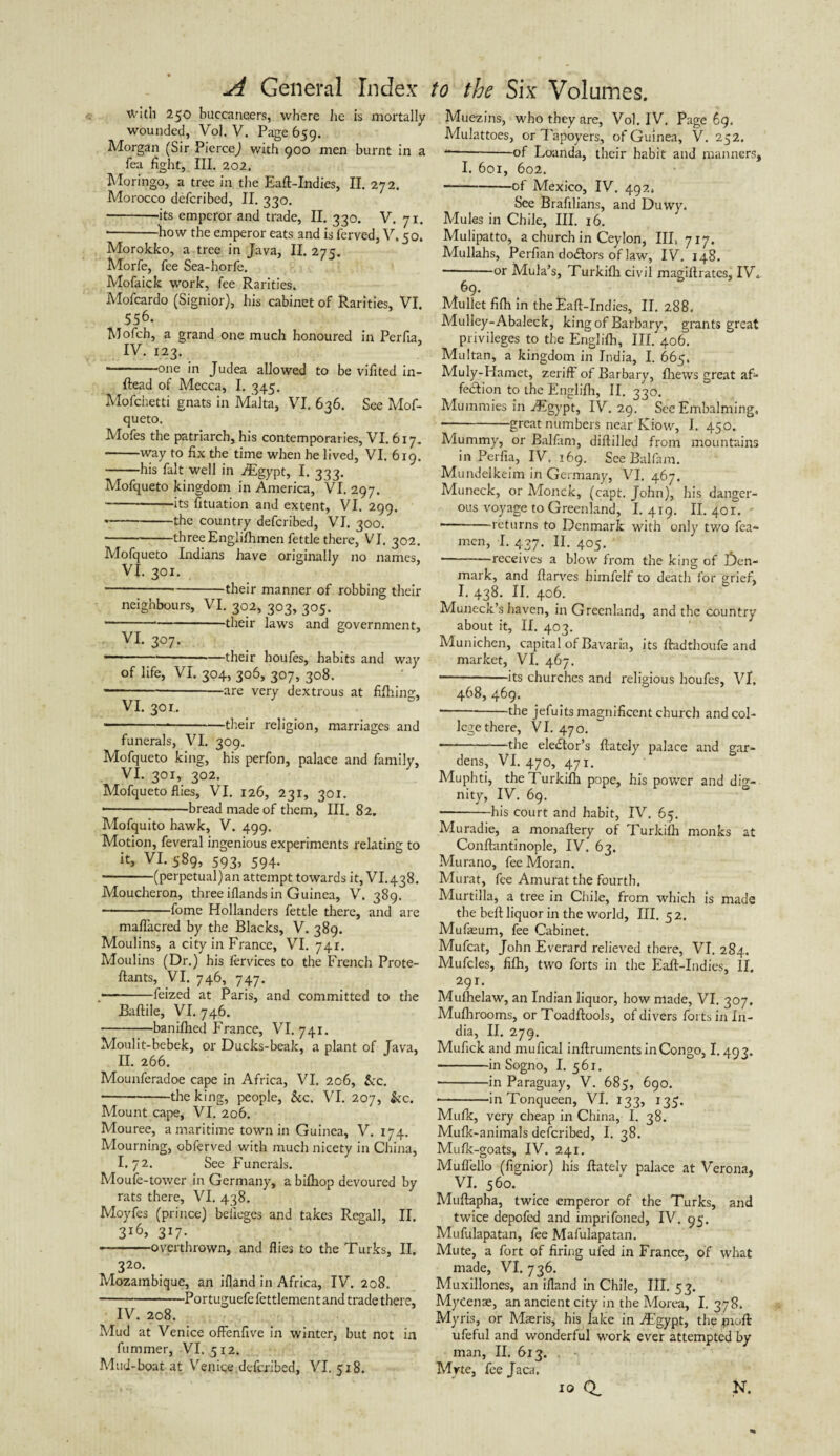 with 250 buccaneers, where lie is mortally wounded, Vol. V. Page 659. Morgan (Sir PierceJ with 900 men burnt in a fea fight, III. 202. Moringo, a tree in the Eaft-Indies, II. 272. Adorocco defcribed, II. 330. -its emperor and trade, II. 330. V. 71. -how the emperor eats and is ferved, V. 50. Morokko, a tree in Java, II. 275. Morfe, fee Sea-horfe. Mofaick work, fee Rarities. Mofcardo (Signior), his cabinet of Rarities, VI. 556. Mofch, a grand one much honoured in Perfia, IV. 123. -one in Judea allowed to be vifited in- ftead of Mecca, I. 345. Mofchetti gnats in Malta, VI. 636. See Mof- queto. Mofes the patriarch, his contemporaries, VI. 617. -way to fix the time when he lived, VI. 619. -his fait well in iEgypt, I. 333. Mofqueto kingdom in America, VI. 297. -its fituation and extent, VI. 299. --the country defcribed, VI. 300. -three Englifhmen fettle there, VI. 302. Mofqueto Indians have originally no names, VI. 301. ---their manner of robbing their neighbours, VI. 302, 303, 305. • -*-their laws and government, VI. 307. —*-*-their houfes, habits and way of life, VI. 304, 306, 307, 308. ----are very dextrous at fifhing, VI. 301.. -.-their religion, marriages and funerals, VI. 309. Mofqueto king, his perfon, palace and family, VI. 301, 302. Mofqueto flies, VI. 126, 231, 301. • -bread made of them. III. 82. Mofquito hawk, V. 499. Motion, feveral ingenious experiments relating to it, VI. 589, 593, 594. • -(perpetual) an attempt towards it, VI. 438. Moucheron, three iflands in Guinea, V. 389. -fome Hollanders fettle there, and are mafi'acred by the Blacks, V. 389. Moulins, a city in France, VI. 741. Moulins (Dr.) his fervices to the French Prote- ftants, VI. 746, 747. .■-feized at Paris, and committed to the Baftile, VI. 746. -banifhed France, VI. 741. Moulit-bebek, or Ducks-beak, a plant of Java, II. 266. Mounferadoe cape in Africa, VI. 206, &c. -the king, people, &c. VI. 207, &c. Mount cape, VI. 206. Mouree, a maritime town in Guinea, V. 174. Mourning, obferved with much nicety in China, I.72. See Funerals. Moufe-tower in Germany, a bifhop devoured by rats there, VI. 438. Moyfes (prince) belleges and takes Regall, II. 3i6> 3*7- -overthrown, and flies to the Turks, II. 320. Mozambique, an ifland in Africa, IV. 208. -Portuguefe fettlemen t and trade there, IV. 208. Mud at Venice ofFenfive in winter, but not in fiimmer, VI. 5x2. Mud-boat at Venice defcribed, VI. 518. Muezins, who they are, Vol. IV. Page 69. Mulattoes, or Tapoyers, of Guinea, V. 252. --of Loanda, their habit and manners, I. 601, 602. -of Mexico, IV. 492, See Brafilians, and Duwy. Mules in Chile, III. 16. Mulipatto, a church in Ceylon, IIL 7x7. Mullahs, Perfian doftors of law, IV. 148. ■ -°t Mula’s, Turkifh civil magillrates, IV.. 69. Mullet fifh in the Eaft-Indies, II. 288. Mulley-Abaleck, king of Barbary, grants great privileges to the Englifh, III. 406. Multan, a kingdom in India, I. 665. Muly-Hamet, zeriff of Barbary, fliews great af¬ fection to the Englifh, II. 330. Mummies in ./Egypt, IV. 29. See Embalming. •-great numbers near Kiow, I. 450. Mummy, or Balfam, diftilled from mountains in Perfia, IV. 169. See Balfam. Mundelkeim in Germany, VI. 467. Muneck, or Monck, (capt. John), his danger¬ ous voyage to Greenland, I. 419. II. 401. --returns to Denmark with only two fea- men, I. 437. II. 405. -receives a blow from the king of J)en- mark, and ftarves himfelf to death for grief, I. 438. II. 406. Muneck’s haven, in Greenland, and the country about it, II. 403. Munichen, capital of Bavaria, its ftadthoufe and market, VI. 467. -its churches and religious houfes, VI, 468, 469. -the jefuits magnificent church and col¬ lege there, VI. 470. ■ -the elector’s ftately palace and gar¬ dens, VI. 470, 471. Muphti, the Turkifh pope, his power and dig¬ nity, IV. 69. -his court and habit, IV. 65. Muradie, a monaftery of Turkifh monks at Conftantinople, IV. 63. Murano, fee Moran. Murat, fee Amurat the fourth. Murtilla, a tree in Chile, from which is made the beft liquor in the world, III. 5 2. Mufeum, fee Cabinet. Mufcat, John Everard relieved there, VI. 284. Mufcles, fifh, two forts in the Eaft-Indies, II. 291. Mulhelaw, an Indian liquor, how made, VI. 307. Mulbrooms, orToadftools, of divers forts in In¬ dia, II. 279. Mufick and mufical inftruments in Congo, 1.493. -in Sogno, I. 561. --in Paraguay, V. 685, 690. -in Tonqueen, VI. 133, 135. Mufk, very cheap in China, I. 38. Mufk-animals defcribed, I. 38. Mufk-goats, IV. 241. Mufiello (fignior) his ftately palace at Verona, VI. 560. Muftapha, twice emperor of the Turks, and twice depofed and imprifoned, IV. 95. Mufulapatan, fee Mafulapatan. Mute, a fort of firing ufed in France, of what made, VI. 736. Muxillones, an ifland in Chile, III. 53. Mycenae, an ancient city in the Morea, I. 378. Myris, or Mseris, his lake in iEgypt, the pioft: ufeful and wonderful work ever attempted by man, II. 613. Mrte, fee Jaca. N. xo ci