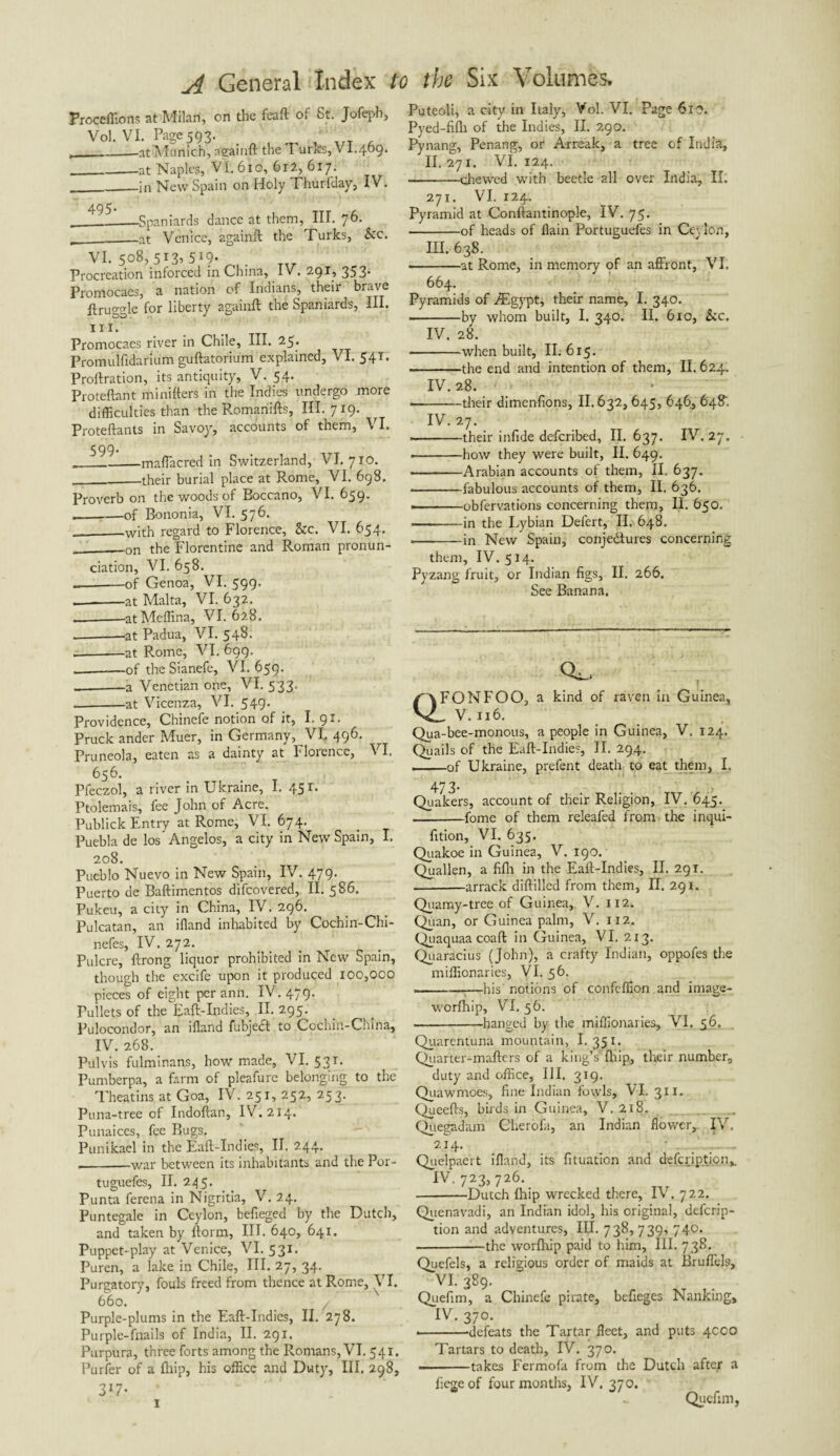 Froceffions at Milan, on the feaft of St. Jofeph, Vol. VI. Page 593. __-ntMunich, ngamft the! urks,VI.409. _at Naples, VI. 610, 612,6x7. __in New Spain on Holy Thurfday, IV. __!2-_Spaniards dance at them, III. 76. ____at Venice, againft the Turks, &c. vi. 508,513*519- Procreation inforced in China^ IV, 353* Promocaes, a nation of Indians, their brave ftruggle for liberty againft the Spaniards, III, hi. Promocaes river in Chile, III. 25. Promulfidarfum guftatorium explained, VI. 54T. Proftration, its antiquity, V. 54. Proteftant ministers in the Indies undergo more difficulties than the Romariifts, III. 719. Proteftants in Savoy, accounts of them, VI. 599. _maffacred in Switzerland, VI. 710. __their burial place at Rome, VI. 698. Proverb on the woods of Boccano, VI. 639* ,_of Bononia, VI. 576. __with regard to Florence, &c. VI. 654. __on the Florentine and Roman pronun¬ ciation, VI. 658. -of Genoa, VI. 599. _-at Malta, VI. 632. — -at Meffina, VI. 628. — -.at Padua, VI. 548. .-at Rome, VI. 699. --of the Sianefe, VI. 659. _-a Venetian one, VI. 533. ,-at Vicenza, VI. 549. Providence, Chinefe notion of it, I. 91. Pruck ander Muer, in Germany, VI. 496. Pruneola, eaten as a dainty at Florence, VI. 656. Pfeczol, a river in Ukraine, I. 45 Ptolemais, fee John of Acre. Publick Entry at Rome, V I. 674. Puebla de los Angelos, a city in New Spain, I. 208. Pueblo Nuevo in New Spain, IV. 479. Puerto de Baftimentos difeovered, II. 586. Pukeu, a city in China, IV. 296. Pulcatan, an ifland inhabited by Cochin-Chi- nefes, IV. 272. Pulcre, ftrong liquor prohibited in New Spain, though the excife upon it produced 100,000 pieces of eight per ann. IV. 479. Pullets of the Raft-Indies, II. 295. Pulocondor, an ifland fubjecl to Cochin-China, IV.268. Pulvis fulminans, how made, VI. 531. Pumberpa, a farm of pleafure belonging to the Theatins at Goa, IV. 251, 252, 253. Puna-tree of Indoftan, IV. 214. Punaiccs, fee Bugs. Punikael in the Eaft-Indies, II, 244. _war between its inhabitants and the Por- tuguefes, II. 245. Punta ferena in Nigritia, V. 24. Puntegale in Ceylon, befieged by the Dutch, and taken by ftorm, III. 640, 641. Puppet-play at Venice, VI. 531. Puren, a lake in Chile, HI. 27, 34. Purgatory, fouls freed from thence at Rome, VI. 660. Purple-plums in the Eaft-Indies, II. 278. Purple-fnails of India, II. 291. Purpura, three forts among the Romans, VI. 541. Purfer of a {hip, his office and Duty, III. 298, 3*7- ‘ Puteoli, a city in Italy, Vol. VI. Page 610. Pyed-fifh of the Indies, II. 290. Pynang, Penang, or Arreak, a tree of India, II. 271. VI. 124. .--chewed with beetle all over India, II. 271. VI. 124. Pyramid at Conftantinople, IV. 75. -of heads of flain Portuguefes in Cc\ Ion, III. 638. --at Rome, in memory of an affront, VI. 664. Pyramids of ./Egypt, their name, I. 340. ■-by whom built, I. 340. II. 610, &c. IV. 28. -when built, II. 615. -the end and intention of them, II. 624. IV. 28. --their dimenflons, II. 632, 645, 646, 648. IV. 27. --their infide deferibed, II. 637. IV. 27. --how they were built, II. 649. -Arabian accounts of them, II. 637. -fabulous accounts of them, II. 636. ———obfervations concerning them, II. 650. -in the Lybian Defert, II. 648. •-in New Spain, conjectures concerning them, IV. 514. Pyzang fruit, or Indian figs, II. 266. See Banana. Q! FONFOO, a kind of raven in Guinea, V. 116. Qua-bee-monous, a people in Guinea, V. 124, Quails of the Eaft-Indies, II. 294. ——of Ukraine, prefent death to eat them, I. Quakers, account of their Religion, IV. 645. .-fome of them releafed from the inqui- fition, VI. 635. Quakoe in Guinea, V. 190. Quallen, a fifli in the Eaft-Indies, II. 291. -arrack diftilled from them, IT. 291. Quamy-tree of Guinea, V. 112. Qiian, or Guinea palm, V. 112. Quaquaacoaft in Guinea, VI. 213. Quaracius (John), a crafty Indian, oppofes the miffionaries, VI. 56. ——:—his notions of confeffion and image- worfhip, VI. 56. -hanged by the miffionaries, VI. 56. Quarentuna mountain, I. 351. Quarter-mafters of a king's7 (hip, their number, duty and office, III, 319. Quawmoes, fine Indian fowls, VI. 31 x. Queefts, birds in Guinea, V. 218. Quegadam Cherofa, an Indian flower, IV. 214. • _ Quelpaert ifland, its fituation and defeription,. IV. 723,726. -Dutch fhip wrecked there, IV . 722. Quenavadi, an Indian idol, his original, deferip- tion and adventures, III. 738,739, 740. --the worfhip paid to him, III. 7 38. Quefels, a religious order of maids at Bruffels, VI. 389. Quefim, a Chinefe pirate, befieges Nanking, IV. 370. ---defeats the Tartar fleet, and puts 4COO Tartars to death, IV. 370. --takes Fermofa from the Dutch after a flegeof four months, IV. 370. Quefim, 1