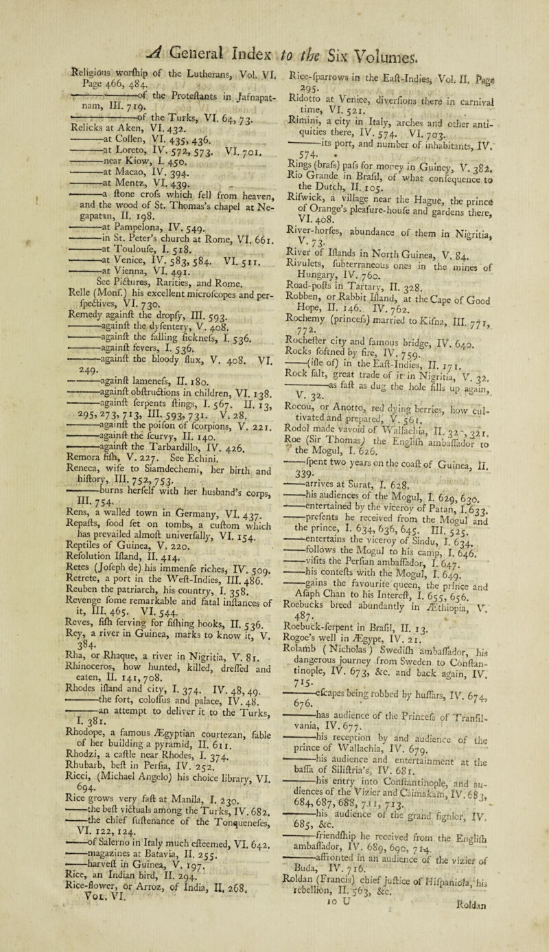 Religious worlhip of the Lutherans, Vol. VI, Page 466, 484. '----of the Proteftants in Jafnapat- nam. III. 719. • ---of the Turks, VI. 64, 7?. Relicks at Aken, VI. 432. -at Collen, VI. 435, 436. -at Loreto, IV. 572, 573. VI. 701. -near Kiow, I. 450. -at Macao, IV. 394. -at Mentz, VI. 439. •———a Hone crofs which fell from heaven, and the wood of St. Thomas’s chapel at Ne- gapatan, II. 198. -at Pampelona, IV. 549. — -in St. Peter’s church at Rome, VI. 661. -at Touloufe, I. 518. --at Venice, I V. 583, 584. VI. 511. - at Vienna, VI. 491. See Pidlures, Rarities, and Rome. Relle (Monf.) his excellent microfcopes and per- fpedlives, VI. 730. Remedy againft the dropfy, Hi. 593. • -againft the dyfentery, V. 408. -againft the falling ficknefs, I. 536. • -againft fevers, I. 536. — -againft the bloody flux, V. 408. VI. 249. -againft lamenefs, II. 180. -againft obftruaions in children, VI. 138. --againft ferpents flings, I. 567. II. 13, 295,273,713, m.593,731. V.28. --againft the poifon of fcorpions, V. 221. • -againft the fcurvy, II. 140. — ■ againft the Tarbardillo, IV. 426. Remora filh, V. 227. See Echini. Reneca, wife to Siamdechemi, her birth and hiftory. III. 752, 753. ■-burns herfelf with her husband’s corps, III. 754. Rens, a walled town in Germany, VI. 437. Repafts, food fet on tombs, a cuftom which has prevailed almoft univerfally, VI. 154. Reptiles of Guinea, V. 220. Refolution Ifland, II. 414. Retes (Jofeph de) his immenfe riches, IV. 509. Retrete, a port in the Weft-Indies, III. 486. Reuben the patriarch, his country, I. 358. Revenge fome remarkable and fatal inftances of it. III. 465. VI. 544. Reves, fifh ferving for fifhing hooks, II. 536. Rey, a river in Guinea, marks to know it, V. 384- Rha, or Rhaque, a river in Nigritia, V. 81. Rhinoceros, how hunted, killed, dreflid and eaten, II. 141, 708. Rhodes ifland and city, I. 374. IV. 48, 49. • -the fort, coloflus and palace, IV^S.* * • -an attempt to deliver it to the Turks. I. 381. Rhodope, a famous ^Egyptian courtezan, fable of her building a pyramid, II. 611. Rhodzi, a caftle near Rhodes, I. 3-74. Rhubarb, beft in Perfia, IV. 252/ Ricci, (Michael Angelo) his choice library, VI. 694. Rice grows very faft at Manila, I. 230. • -the beft viduals among the Turks, IV. 682. -the chief fuftenance of the Tonquenefes, VI. 122, 124. -of Salerno in Italy much efteemed, VI. 642. • -magazines at Batavia, II. 255. • -harveft in Guinea, V. 197. Rice, an Indian bird, II. 294. Rice-flower, or Arroz, of India, II, 268. Vot. VI. Rice-fparrows in the Eaft-Indies, Vol. II. Rage 295. Ridotto at Venice, diverfions there in carnival time, VI. 521. Rimini, a city in Italy, arches and other anti¬ quities there, IV. 574. VI. 703. --its port, and number of inhabitants, IV. .574- • Rings (brafs) pafs for money in Guiney, V. 382. Rio Grande in Brafil, of what conlequence to the Dutch, II. 105. Rifwick, a village near the Hague, the prince of Orange s pleafure-houfe and gardens there, VI. 408. Riyer-horfes, abundance of them in Nigritia, _ v-73- River of Iflands in North Guinea, V. 84. Rivulets, fubterraneous ones in the mines of Hungary, IV. 760. Road-pofts in Tartary, II. 328. Robben, or Rabbit Ifland, at the Cape of Good Hope, II. 146. IV. 762. Rochemy (princefs) married toKifna, III 77r 772. 11 ’ Rochefter city and famous bridge, IV. 640 Rocks foftned by fire, IV. 759.^ -(ifleof) in the Eaft-Indies, II. 171. Rock fait, great trade of it in Nigritia, V. 32. — as faft as dug the hole fills up again, V. 32. - ’• Rocou, or Anotto, red dying berries, how cul¬ tivated and prepared, V. 561. Rodol made vavoid of Walachia, ft. o2-} ^2r (S* Thomas) the Englifh ambaflador to the Mogul, I. 626. 1 fyent two years on the coaft of Guinea II 339- -arrives at Surat, I. 628* -his audiences of the Mogul, I. 629, 620. -entertained by the viceroy of Patan,’ I. 63?. prefents he received from the Mogul and the prince, I. 634, 636, 645. III. 525. -entertains the viceroy of Sindu, I. 634. follows the Mogul to his camp, I. 646. -vifits the Perfian ambalTador, I. 647. -his contefts with the Mogul, I. 649. -gains the favourite queen, the prince and Afaph Chan to his Intereft, I. 655, 656. Roebucks breed abundantly in ^Ethiopia’ V 487. , Roebuck-ferpent in Brafil, II. 12. Rogoe’s well in .Egypt, IV. 21. Rolamb (Nicholas) Swedifh ambalTador, his dangerous journey from Sweden to Conftan- tinople, IV. 673, &c. and back again, IV 7*5- -eRapes being robbed by hulTars, IV. 674 676. • • -has audience of the Princefs of TranfiR vania, IV. 677. ■-ids reception by and audience of the prince of Wallachia, IV. 679. * his audience and entertainment at the bafla of Siliftria’s, IV. 681. ---his entry into Conftantinople, and au¬ diences of the Vizier and Caimakarn, IV 682 684,687,688, 7.11, 713. --his audience of the grand figr.ior, IV. 685, &c. - friendlhip he received from the Englifh ambaflador, IV. 689,690, 714. — -affronted in an audience of the vizier of Buda, IV. 716. Roldan (Francis) chief juftice of Hifpaniola, his rebellion, II. 563, &c. 10 U Roldan