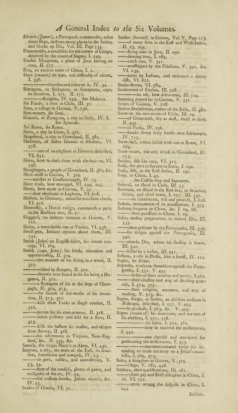 Silveria (James), aPortuguefe commander, takes many fhips, deftroys jnany places in the Indies, and blocks up Diu, Vol. III. Page 535. Simantamba, a candidate for the crown of Congo, deceived by the count of Sogno, I. 549. Simbar Mangiram, a plant of Java having no root, II. 277. Sina, an ancient name of China, I. 1. Sinai (mount,) its tops, and difficulty of afcent, L 336. ■-churches and ruins on it, IV. 34. Sincapura, or Sinkapura, or Sincapuera, cape, its fituation, I. 271. II. 170. -ftraights, IV. 259. See Malacca. Sin Fundo, a river in Chile, III. 30. Sino, a village in Guinea, V. 136. Sion mount, fee Sinai. Siracufa, or Zaragoza, a city in Sicily, IV. 8. See Syracufe. Siri Rama, fee Rama. Sittia, a city in Crete, I. 322. Skagefiord, a city in Greenland, II. 382. Skeletons, of father Gonzia at Modena, VI. 578. • -one of an elephant at Florence defcribed, VI. 65 r. Skins, how to drefs them with the hair on, VI. 546. Skreglingers, a people of Greenland, II. 382, &c. Slave coaft in Guinea, V. 319. --market at Conflantinople, IV. 75. Slave trade, how managed, VI. 234, 245. Slaves, how made in Guinea, V. 47. -how employed at Leghorn, VI. 608. Sleifum, in Germany, noted for excellent cheefe, VI.472. Slotenifky, a Dutch enfign, commands a party in the Brafilian war, II. 47. Sluggard, an hideous creature in Guinea, V; 212. Sluice, a remarkable one at Venice, VI. 536. Small-pox, Indians opinion about them, III. 741* Smith (John) an Englifh failor, his innate cou- -rage, VI. 164. Smith (capt. John) his birth, education and apprenticeffiip, II. 309. • -the manner of his living in a wood, II. 310. --robbed by fharpers, II. 310. -thrown over-board at fea for being a Hu- gonot, II. 311. • -a ftratagem of his at the fiege of Olum- pagh, II. 312, 313. -the fuccefs of fire-works of his inven¬ tion, II. 313, 321. • -kills three Turks in Angle combat, II. 316. • -patent for his coat-armour, II. 318. • -taken prifoner and fold for a Have, II. 323- -kills the bafhaw his mafter, and efcapes from flavery, II. 328. -his adventures in Virginia, Ncw-Eng- land,* &c. II. 335, &c. Smock, the virgin Mary’s at Aken, VI. 432. Smyrna, a city, the mart of the Eaft, its fitua¬ tion, foundation and compafs, IV. 53. -its port, caflles, and monafleries, V. 53> 54- • -ftate of the confuls, plenty of game, and malignity of the air, IV. 54. *—-the cuflom-houfes, Jefuits church, 5cc. , IV‘55- Snakes or Guaira, VI, 30. Snakes (horned) in Guinea, Vol. V. Pag e2IJ. -of many forts in the Eaft and Weft-Indies, II. 13, 295. -flying ones in Java, II. 296. --dancing ones, I. 285. • -catch rats, V. 341. -worfhipped by the Fidafians, V. 341, &c. VI. 239. —■—eaten by Indians, and reckoned a dainty difh, VI. 822. Snake-ftones, VI. 584. Snake wood of Ceylon, III. 728. *—-its ufe, how difcovered, III. 729. Sneezing prayed for in Guinea, V. 331. Snipes of Guinea, V. 218. Snorro Storlefonius, author of the Edda, II. 380, Snow on the mountains of Chile, III. 19. -of Greenland, dry as duft, fmall as fand, IX-;435- -in Perfia, IV. 156. • -breaks down forty houfes near Adrianople, Snow-ball, a man killed w-ith one at Rome, VI 689. Snow-water, the only drink in Greenland, IV. 753- Snukes, fifh like carp, VI. 312. Soali, the port to Suratte in india, 1.291. Soals, fifh, in the Eaft-Indies, II. 290. Soap, in China, I. 45. See Caftile-foap and Saponetta. Soboral, an ifland in Chile, III. 53. Socotora, an ifland in the Red-Sea, its fituation, fultan, and chief town, I. 627, III. 532. 7-its inhabitants, foil and produdl, I. 628. Sodom, monuments of its punifhment, I. 353. Sodomy frequent in China, &c. I. 29, 68. -how punifhed in China, I. 29. Sofar, makes preparations to defend Diu, III. 535- --taken prifoner by the Portuguefes, III. 538. -his defigns againft the Portuguefes, III. 540. ■—'—attacks Diu, where his firefhip is burnt, III. 540. -killed by a bullet, III. 541. Sofiana, a city in Perfia, like a foreft, IV. 112. Soghu, fee Zebre. Sognefes, vindicate themfelves againft the Portu¬ guefes, I. 551. V. 495. • -habits of their nobility and gentry, 1.562. • -their chaftity and way of deciding quar- rels, I. 574, 575. • -their religion, manners, and way of trading, V. 503, &c. Sogno, Songo, or Sonho, an abfolute earldgm in ^Ethiopia, defcribed, I. 557. V. 493. --its product, I. 563, &c. V. 493. Sogno (count of) his dominion, and manner of his eleiftion, I. 557, 558. • -his habit, I. 561, 562. ■-how he received the miffionaries, I. 542. --one depofed and murdered for perfecuting the miffionaries, I. 553. • -excommunicated twice for in¬ tending to trade contrary to a Jefuit’s mani- fefto, I.569, 573. Soko, a kingdom in Guinea, V. 319. -village, V. 182, 448. Soldiers, their qualifications. III. 28 r. --their pay and ftri& difcipline in China, I. 26. VI. 752. -never wrong the fubjc&s in China, I. 244. - Soldiers,