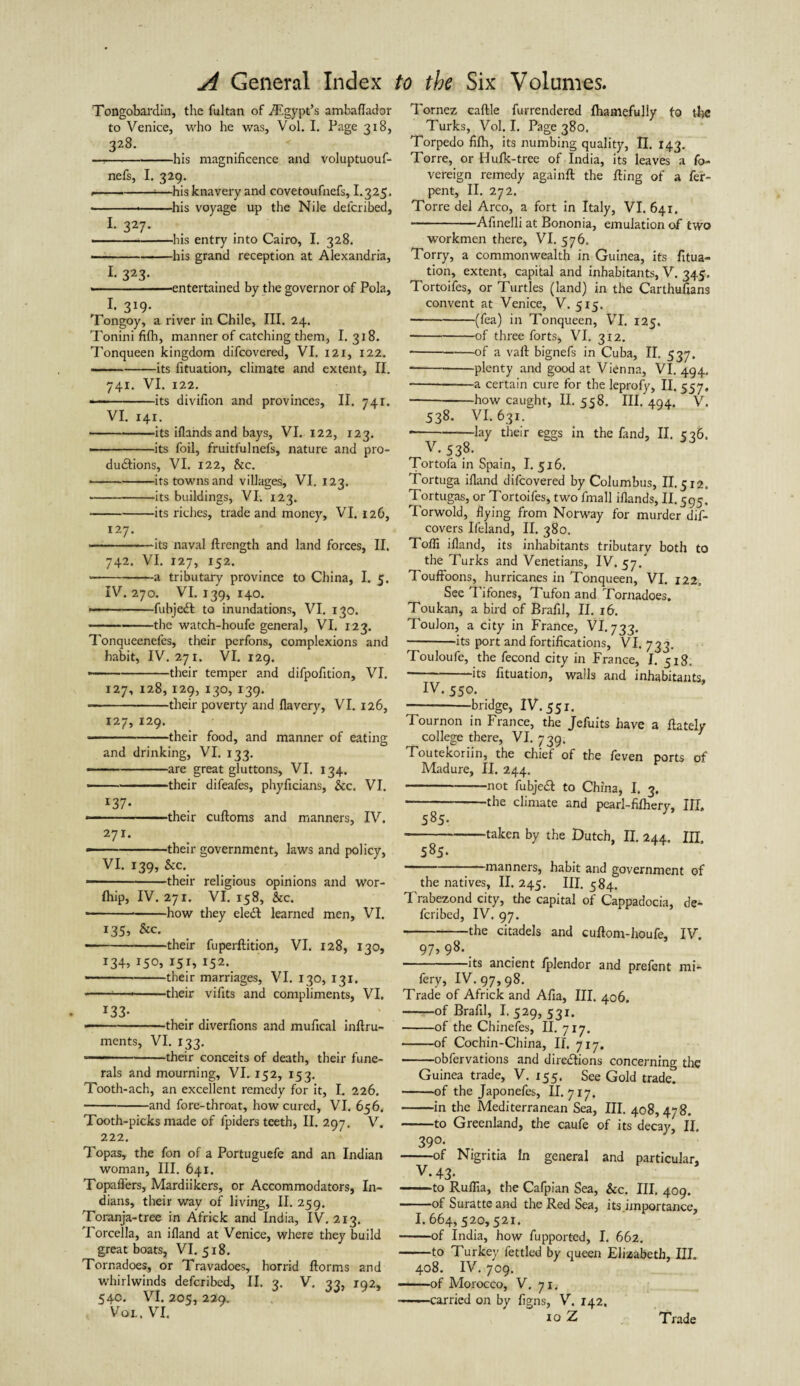 Tongobardin, the fultan of ./Egypt’s ambaflador to Venice, who he was, Vol. I. Page 318, 328. —,-his magnificence and voluptuouf- nefs, I. 329. --*—his knavery and covetoufnefs, I.325. ---his voyage up the Nile delcribed, 1. 327. --- --his entry into Cairo, I. 328. -his grand reception at Alexandria, 1 323- . , » .entertained by the governor of Pola, l 319. Tongoy, a river in Chile, III. 24. Tonini fifh, manner of catching them, I. 318. Tonqueen kingdom difcovered, VI. 121, 122. -its fituation, climate and extent, II. 741. VI. 122. --its divifion and provinces, II. 741. VI. 141. -its iflands and bays, VI. 122, 123. -its foil, fruitfulnefs, nature and pro¬ ductions, VI. 122, Sic. • -its towns and villages, VI. 123. -its buildings, VI. 123. --its riches, trade and money, VI. 126, 127. --its naval flrength and land forces, II. 742. VI. 127, 152. --a tributary province to China, I. 5. IV. 270. VI. 139, 140. — ■ --fubjeCl to inundations, VI. 130. -the watch-houfe general, VI. 123. Tonqueenefes, their perfons, complexions and habit, IV. 271. VI. 129. ——-their temper and difpofition, VI. 127, 128, 129, 130, 139. • -their poverty and flavery, VI. 126, 127, 129. — -their food, and manner of eating and drinking, VI. 133. ---are great gluttons, VI. 134. -their difeafes, phyficians, &c. VI. 137• * -their cufloms and manners, IV. 271. — -their government, laws and policy, VI. 139, &c. ■-their religious opinions and wor- fhip, IV. 271. VI. 158, &c. --*-how they eleCl learned men, VI. 135, &c. -their fuperflition, VI. 128, 130, i3+> 1S°i 152. -their marriages, VI. 130, 131. * -*—- their vifits and compliments, VI. *33- -their diverfions and mufical inflru- ments, VI. 133. ■—- -their conceits of death, their fune¬ rals and mourning, VI. 152, 153. Tooth-ach, an excellent remedy for it, I. 226. -and fore-throat, how cured, VI. 656. Tooth-picks made of fpiders teeth, II. 297. V. 222. Topas, the fon of a Portuguefe and an Indian woman, III. 641. Topaflers, Mardiikers, or Accommodators, In¬ dians, their way of living, II. 259. Toranja-tree in Africk and India, IV, 213. Torcella, an ifland at Venice, where they build great boats, VI. 518. Tornadoes, or Travadoes, horrid florms and whirlwinds defcribed, II. 3. V. 33, 192, 540. VI. 205, 229. Vol. VI. Tornez caftle furrendered fhamefully to the Turks, Vol. I. Page 380. Torpedo fifh, its numbing quality, II. 143. Torre, or Hufk-tree of India, its leaves a fo- vereign remedy againfl the fling of a fer- pent, II. 272. Torre del Arco, a fort in Italy, VI. 641. -Afinelli at Bononia, emulation of two workmen there, VI. 576. Torry, a commonwealth in Guinea, its fitua¬ tion, extent, capital and inhabitants, V. 345. Tortoifes, or Turtles (land) in the Carthufians convent at Venice, V. 515. -(fea) in Tonqueen, VI. 125. -of three forts, VI. 3x2. -of a vail bignefs in Cuba, II. 537. -plenty and good at Vienna, VI. 494. -a certain cure for the leprofy, II. 557, --how caught, II. 558. HI. 494. V. 538. VI. 631. -—lay their eggs in the fand, II. 526. V. 53.8- Tor tofa in Spain, I. 516. Tortuga ifland difcovered by Columbus, II. 512. Tortugas, or Tortoifes, two fmall iflands, II. 595. Torwold, flying from Norway for murder dif- covers Ifeland, II. 380. Toffi ifland, its inhabitants tributary both to the Turks and Venetians, IV. 57. ToufFoons, hurricanes in Tonqueen, VI. 122. See Tifones, Tufon and Tornadoes. Toukan, a bird of Brafil, II. 16. Toulon, a city in France, VI. 733. -its port and fortifications, VI. 733. Touloufe, the fecond city in France, I. 518. *-its fituation, walls and inhabitants, IV. 550. -bridge, IV. 551. Tournon in France, the Jefuits have a flately college there, VI. 739. Toutekoriin, the chief of the feven ports of Madure, II. 244. -—not fubjeCl to China, I. 3. —-the climate and pearl-fifhery, III 585. -taken by the Dutch, II. 244. III. 585. --manners, habit and government of the natives, II. 245. III. 584. Trabezond city, the capital of Cappadocia, de¬ fcribed, IV. 97. -the citadels and cuflom-houfe, IV. 97, 98- -its ancient fplendor and prefent mi- fery, IV. 97,98. Trade of Africk and Afia, III. 406. -of Brafil, I. 529, 531. -of the Chinefes, II. 717. -of Cochin-China, II. 7x7. -obfervations and directions concerning the Guinea trade, V. 155. See Gold trade? -of the Japonefes, II. 717. -in the Mediterranean Sea, III. 408,478. -to Greenland, the caufe of its decay, II. 39°- -of Nigritia in general and particular, V. 43- ——to Rulfia, the Cafpian Sea, See. III. 409. -of Suratteand the Red Sea, its .importance, I. 664,520,521. -of India, how fupported, I. 662. -to Turkey fettled by queen Elizabeth, III. 408. IV. 709. -of Morocco, V. 71. •—carried on by figns, V. 142. xo Z Trade