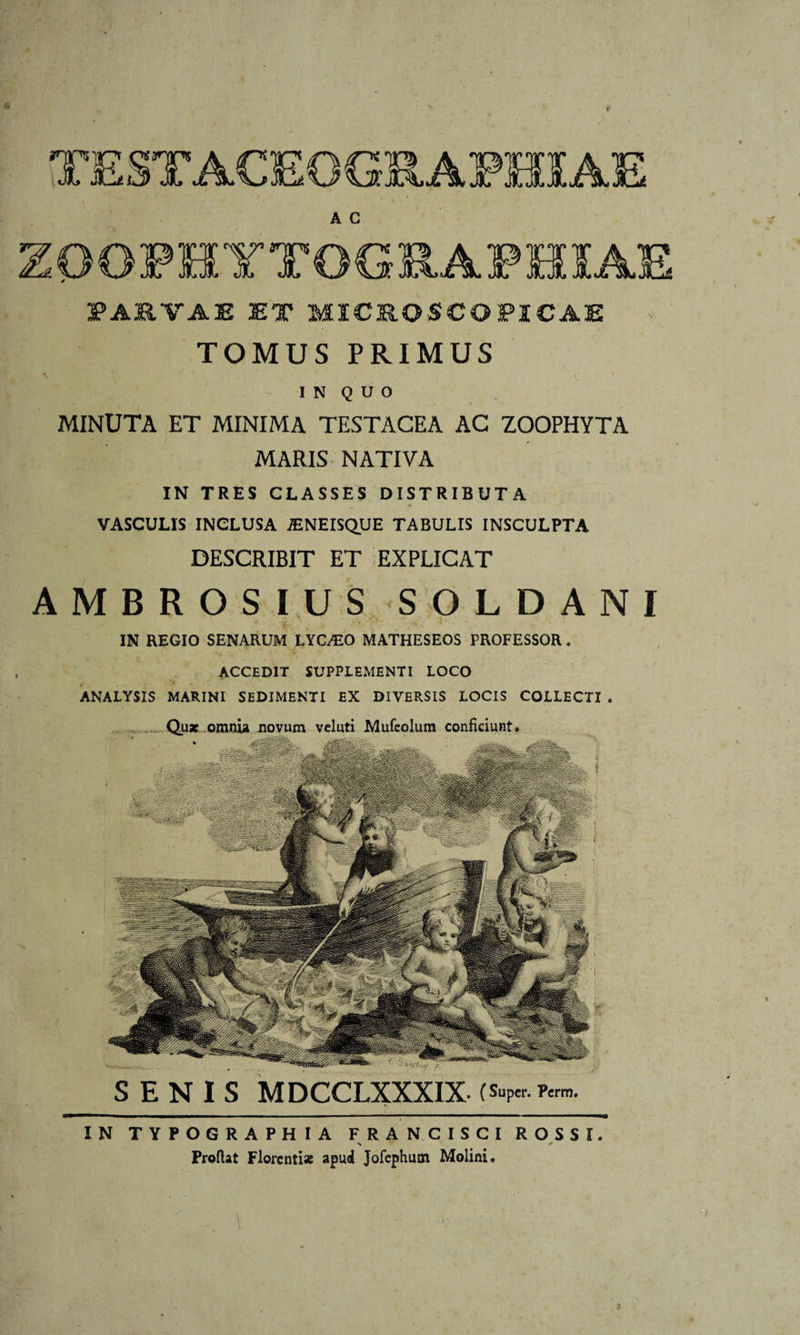 • • f t TESTACEOGRAPHSAE A C PARTAE ET MICRO SCO PICAE TOMUS PRIMUS IN QUO MINUTA ET MINIMA TESTACEA AC ZOOPHYTA MARIS NATIVA IN TRES CLASSES DISTRIBUTA VASCULIS INCLUSA -ENEISQUE TABULIS INSCULPTA DESCRIBIT ET EXPLICAT AMBROSIUS SOLDANI IN REGIO SENARUM LYC^O MATHESEOS PROFESSOR. ACCEDIT SUPPLEMENTI LOCO 'i ANALYSIS MARINI SEDIMENTI EX DIVERSIS LOCIS COLLECTI . ... Quae omnia novum vcluti Mufeolum conficiunt. SENIS MDCCLXXXIX- (s»P«.ftr». IN TYPOGRAPHIA FRANCISCI ROSSI. Proflat Florentiae apud Jofephum Molini.