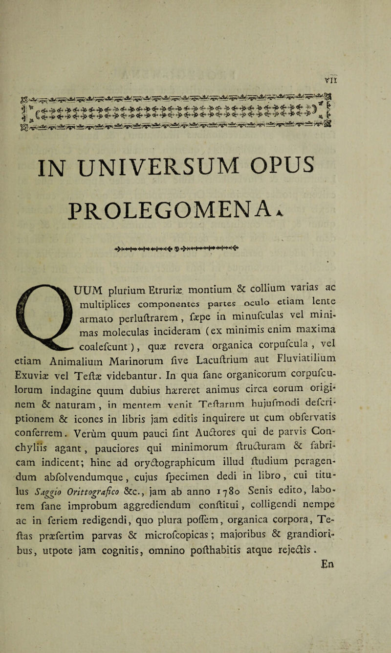 * -tf+J&amp;lfa 3t4^&gt;fe 4M»&lt;£- **•&amp;&amp;&amp;&lt;&amp; 'f &lt;^^&lt;f* f ^1^1* 5£ j?S f ^■/^^^rv—£r* §£f l&lt;fr *&gt;&amp;/. /f« £*£ /*5^ ii*Si y?* '&gt;vs *%* /rp^: IN UNIVERSUM OPUS PROLEGOMENA*. •*^&lt;*o$^*&gt;&lt;H,,H’&lt;**^* &lt;3J-^* S*&gt;*°&lt;« &lt;*»$»#«H**K^- QUUM plurium Etruria montium &amp; collium varias ac multiplices componentes partes oculo etiam lente armato perluftrarem, fkpe in minufculas vel mini* mas moleculas incideram (ex minimis enim maxima coalefcunt), qux revera organica corpufcula , vel etiam Animalium Marinorum five Lacudrium aut Fluviatilium Exuvia? vel Tedae videbantur. In qua fane organicorum corgufcu- « ' m lorum indagine quum dubius haireret animus circa eorum origi¬ nem &amp; naturam, in mentem venit Teflarum hujufmodi deferi* ptionem &amp; icones in libris jam editis inquirere ut cum obfervatis conferrem. Verum quum pauci dnt Audores qui de parvis Con¬ chyliis agant, pauciores qui minimorum druduram &amp; fabri¬ cam indicent; hinc ad orydographicum illud dudium peragen¬ dum abfolvendumque, cujus fpecimen dedi in libro, cui titu¬ lus Stggio Orittografico &amp;c., jam ab anno 1780 Senis edito, labo¬ rem fane improbum aggrediendum conditui, colligendi nempe ac in feriem redigendi, quo plura pofTem, organica corpora, Te» das prxfertim parvas &amp; microfcopicas; majoribus &amp; grandiori¬ bus, utpote jam cognitis, omnino podhabitis atque rejedis . En