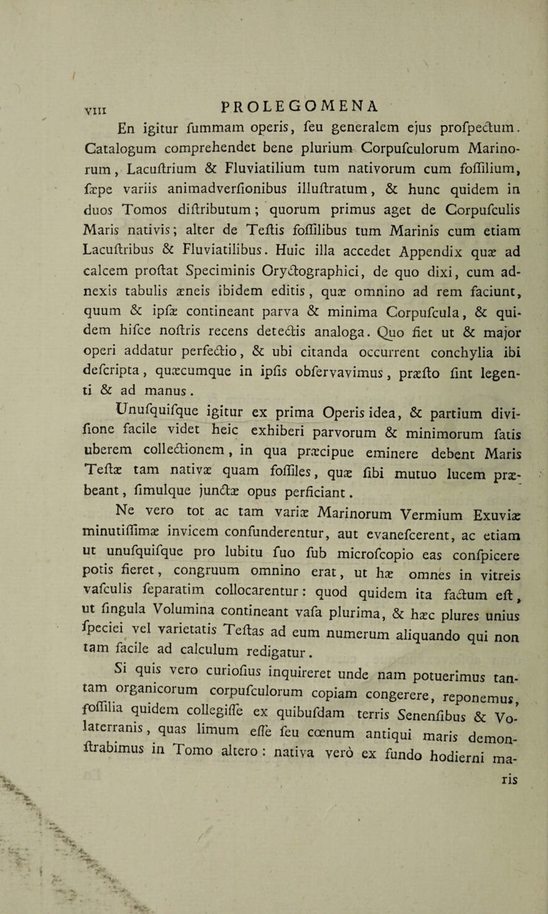 FROLEGOMENA En igitur fummam operis, feu generalem ejus profpertum. Catalogum comprehendet bene plurium Corpufculorum Marino¬ rum , Lacurtrium &amp; Fluviatilium tum nativorum cum fortilium, facpe variis animadverrtonibus illurtratum, &amp; hunc quidem in duos Tomos diftributum; quorum primus aget de Corpufculis Maris nativis; alter de Tertis fortilibus tum Marinis cum etiam Lacurtribus &amp; Fluviatilibus. Huic illa accedet Appendix qux ad calcem prortat Speciminis Oryrtographici, de quo dixi, cum ad¬ nexis tabulis xneis ibidem editis, qux omnino ad rem faciunt, quum &amp; ipfx contineant parva &amp; minima Corpufcula, &amp; qui¬ dem hifce nortris recens detertis analoga. Quo fiet ut &amp; major operi addatur perfertio, &amp; ubi citanda occurrent conchylia ibi defcripta, quxcumque in iprts obfervavimus, prxfto fint legen¬ ti &amp; ad manus . Unufquifque igitur ex prima Operis idea, &amp; partium divi- rtone facile videt heic exhiberi parvorum &amp; minimorum fatis ubeiem collertionem, in qua praecipue eminere debent Maris Tertae tam nativae quam foffiles, qux fibi mutuo lucem prx- beant, rtmulque junrtx opus perficiant. Ne vero tot ac tam varix Marinorum Vermium Exuviae minutiflimx invicem confunderentur, aut evanefeerent, ac etiam ut unufquifque pro lubitu fuo fub microfcopio eas confpicere potis fieret, congruum omnino erat, ut hx omnes in vitreis vafculis ftparatim collocarentur i quod quidem ita fartum ert ut fingula Volumina contineant vafa plurima, &amp; hxc plures unius fpeciei vel varietatis Tertas ad eum numerum aliquando qui non tam facile ad calculum redigatur. Si quis vero curiortus inquireret unde nam potuerimus tan¬ tam organicorum corpufculorum copiam congerere, reponemus fofliha quidem collegifle ex quibufdam terris Senenfibus &amp; Vo¬ laterranis, quas limum e fle feu coenum antiqui maris demon- rtrabimus in Tomo altero : nativa vero ex fundo hodierni ma-