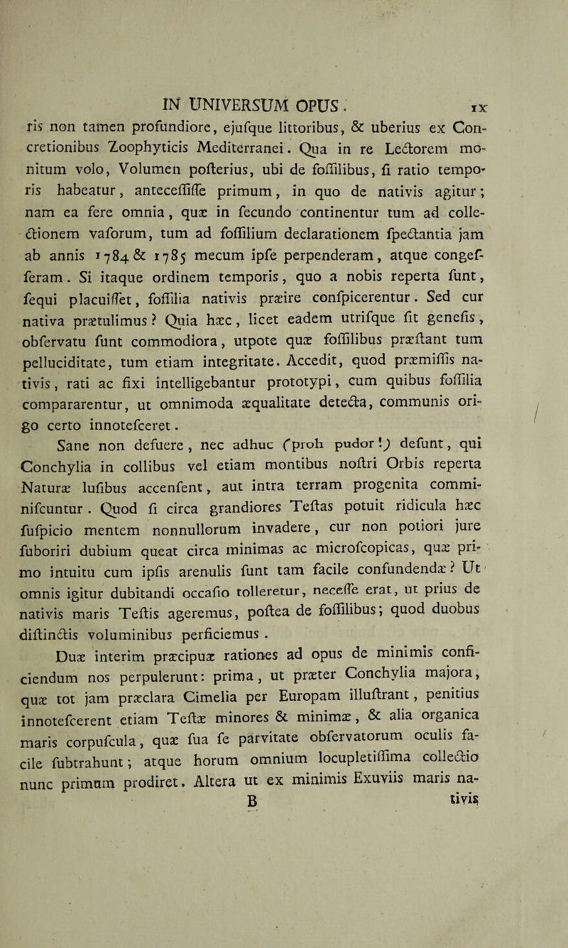 ris non tamen profundiore, ejufque littoribus, &amp; uberius ex Con¬ cretionibus Zoophyticis Mediterranei. Qua in re Ledorem mo¬ nitum volo, Volumen poflerius, ubi de foflilibus, fi ratio tempo¬ ris habeatur, antecefliffe primum, in quo de nativis agitur; nam ea fere omnia, quo in fecundo continentur tum ad colle¬ ctionem vaforum, tum ad foflilium declarationem fpedantia jam ab annis 1784&amp; 1785 mecum ipfe perpenderam, atque congef- feram. Si itaque ordinem temporis, quo a nobis reperta funt, fequi placuiffet, fofiiiia nativis praeire confpicerentur. Sed cur nativa protulimus ? Quia haec , licet eadem utrifque fit genefis, obfervatu funt commodiora, utpote quo foflilibus proflant tum pelluciditate, tum etiam integritate. Accedit, quod promiflis na¬ tivis, rati ac fixi intelligebantur prototypi, cum quibus foflilia compararentur, ut omnimoda aequalitate deteda, communis ori¬ go certo innotefceret. Sane non defuere, nec adhuc fproh pudor \) defunt, qui Conchylia in collibus vel etiam montibus noflri Orbis reperta Naturo lufibus accenfent, aut intra terram progenita commi- nifcuntur . Quod fi circa grandiores Tefias potuit ridicula hoc fufpicio mentem nonnullorum invadere, cur non potiori jure fuboriri dubium queat circa minimas ac microfcopicas, qux pii- mo intuitu cum ipfls arenulis funt tam facile confundendo ? Ut omnis igitur dubitandi occafio tolleretur, necefle erat, ut prius de nativis maris Teflis ageremus, poftea de foflilibus, quod duobus diftindis voluminibus perficiemus . Duo interim procipuo rationes ad opus de minimis confi¬ ciendum nos perpulerunt: prima, ut proter Conchylia majora, quo tot jam proclara Cimelia per Europam illufirant, penitius innotefcerent etiam Tefio minores 5t minimo, &amp; alia oiganica maris corpufcula, quo fua fe parvitate obfervatorum oculis fa¬ cile fubtrahunt *, atque horum omnium locupletiflima collectio nunc primum prodiret • Altera ut ex minimis Exuviis maris na- B tivis;