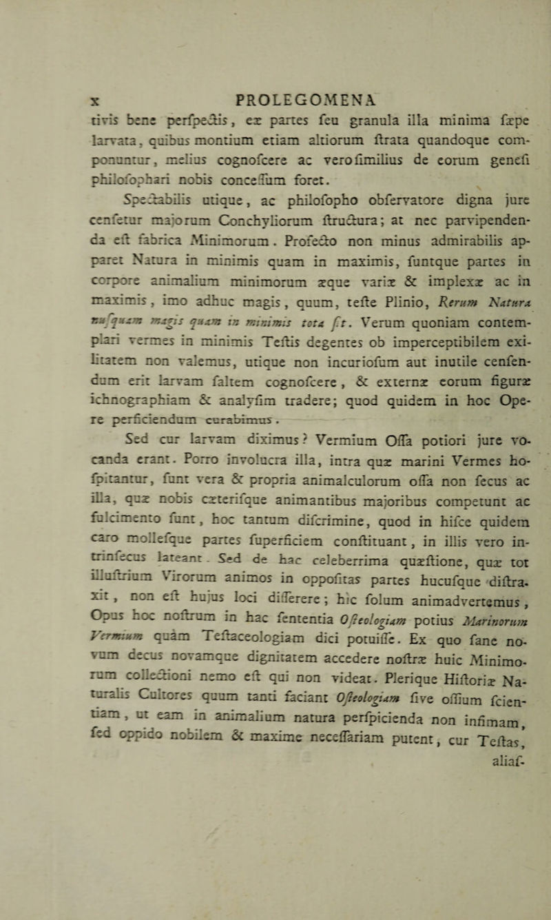 tivis bene perfpe&amp;is, ex panes feu granula illa minima fxpe larvata, quibus montium etiam ahiorum rtrata quandoque com¬ ponuntur. melius cognofcere ac verofimilius de eorum genefi philofophari nobis concedam foret. Spectabilis utique, ac philofopho obfervatore digna jure cernetur majorum Conchyliorum ftru&amp;ura; at nec parvipenden¬ da eft rabrica Minimorum. Profe&amp;o non minus admirabilis ap¬ paret Natura in minimis quam in maximis, funtque partes in ccrpore animalium minimorum xque varix &amp; implexx ac in maximis, imo adhuc magis, quum, terte Plinio, Rerum Natura nufyum mag;s quam in minimis tota ft. Verum quoniam contem¬ plari vermes in minimis Tertis degentes ob imperceptibilem exi- litatem non valemus, utique non incuriofum aut inutile cenfen- cnm erit larvam faltem cognofcere , &amp; externx eorum figurx ichnographiam 5: analyrtm tradere; quod quidem in hoc Ope¬ re perficiendum curabimus. Sed cur larvam diximus ? Vermium Offa potiori jure vo¬ canda erant. Porro involucra illa, intra qux marini Vermes ho- fpitan:ur, funt vera propria animalculorum offa non fecus ac !L2, qux noois cxteriicue animantibus majoribus competunt ac fulcimento funt, noc tantum diferimine, quod in hifce quidem caro mollefque partes fuperficiem conrtituant, in illis vero in- trinfecus lateant. Sed de hac celeberrima quxrtione, qux tot illuftrium Virorum animos in oppofitas partes hucufaue dirtra. xit , non eft hujus loci differere ; hic folum animadvertemus , Opus hoc noftrum in hac fententia O^ieologum potius Marinorum Vermium q^am Teftaceologiam dici potuiffe. Ex quo fane no¬ vum decus novam que dignitatem accedere noftrx huic Minimo¬ rum collectioni nemo eft qui non videat. Pierique Hiftorix Na¬ turalis Cultores quum tanti faciant OJIeologiam fi ve offium fcien- tiam , ut eam in animalium natura perfpicienda non infimam, iea oppido nobilem &amp; maxime neceffariam putent, cur Tertas*