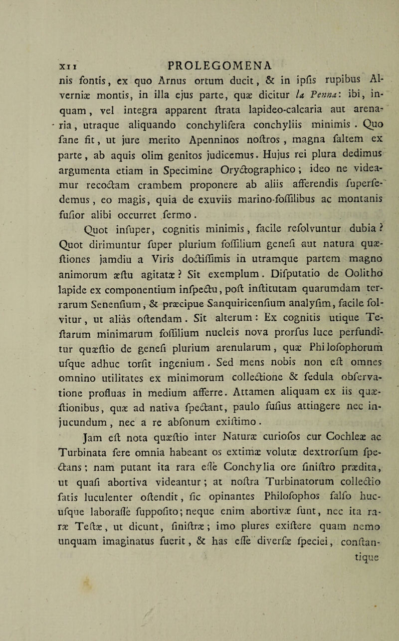 nis fontis, cx quo Arnus ortum ducit, &amp; in ipfis rupibus Al- verniae montis, in illa ejus parte, quae dicitur la Tenrnt: ibi, in¬ quam , vel integra apparent rtrata lapideo-calcaria aut arena- - ria, utraque aliquando conchylifera conchyliis minimis . Quo fane fit, ut jure merito Apenninos nortros , magna faltem ex parte, ab aquis olim genitos judicemus. Hujus rei plura dedimus argumenta etiam in Specimine Orydographico; ideo ne videa¬ mur recodam crambem proponere ab aliis afferendis fuperfe- demus, eo magis , quia de exuviis marino-foflilibus ac montanis fufior alibi occurret fermo . Quot infuper, cognitis minimis, facile refolvuntur dubia? Quot dirimuntur fuper plurium fofiilium genefi aut natura quae- rtiones jamdiu a Viris dodifiimis in utramque partem magno animorum aertu agitatae ? Sit exemplum. Difputatio de Oolitho lapide ex componentium infpedu, poff infiitutam quarumdam ter¬ rarum Senenfium, &amp; praecipue Sanquiricenfium analyfim, facile fol- vitur, ut alias ofiendam . Sit alterum: Ex cognitis utique Te¬ rtarum minimarum fofiilium nucleis nova prorfus luce perfundi¬ tur quaertio de genefi plurium arenularum, quae Philofophorum ufque adhuc torfit ingenium . Sed mens nobis non ert omnes omnino utilitates ex minimorum colledione &amp; fedula obferva- tione profluas in medium afferre. Attamen aliquam ex iis quae- rtionibus, quae ad nativa fpedant, paulo fufius attingere nec in¬ jucundum , nec a re abfonum exifiimo . Jam ert nota quaertio inter Naturae curiofos cur Cochleae ac Turbinata fere omnia habeant os extimae volutx dextrorfum fpe- dans; nam putant ita rara efle Conchylia ore finirtro praedita, ut quafi abortiva videantur; at nortra Turbinatorum colledio fatis luculenter ortendit, fic opinantes Philofophos falfo huc- ufque laborafle fuppofito; neque enim abortivae funt, nec ita ra¬ rae Teflae, ut dicunt, finirtrae; imo plures exirtere quam nemo unquam imaginatus fuerit, &amp; has effe diverfae fpeciei, conflan¬ ti que