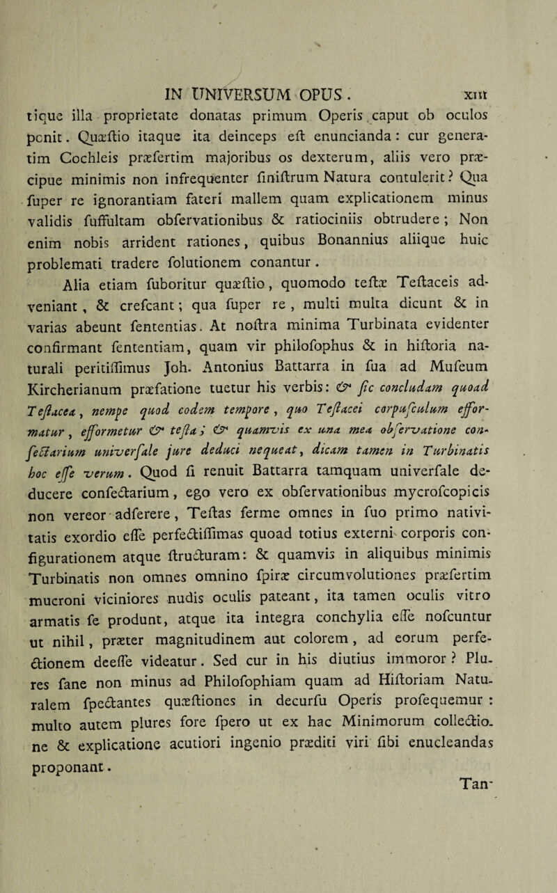 tique illa proprietate donatas primum Operis , caput ob oculos pcnit. Quxftio itaque ita deinceps eft enuncianda: cur genera¬ rim Cochleis prxfertim majoribus os dexterum, aliis vero prae¬ cipue minimis non infrequenter finiftrum Natura contulerit? Qua fuper re ignorantiam fateri mallem quam explicationem minus validis fuffultam obfervationibus &amp; ratiociniis obtrudere; Non enim nobis arrident rationes, quibus Bonannius aliique huic problemati tradere folutionem conantur. Alia etiam fuboritur quaeftio, quomodo tefix Teftaceis ad¬ veniant , &amp; crefcant; qua fuper re , multi multa dicunt Sc in varias abeunt fententias. At noftra minima Turbinata evidenter confirmant fententiam, quam vir philofophus &amp; in hiftoria na¬ turali peritiffimus Joh. Antonius Battarra in fua ad Mufeum Kircherianum praefatione tuetur his verbis: &amp; fic concludam quoad Tejlacea, nempe quod eodem tempore , quo Teflacei corpufculum ejfor- matur, ejjormetur &amp; tejla j &amp; quamvis ex una mea observatione con- Ceolarium univerfale jure deduci nequeat, dicam tamen in Turbinatis hoc effe verum. Quod fi renuit Battarra tamquam univerfale de¬ ducere confedarium, ego vero ex obfervationibus mycrofcopicis non vereor adferere, Teftas ferme omnes in fuo primo nativi¬ tatis exordio efle perfeditfimas quoad totius externf corporis con¬ figurationem atque ftruduram: &amp; quamvis in aliquibus minimis Turbinatis non omnes omnino fpirx circumvolutiones prxfertim mucroni viciniores nudis oculis pateant, ita tamen oculis vitro armatis fe produnt, atque ita integra conchylia effe nofcuntur ut nihil, prxter magnitudinem aut colorem, ad eorum perfe- dionem deefle videatur. Sed cur in his diutius immoror ? PIu. res fane non minus ad Philofophiam quam ad Hiftoriam Natu¬ ralem fpedantes quxftiones in decurfu Operis profequemur : multo autem plures fore fpero ut ex hac Minimorum colledio. ne &amp; explicatione acutiori ingenio prxditi viri fibi enucleandas proponant. Tan-
