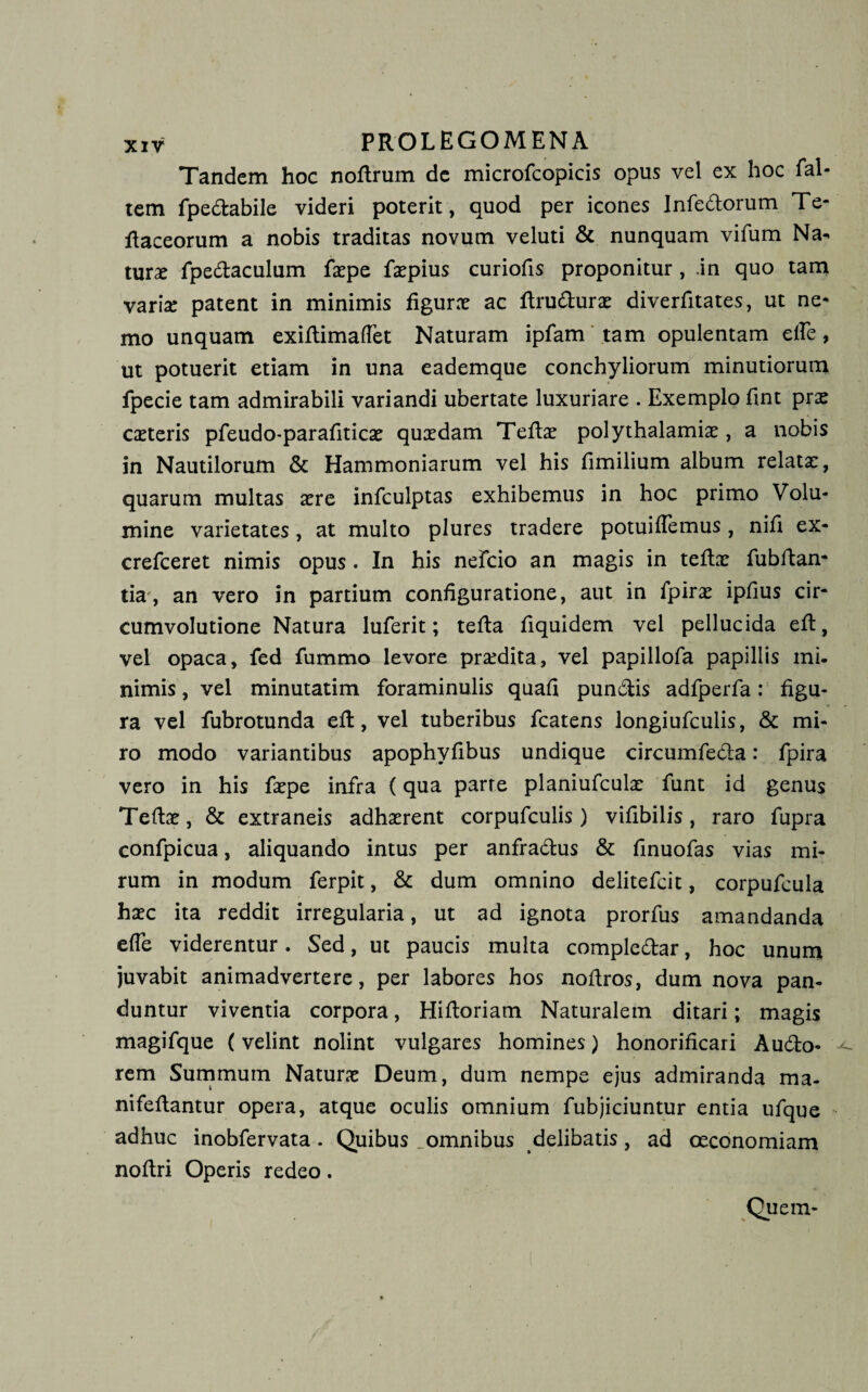 Tandem hoc nofirum de microfcopicis opus vel ex hoc fal- tem fpedabile videri poterit, quod per icones Infedorum Te- fiaceorum a nobis traditas novum veluti &amp; nunquam vifum Na^ turae fpedaculum faepe faepius curiofis proponitur, .in quo tam variae patent in minimis figurae ac firudurae diverfitates, ut ne¬ mo unquam exifiimaflet Naturam ipfam tam opulentam efle, ut potuerit etiam in una eademque conchyliorum minutiorum fpecie tam admirabili variandi ubertate luxuriare . Exemplo fint prae caeteris pfeudo-parafiticae quxdam Tefiae polythalamiae, a nobis in Nautilorum &amp; Hammoniarum vel his fimilium album relatae, quarum multas aere infculptas exhibemus in hoc primo Volu¬ mine varietates, at multo plures tradere potuiflemus, nifi ex- crefceret nimis opus . In his neFcio an magis in teftae fubfian- tia, an vero in partium configuratione, aut in fpirae ipfius cir¬ cumvolutione Natura luferit; tefia fiquidem vel pellucida efi, vel opaca, fed fummo levore prxdita, vel papillofa papillis mi¬ nimis , vel minutatim foraminalis quafi pundis adfperfa: figu¬ ra vel fubrotunda efi:, vel tuberibus fcatens longiufculis, &amp; mi¬ ro modo variantibus apophyfibus undique circumfeda: fpira vero in his faepe infra (qua parte planiufculae funt id genus Tefiae, &amp; extraneis adhaerent corpufculis) vifibilis, raro fupra confpicua, aliquando intus per anfradus &amp; finuofas vias mi¬ rum in modum ferpit, &amp; dum omnino delitefcit, corpufcula haec ita reddit irregularia, ut ad ignota prorfus amandanda efle viderentur. Sed, ut paucis multa compledar, hoc unum juvabit animadvertere, per labores hos nofiros, dum nova pan¬ duntur viventia corpora, Hifioriam Naturalem ditari; magis magifque (velint nolint vulgares homines) honorificari Audo- rem Summum Naturae Deum, dum nempe ejus admiranda ma¬ ni fe flantur opera, atque oculis omnium fubjiciuntur entia ufque adhuc inobfervata. Quibus .omnibus delibatis, ad oeconomiam noftri Operis redeo. Quem-