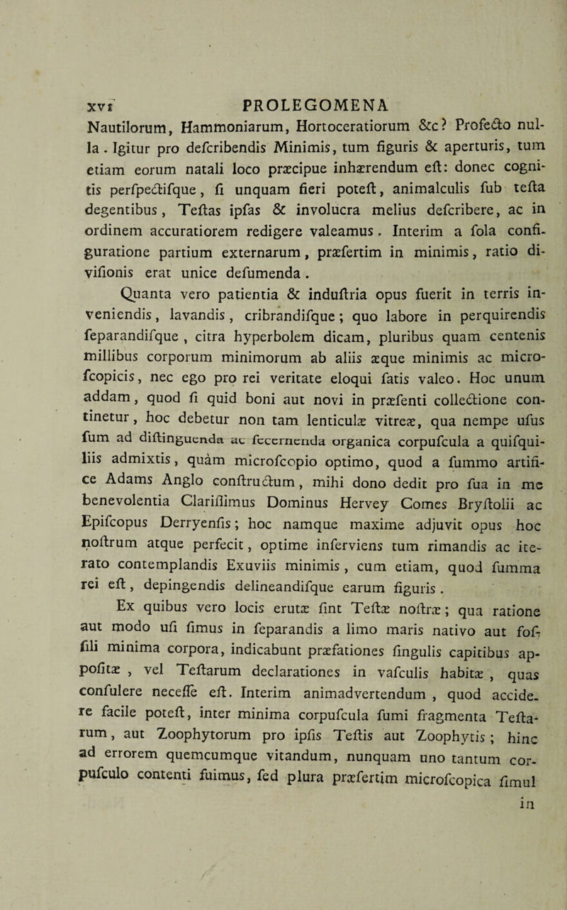 Nautilorum, Hammoniarum, Hortoceratiorum &amp;c? Profedo nul¬ la. Igitur pro defcribendis Minimis, tum figuris &amp; aperturis, tum etiam eorum natali loco praecipue inhaerendum eft: donec cogni¬ tis perfpedifque, fi unquam fieri potefl, animalculis fub tefla degentibus, Teftas ipfas &amp; involucra melius defcribere, ac in ordinem accuratiorem redigere valeamus. Interim a fola confi¬ guratione partium externarum, praefertim in minimis, ratio di- vifionis erat unice defumenda. Quanta vero patientia &amp; induftria opus fuerit in terris in¬ veniendis , lavandis, cribrandifque; quo labore in perquirendis feparandifque , citra hyperbolem dicam, pluribus quam centenis millibus corporum minimorum ab aliis aeque minimis ac micro- fcopicis, nec ego pro rei veritate eloqui fatis valeo. Hoc unum addam, quod fi quid boni aut novi in praefenti colledlione con¬ tinetur, hoc debetur non tam lenticulae vitreae, qua nempe ufus fum ad diflingucnda fecernenda organica corpufcula a quifqui- liis admixtis, quam microfcopio optimo, quod a lummo artifi¬ ce Adams Anglo conftrudtum , mihi dono dedit pro fua in me benevolentia Clariflimus Dominus Hervey Comes Bryltolii ac Epifcopus Derryenfis; hoc namque maxime adjuvit opus hoc noftrum atque perfecit, optime inferviens tum rimandis ac ite¬ rato contemplandis Exuviis minimis , cum etiam, quod fumma rei eft, depingendis delineandifque earum figuris . Ex quibus vero locis erutx fint Teftse noftrx; qua ratione aut modo ufi fimus in feparandis a limo maris nativo aut foA fili minima corpora, indicabunt praefationes lingulis capitibus ap- politae , vel Teftarum declarationes in vafculis habitae , quas confulere necefle eft. Interim animadvertendum , quod accide¬ re facile poteft, inter minima corpufcula fumi fragmenta Tefta- rum, aut Zoophytorum pro ipfis Teftis aut Zoophytis; hinc ad errorem quemcumque vitandum, nunquam uno tantum cor- pufculo contenti fuimus, fed plura prxfertim microfcopica fimul in